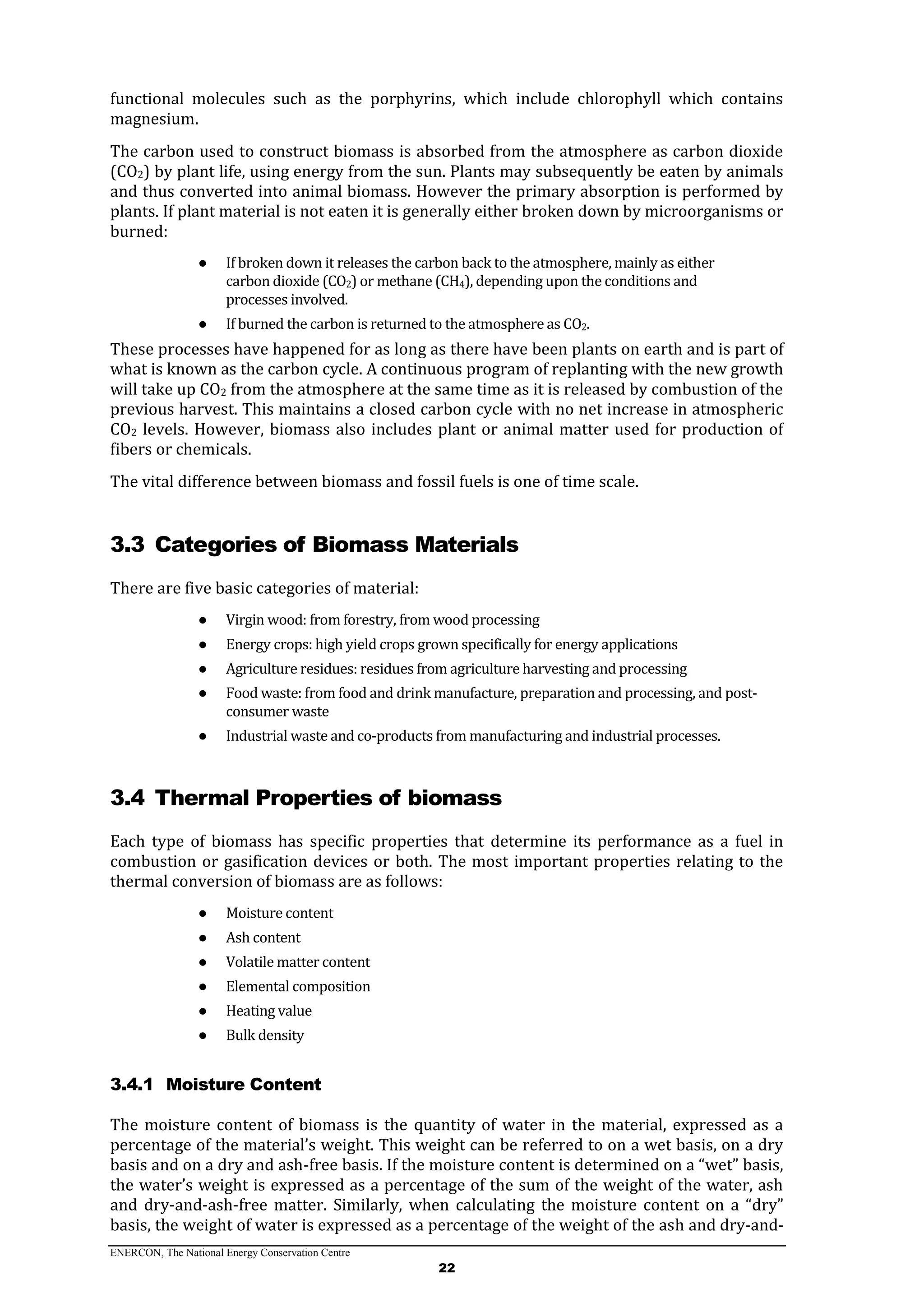 ENERCON, The National Energy Conservation Centre
22
functional molecules such as the porphyrins, which include chlorophyll which contains
magnesium.
The carbon used to construct biomass is absorbed from the atmosphere as carbon dioxide
(CO2) by plant life, using energy from the sun. Plants may subsequently be eaten by animals
and thus converted into animal biomass. However the primary absorption is performed by
plants. If plant material is not eaten it is generally either broken down by microorganisms or
burned:
● If broken down it releases the carbon back to the atmosphere, mainly as either
carbon dioxide (CO2) or methane (CH4), depending upon the conditions and
processes involved.
● If burned the carbon is returned to the atmosphere as CO2.
These processes have happened for as long as there have been plants on earth and is part of
what is known as the carbon cycle. A continuous program of replanting with the new growth
will take up CO2 from the atmosphere at the same time as it is released by combustion of the
previous harvest. This maintains a closed carbon cycle with no net increase in atmospheric
CO2 levels. However, biomass also includes plant or animal matter used for production of
fibers or chemicals.
The vital difference between biomass and fossil fuels is one of time scale.
3.3 Categories of Biomass Materials
There are five basic categories of material:
● Virgin wood: from forestry, from wood processing
● Energy crops: high yield crops grown specifically for energy applications
● Agriculture residues: residues from agriculture harvesting and processing
● Food waste: from food and drink manufacture, preparation and processing, and post-
consumer waste
● Industrial waste and co-products from manufacturing and industrial processes.
3.4 Thermal Properties of biomass
Each type of biomass has specific properties that determine its performance as a fuel in
combustion or gasification devices or both. The most important properties relating to the
thermal conversion of biomass are as follows:
● Moisture content
● Ash content
● Volatile matter content
● Elemental composition
● Heating value
● Bulk density
3.4.1 Moisture Content
The moisture content of biomass is the quantity of water in the material, expressed as a
percentage of the material’s weight. This weight can be referred to on a wet basis, on a dry
basis and on a dry and ash-free basis. If the moisture content is determined on a “wet” basis,
the water’s weight is expressed as a percentage of the sum of the weight of the water, ash
and dry-and-ash-free matter. Similarly, when calculating the moisture content on a “dry”
basis, the weight of water is expressed as a percentage of the weight of the ash and dry-and-
 