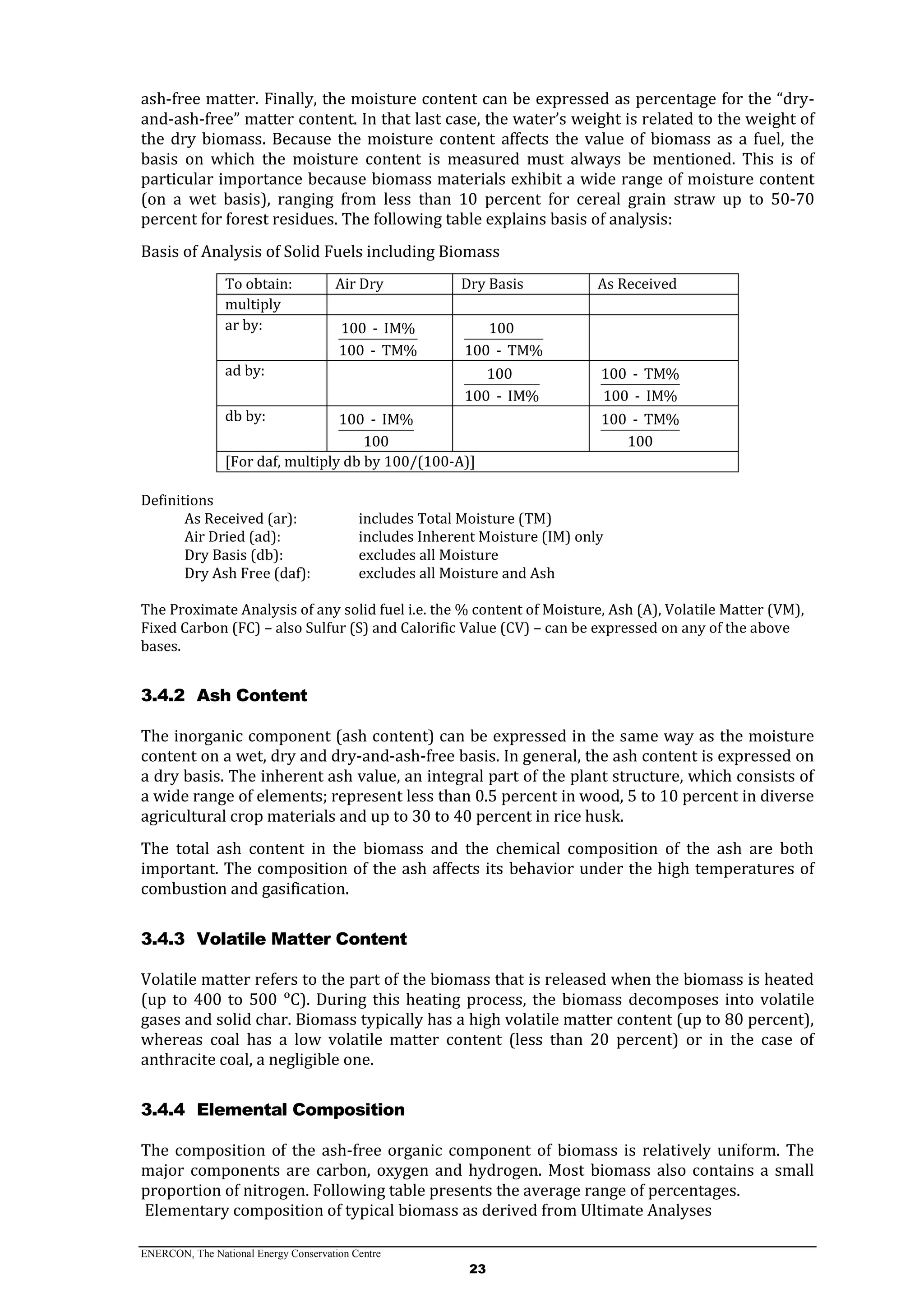 ENERCON, The National Energy Conservation Centre
23
ash-free matter. Finally, the moisture content can be expressed as percentage for the “dry-
and-ash-free” matter content. In that last case, the water’s weight is related to the weight of
the dry biomass. Because the moisture content affects the value of biomass as a fuel, the
basis on which the moisture content is measured must always be mentioned. This is of
particular importance because biomass materials exhibit a wide range of moisture content
(on a wet basis), ranging from less than 10 percent for cereal grain straw up to 50-70
percent for forest residues. The following table explains basis of analysis:
Basis of Analysis of Solid Fuels including Biomass
To obtain: Air Dry Dry Basis As Received
multiply
ar by: 100 - IM%
100 - TM%
100
100 - TM%
ad by: 100
100 - IM%
100 - TM%
100 - IM%
db by: 100 - IM%
100
100 - TM%
100
[For daf, multiply db by 100/(100-A)]
Definitions
As Received (ar): includes Total Moisture (TM)
Air Dried (ad): includes Inherent Moisture (IM) only
Dry Basis (db): excludes all Moisture
Dry Ash Free (daf): excludes all Moisture and Ash
The Proximate Analysis of any solid fuel i.e. the % content of Moisture, Ash (A), Volatile Matter (VM),
Fixed Carbon (FC) – also Sulfur (S) and Calorific Value (CV) – can be expressed on any of the above
bases.
3.4.2 Ash Content
The inorganic component (ash content) can be expressed in the same way as the moisture
content on a wet, dry and dry-and-ash-free basis. In general, the ash content is expressed on
a dry basis. The inherent ash value, an integral part of the plant structure, which consists of
a wide range of elements; represent less than 0.5 percent in wood, 5 to 10 percent in diverse
agricultural crop materials and up to 30 to 40 percent in rice husk.
The total ash content in the biomass and the chemical composition of the ash are both
important. The composition of the ash affects its behavior under the high temperatures of
combustion and gasification.
3.4.3 Volatile Matter Content
Volatile matter refers to the part of the biomass that is released when the biomass is heated
(up to 400 to 500 ᵒC). During this heating process, the biomass decomposes into volatile
gases and solid char. Biomass typically has a high volatile matter content (up to 80 percent),
whereas coal has a low volatile matter content (less than 20 percent) or in the case of
anthracite coal, a negligible one.
3.4.4 Elemental Composition
The composition of the ash-free organic component of biomass is relatively uniform. The
major components are carbon, oxygen and hydrogen. Most biomass also contains a small
proportion of nitrogen. Following table presents the average range of percentages.
Elementary composition of typical biomass as derived from Ultimate Analyses
 