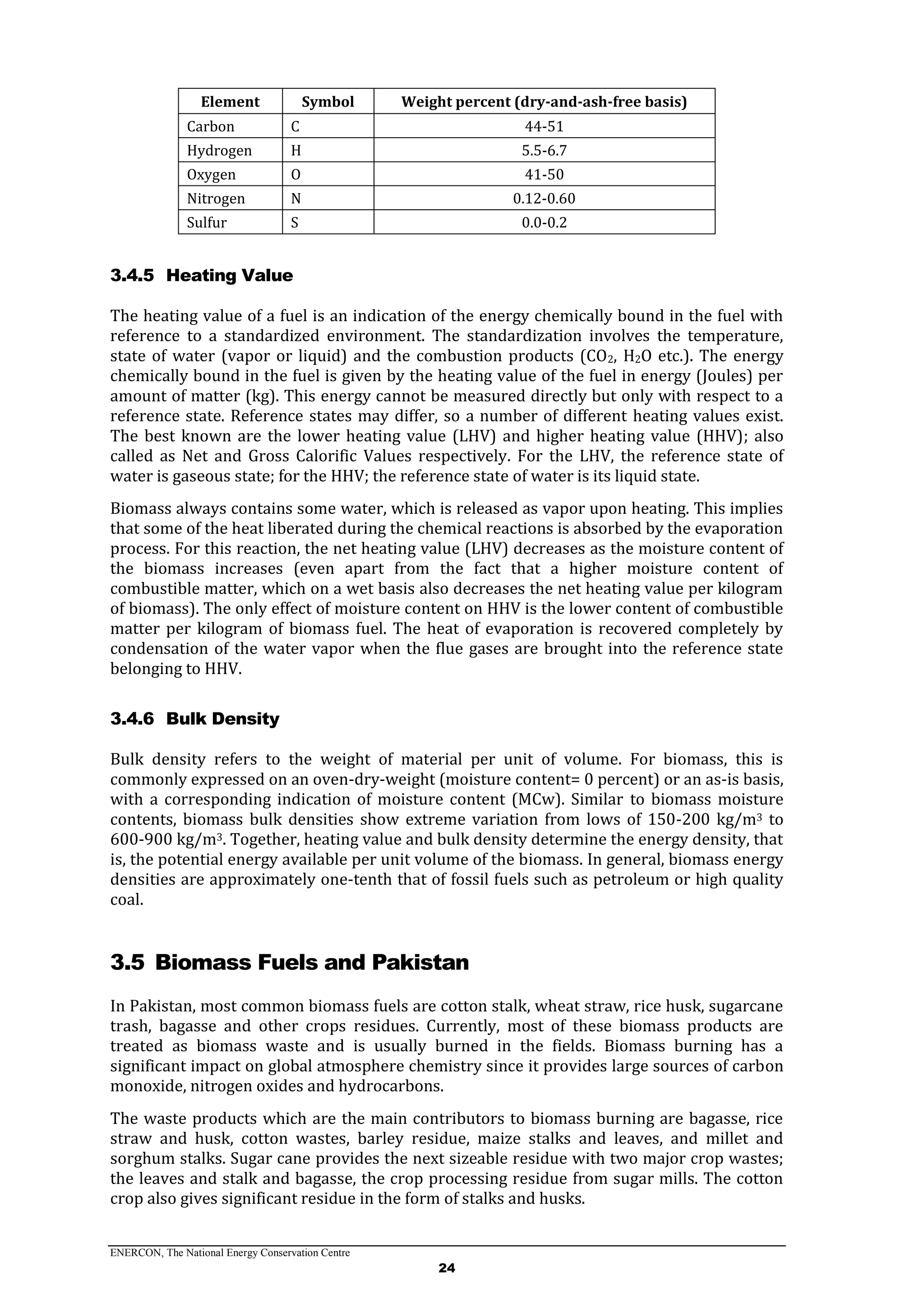 ENERCON, The National Energy Conservation Centre
24
Element Symbol Weight percent (dry-and-ash-free basis)
Carbon C 44-51
Hydrogen H 5.5-6.7
Oxygen O 41-50
Nitrogen N 0.12-0.60
Sulfur S 0.0-0.2
3.4.5 Heating Value
The heating value of a fuel is an indication of the energy chemically bound in the fuel with
reference to a standardized environment. The standardization involves the temperature,
state of water (vapor or liquid) and the combustion products (CO2, H2O etc.). The energy
chemically bound in the fuel is given by the heating value of the fuel in energy (Joules) per
amount of matter (kg). This energy cannot be measured directly but only with respect to a
reference state. Reference states may differ, so a number of different heating values exist.
The best known are the lower heating value (LHV) and higher heating value (HHV); also
called as Net and Gross Calorific Values respectively. For the LHV, the reference state of
water is gaseous state; for the HHV; the reference state of water is its liquid state.
Biomass always contains some water, which is released as vapor upon heating. This implies
that some of the heat liberated during the chemical reactions is absorbed by the evaporation
process. For this reaction, the net heating value (LHV) decreases as the moisture content of
the biomass increases (even apart from the fact that a higher moisture content of
combustible matter, which on a wet basis also decreases the net heating value per kilogram
of biomass). The only effect of moisture content on HHV is the lower content of combustible
matter per kilogram of biomass fuel. The heat of evaporation is recovered completely by
condensation of the water vapor when the flue gases are brought into the reference state
belonging to HHV.
3.4.6 Bulk Density
Bulk density refers to the weight of material per unit of volume. For biomass, this is
commonly expressed on an oven-dry-weight (moisture content= 0 percent) or an as-is basis,
with a corresponding indication of moisture content (MCw). Similar to biomass moisture
contents, biomass bulk densities show extreme variation from lows of 150-200 kg/m3 to
600-900 kg/m3. Together, heating value and bulk density determine the energy density, that
is, the potential energy available per unit volume of the biomass. In general, biomass energy
densities are approximately one-tenth that of fossil fuels such as petroleum or high quality
coal.
3.5 Biomass Fuels and Pakistan
In Pakistan, most common biomass fuels are cotton stalk, wheat straw, rice husk, sugarcane
trash, bagasse and other crops residues. Currently, most of these biomass products are
treated as biomass waste and is usually burned in the fields. Biomass burning has a
significant impact on global atmosphere chemistry since it provides large sources of carbon
monoxide, nitrogen oxides and hydrocarbons.
The waste products which are the main contributors to biomass burning are bagasse, rice
straw and husk, cotton wastes, barley residue, maize stalks and leaves, and millet and
sorghum stalks. Sugar cane provides the next sizeable residue with two major crop wastes;
the leaves and stalk and bagasse, the crop processing residue from sugar mills. The cotton
crop also gives significant residue in the form of stalks and husks.
 