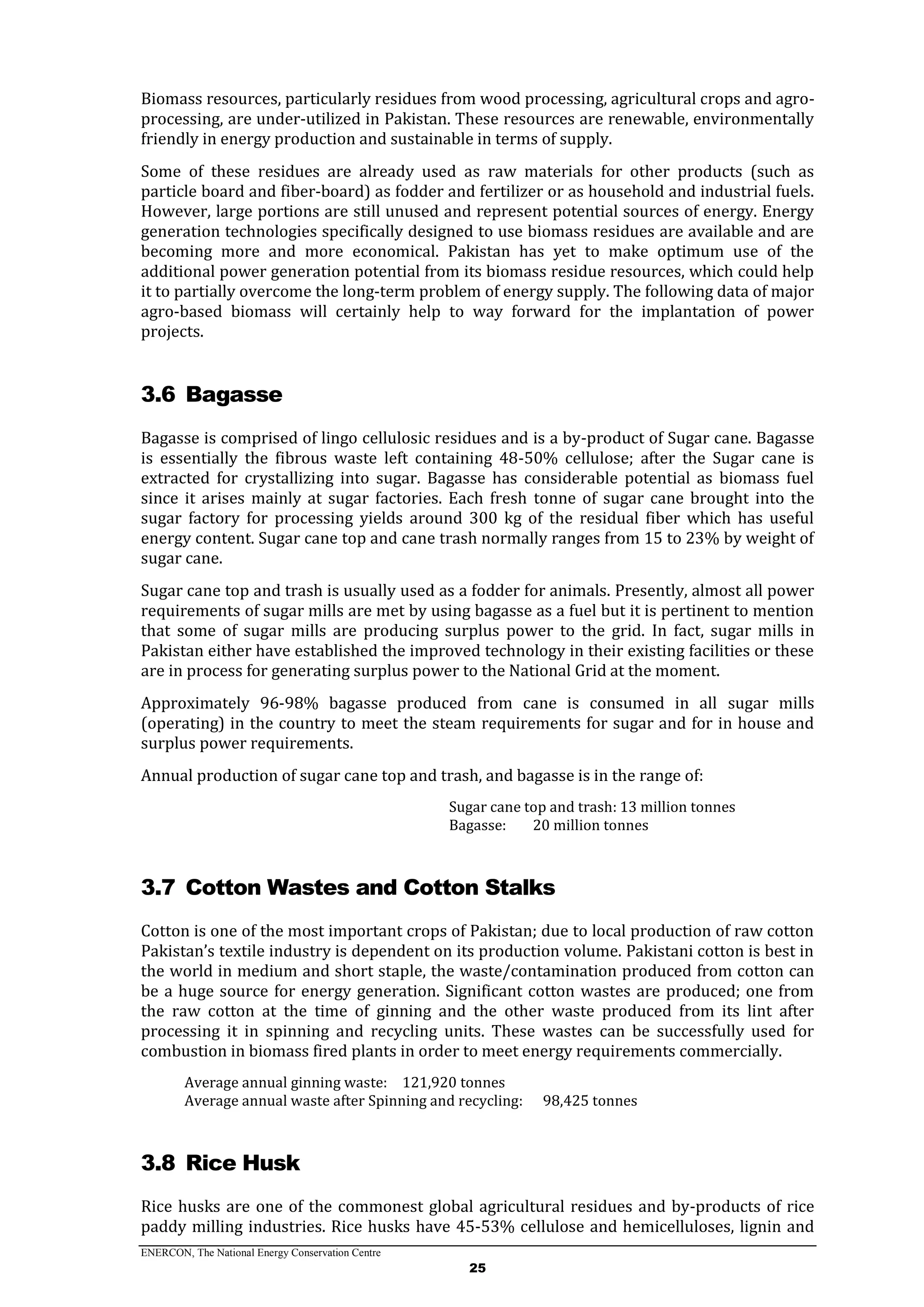 ENERCON, The National Energy Conservation Centre
25
Biomass resources, particularly residues from wood processing, agricultural crops and agro-
processing, are under-utilized in Pakistan. These resources are renewable, environmentally
friendly in energy production and sustainable in terms of supply.
Some of these residues are already used as raw materials for other products (such as
particle board and fiber-board) as fodder and fertilizer or as household and industrial fuels.
However, large portions are still unused and represent potential sources of energy. Energy
generation technologies specifically designed to use biomass residues are available and are
becoming more and more economical. Pakistan has yet to make optimum use of the
additional power generation potential from its biomass residue resources, which could help
it to partially overcome the long-term problem of energy supply. The following data of major
agro-based biomass will certainly help to way forward for the implantation of power
projects.
3.6 Bagasse
Bagasse is comprised of lingo cellulosic residues and is a by-product of Sugar cane. Bagasse
is essentially the fibrous waste left containing 48-50% cellulose; after the Sugar cane is
extracted for crystallizing into sugar. Bagasse has considerable potential as biomass fuel
since it arises mainly at sugar factories. Each fresh tonne of sugar cane brought into the
sugar factory for processing yields around 300 kg of the residual fiber which has useful
energy content. Sugar cane top and cane trash normally ranges from 15 to 23% by weight of
sugar cane.
Sugar cane top and trash is usually used as a fodder for animals. Presently, almost all power
requirements of sugar mills are met by using bagasse as a fuel but it is pertinent to mention
that some of sugar mills are producing surplus power to the grid. In fact, sugar mills in
Pakistan either have established the improved technology in their existing facilities or these
are in process for generating surplus power to the National Grid at the moment.
Approximately 96-98% bagasse produced from cane is consumed in all sugar mills
(operating) in the country to meet the steam requirements for sugar and for in house and
surplus power requirements.
Annual production of sugar cane top and trash, and bagasse is in the range of:
Sugar cane top and trash: 13 million tonnes
Bagasse: 20 million tonnes
3.7 Cotton Wastes and Cotton Stalks
Cotton is one of the most important crops of Pakistan; due to local production of raw cotton
Pakistan’s textile industry is dependent on its production volume. Pakistani cotton is best in
the world in medium and short staple, the waste/contamination produced from cotton can
be a huge source for energy generation. Significant cotton wastes are produced; one from
the raw cotton at the time of ginning and the other waste produced from its lint after
processing it in spinning and recycling units. These wastes can be successfully used for
combustion in biomass fired plants in order to meet energy requirements commercially.
Average annual ginning waste: 121,920 tonnes
Average annual waste after Spinning and recycling: 98,425 tonnes
3.8 Rice Husk
Rice husks are one of the commonest global agricultural residues and by-products of rice
paddy milling industries. Rice husks have 45-53% cellulose and hemicelluloses, lignin and
 