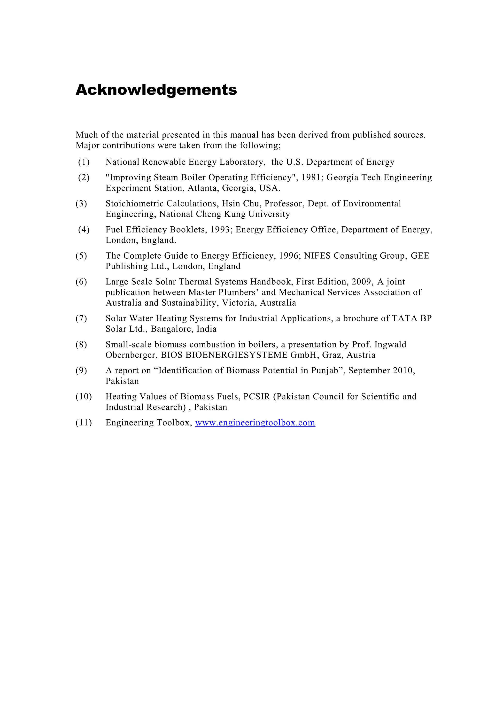 Acknowledgements
Much of the material presented in this manual has been derived from published sources.
Major contributions were taken from the following;
(1) National Renewable Energy Laboratory, the U.S. Department of Energy
(2) "Improving Steam Boiler Operating Efficiency", 1981; Georgia Tech Engineering
Experiment Station, Atlanta, Georgia, USA.
(3) Stoichiometric Calculations, Hsin Chu, Professor, Dept. of Environmental
Engineering, National Cheng Kung University
(4) Fuel Efficiency Booklets, 1993; Energy Efficiency Office, Department of Energy,
London, England.
(5) The Complete Guide to Energy Efficiency, 1996; NIFES Consulting Group, GEE
Publishing Ltd., London, England
(6) Large Scale Solar Thermal Systems Handbook, First Edition, 2009, A joint
publication between Master Plumbers’ and Mechanical Services Association of
Australia and Sustainability, Victoria, Australia
(7) Solar Water Heating Systems for Industrial Applications, a brochure of TATA BP
Solar Ltd., Bangalore, India
(8) Small-scale biomass combustion in boilers, a presentation by Prof. Ingwald
Obernberger, BIOS BIOENERGIESYSTEME GmbH, Graz, Austria
(9) A report on “Identification of Biomass Potential in Punjab”, September 2010,
Pakistan
(10) Heating Values of Biomass Fuels, PCSIR (Pakistan Council for Scientific and
Industrial Research) , Pakistan
(11) Engineering Toolbox, www.engineeringtoolbox.com
 