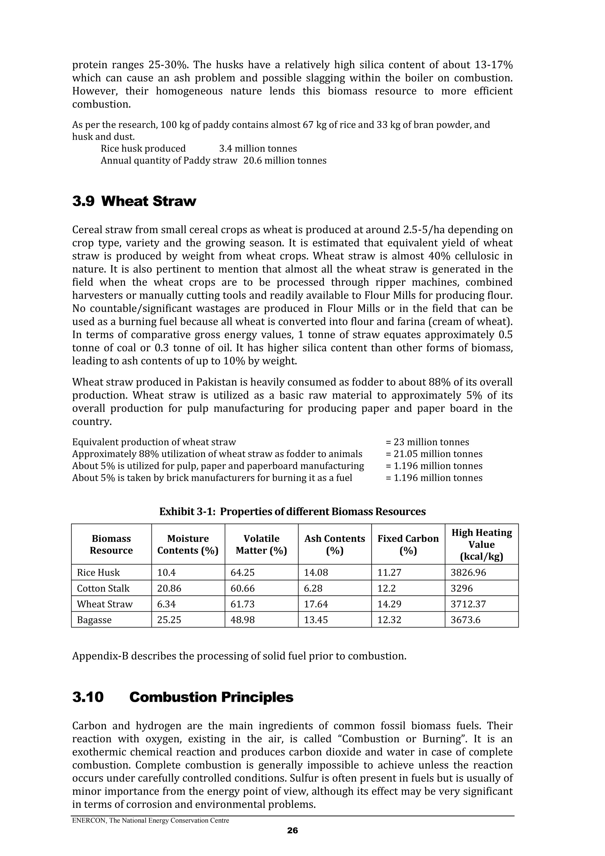 ENERCON, The National Energy Conservation Centre
26
protein ranges 25-30%. The husks have a relatively high silica content of about 13-17%
which can cause an ash problem and possible slagging within the boiler on combustion.
However, their homogeneous nature lends this biomass resource to more efficient
combustion.
As per the research, 100 kg of paddy contains almost 67 kg of rice and 33 kg of bran powder, and
husk and dust.
Rice husk produced 3.4 million tonnes
Annual quantity of Paddy straw 20.6 million tonnes
3.9 Wheat Straw
Cereal straw from small cereal crops as wheat is produced at around 2.5-5/ha depending on
crop type, variety and the growing season. It is estimated that equivalent yield of wheat
straw is produced by weight from wheat crops. Wheat straw is almost 40% cellulosic in
nature. It is also pertinent to mention that almost all the wheat straw is generated in the
field when the wheat crops are to be processed through ripper machines, combined
harvesters or manually cutting tools and readily available to Flour Mills for producing flour.
No countable/significant wastages are produced in Flour Mills or in the field that can be
used as a burning fuel because all wheat is converted into flour and farina (cream of wheat).
In terms of comparative gross energy values, 1 tonne of straw equates approximately 0.5
tonne of coal or 0.3 tonne of oil. It has higher silica content than other forms of biomass,
leading to ash contents of up to 10% by weight.
Wheat straw produced in Pakistan is heavily consumed as fodder to about 88% of its overall
production. Wheat straw is utilized as a basic raw material to approximately 5% of its
overall production for pulp manufacturing for producing paper and paper board in the
country.
Equivalent production of wheat straw = 23 million tonnes
Approximately 88% utilization of wheat straw as fodder to animals = 21.05 million tonnes
About 5% is utilized for pulp, paper and paperboard manufacturing = 1.196 million tonnes
About 5% is taken by brick manufacturers for burning it as a fuel = 1.196 million tonnes
Exhibit 3-1: Properties of different Biomass Resources
Biomass
Resource
Moisture
Contents (%)
Volatile
Matter (%)
Ash Contents
(%)
Fixed Carbon
(%)
High Heating
Value
(kcal/kg)
Rice Husk 10.4 64.25 14.08 11.27 3826.96
Cotton Stalk 20.86 60.66 6.28 12.2 3296
Wheat Straw 6.34 61.73 17.64 14.29 3712.37
Bagasse 25.25 48.98 13.45 12.32 3673.6
Appendix-B describes the processing of solid fuel prior to combustion.
3.10 Combustion Principles
Carbon and hydrogen are the main ingredients of common fossil biomass fuels. Their
reaction with oxygen, existing in the air, is called “Combustion or Burning”. It is an
exothermic chemical reaction and produces carbon dioxide and water in case of complete
combustion. Complete combustion is generally impossible to achieve unless the reaction
occurs under carefully controlled conditions. Sulfur is often present in fuels but is usually of
minor importance from the energy point of view, although its effect may be very significant
in terms of corrosion and environmental problems.
 
