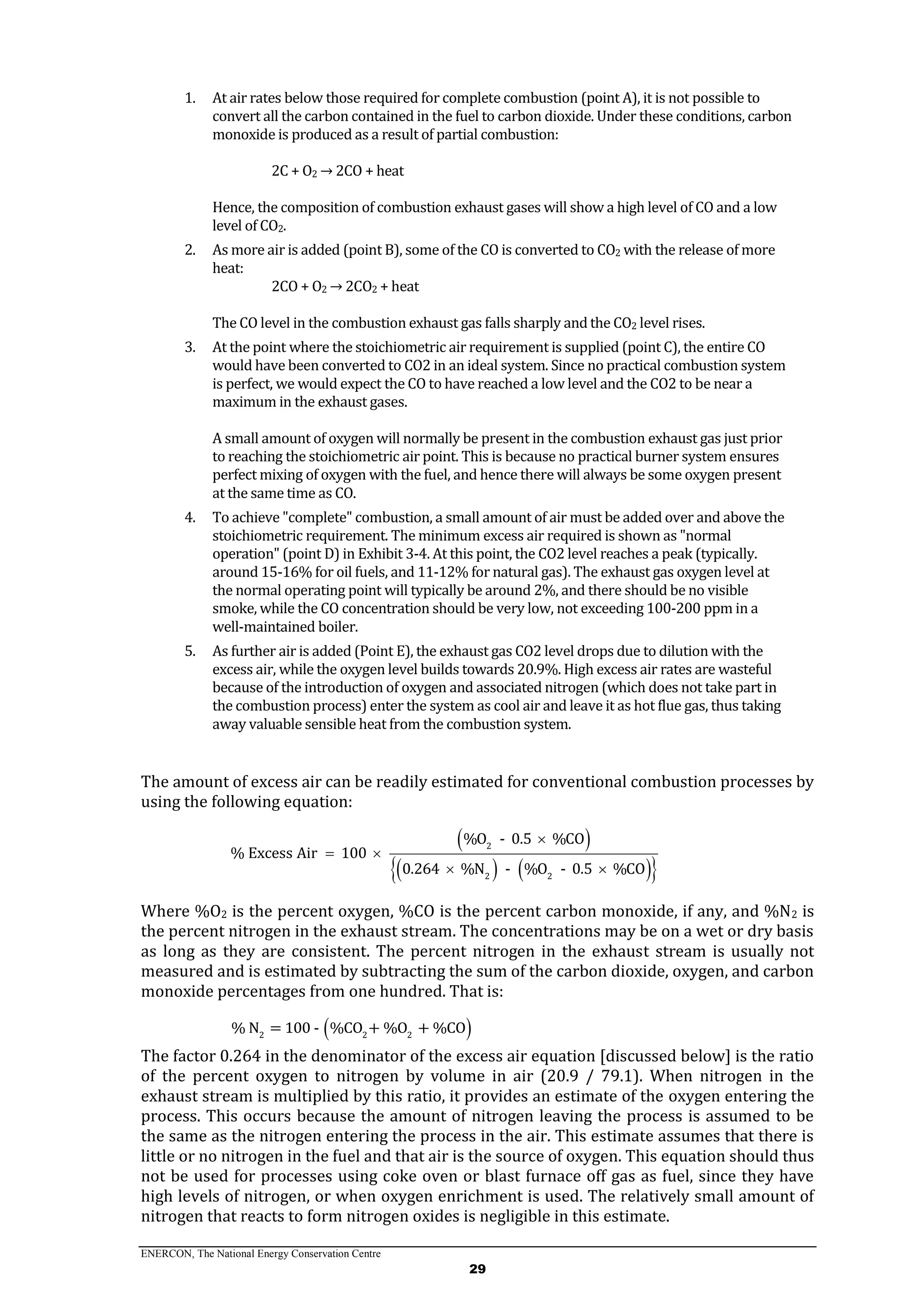 ENERCON, The National Energy Conservation Centre
29
1. At air rates below those required for complete combustion (point A), it is not possible to
convert all the carbon contained in the fuel to carbon dioxide. Under these conditions, carbon
monoxide is produced as a result of partial combustion:
2C + O2 → 2CO + heat
Hence, the composition of combustion exhaust gases will show a high level of CO and a low
level of CO2.
2. As more air is added (point B), some of the CO is converted to CO2 with the release of more
heat:
2CO + O2 → 2CO2 + heat
The CO level in the combustion exhaust gas falls sharply and the CO2 level rises.
3. At the point where the stoichiometric air requirement is supplied (point C), the entire CO
would have been converted to CO2 in an ideal system. Since no practical combustion system
is perfect, we would expect the CO to have reached a low level and the CO2 to be near a
maximum in the exhaust gases.
A small amount of oxygen will normally be present in the combustion exhaust gas just prior
to reaching the stoichiometric air point. This is because no practical burner system ensures
perfect mixing of oxygen with the fuel, and hence there will always be some oxygen present
at the same time as CO.
4. To achieve "complete" combustion, a small amount of air must be added over and above the
stoichiometric requirement. The minimum excess air required is shown as "normal
operation" (point D) in Exhibit 3-4. At this point, the CO2 level reaches a peak (typically.
around 15-16% for oil fuels, and 11-12% for natural gas). The exhaust gas oxygen level at
the normal operating point will typically be around 2%, and there should be no visible
smoke, while the CO concentration should be very low, not exceeding 100-200 ppm in a
well-maintained boiler.
5. As further air is added (Point E), the exhaust gas CO2 level drops due to dilution with the
excess air, while the oxygen level builds towards 20.9%. High excess air rates are wasteful
because of the introduction of oxygen and associated nitrogen (which does not take part in
the combustion process) enter the system as cool air and leave it as hot flue gas, thus taking
away valuable sensible heat from the combustion system.
The amount of excess air can be readily estimated for conventional combustion processes by
using the following equation:
 
    
2
2 2
%O - 0.5 %CO
% Excess Air 100
0.264 %N - %O - 0.5 %CO

 
 
Where %O2 is the percent oxygen, %CO is the percent carbon monoxide, if any, and %N2 is
the percent nitrogen in the exhaust stream. The concentrations may be on a wet or dry basis
as long as they are consistent. The percent nitrogen in the exhaust stream is usually not
measured and is estimated by subtracting the sum of the carbon dioxide, oxygen, and carbon
monoxide percentages from one hundred. That is:
 2 2 2
% N = 100 - %CO + %O + %CO
The factor 0.264 in the denominator of the excess air equation [discussed below] is the ratio
of the percent oxygen to nitrogen by volume in air (20.9 / 79.1). When nitrogen in the
exhaust stream is multiplied by this ratio, it provides an estimate of the oxygen entering the
process. This occurs because the amount of nitrogen leaving the process is assumed to be
the same as the nitrogen entering the process in the air. This estimate assumes that there is
little or no nitrogen in the fuel and that air is the source of oxygen. This equation should thus
not be used for processes using coke oven or blast furnace off gas as fuel, since they have
high levels of nitrogen, or when oxygen enrichment is used. The relatively small amount of
nitrogen that reacts to form nitrogen oxides is negligible in this estimate.
 