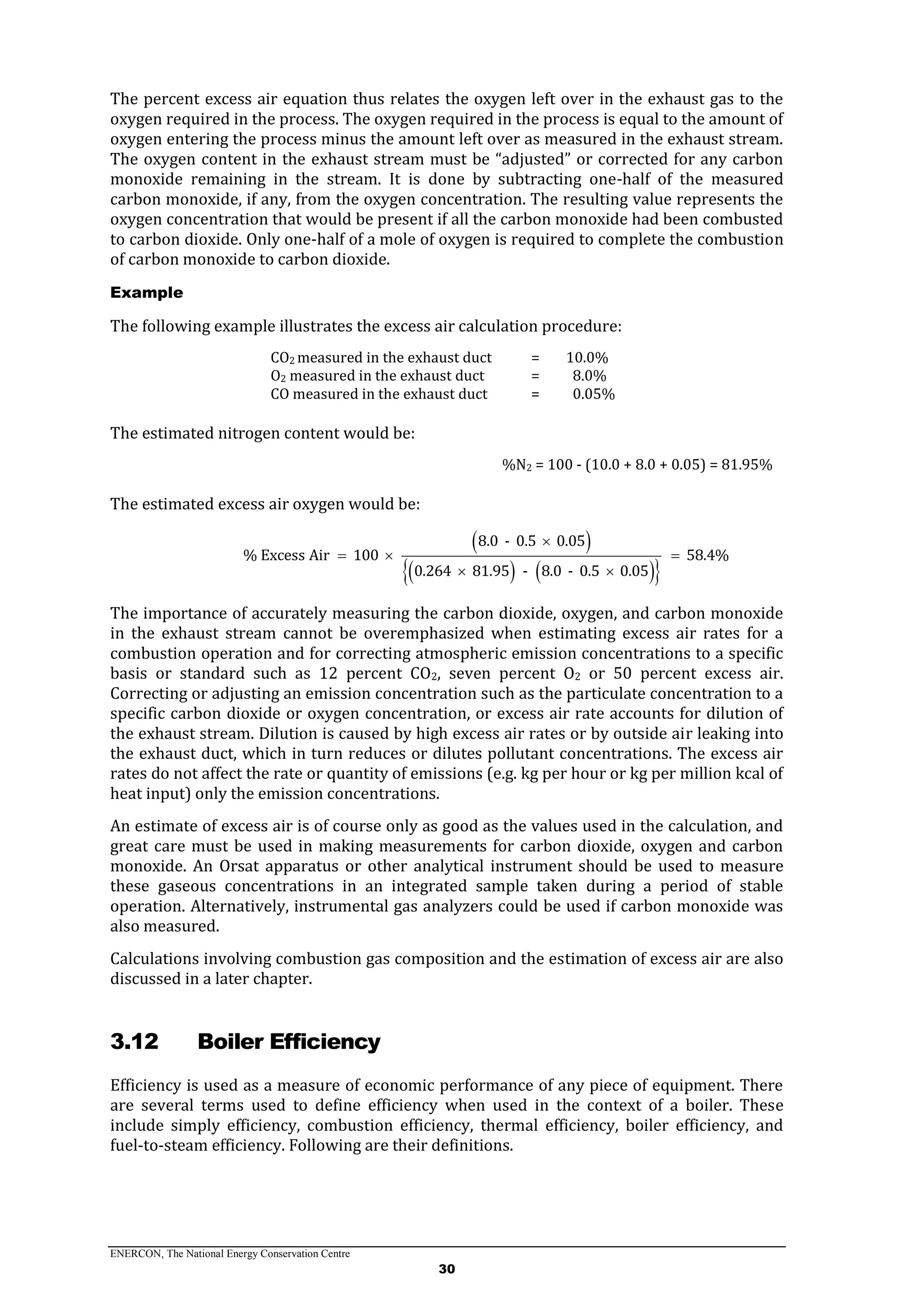 ENERCON, The National Energy Conservation Centre
30
The percent excess air equation thus relates the oxygen left over in the exhaust gas to the
oxygen required in the process. The oxygen required in the process is equal to the amount of
oxygen entering the process minus the amount left over as measured in the exhaust stream.
The oxygen content in the exhaust stream must be “adjusted” or corrected for any carbon
monoxide remaining in the stream. It is done by subtracting one-half of the measured
carbon monoxide, if any, from the oxygen concentration. The resulting value represents the
oxygen concentration that would be present if all the carbon monoxide had been combusted
to carbon dioxide. Only one-half of a mole of oxygen is required to complete the combustion
of carbon monoxide to carbon dioxide.
Example
The following example illustrates the excess air calculation procedure:
CO2 measured in the exhaust duct = 10.0%
O2 measured in the exhaust duct = 8.0%
CO measured in the exhaust duct = 0.05%
The estimated nitrogen content would be:
%N2 = 100 - (10.0 + 8.0 + 0.05) = 81.95%
The estimated excess air oxygen would be:
 
    
8.0 - 0.5 0.05
% Excess Air 100 58.4%
0.264 81.95 - 8.0 - 0.5 0.05

  
 
The importance of accurately measuring the carbon dioxide, oxygen, and carbon monoxide
in the exhaust stream cannot be overemphasized when estimating excess air rates for a
combustion operation and for correcting atmospheric emission concentrations to a specific
basis or standard such as 12 percent CO2, seven percent O2 or 50 percent excess air.
Correcting or adjusting an emission concentration such as the particulate concentration to a
specific carbon dioxide or oxygen concentration, or excess air rate accounts for dilution of
the exhaust stream. Dilution is caused by high excess air rates or by outside air leaking into
the exhaust duct, which in turn reduces or dilutes pollutant concentrations. The excess air
rates do not affect the rate or quantity of emissions (e.g. kg per hour or kg per million kcal of
heat input) only the emission concentrations.
An estimate of excess air is of course only as good as the values used in the calculation, and
great care must be used in making measurements for carbon dioxide, oxygen and carbon
monoxide. An Orsat apparatus or other analytical instrument should be used to measure
these gaseous concentrations in an integrated sample taken during a period of stable
operation. Alternatively, instrumental gas analyzers could be used if carbon monoxide was
also measured.
Calculations involving combustion gas composition and the estimation of excess air are also
discussed in a later chapter.
3.12 Boiler Efficiency
Efficiency is used as a measure of economic performance of any piece of equipment. There
are several terms used to define efficiency when used in the context of a boiler. These
include simply efficiency, combustion efficiency, thermal efficiency, boiler efficiency, and
fuel-to-steam efficiency. Following are their definitions.
 