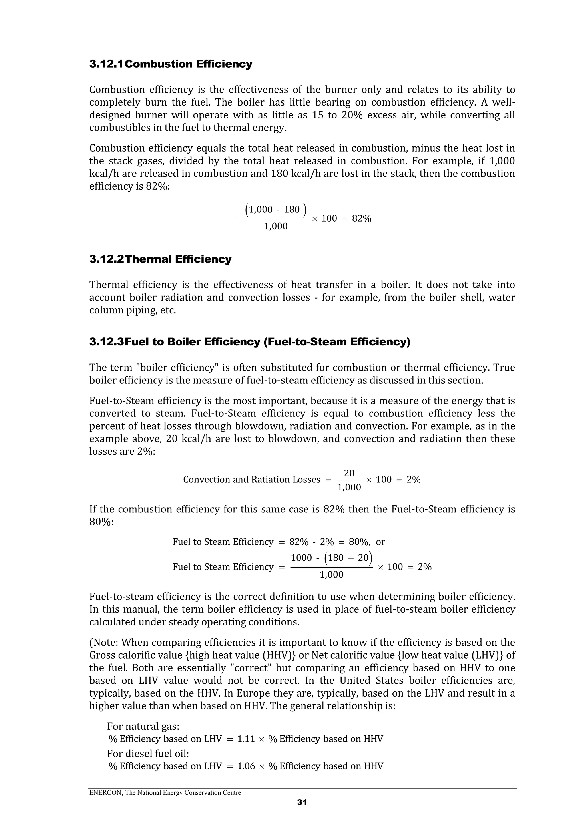 ENERCON, The National Energy Conservation Centre
31
3.12.1Combustion Efficiency
Combustion efficiency is the effectiveness of the burner only and relates to its ability to
completely burn the fuel. The boiler has little bearing on combustion efficiency. A well-
designed burner will operate with as little as 15 to 20% excess air, while converting all
combustibles in the fuel to thermal energy.
Combustion efficiency equals the total heat released in combustion, minus the heat lost in
the stack gases, divided by the total heat released in combustion. For example, if 1,000
kcal/h are released in combustion and 180 kcal/h are lost in the stack, then the combustion
efficiency is 82%:
 1,000 - 180
100 82%
1,000
  
3.12.2Thermal Efficiency
Thermal efficiency is the effectiveness of heat transfer in a boiler. It does not take into
account boiler radiation and convection losses - for example, from the boiler shell, water
column piping, etc.
3.12.3Fuel to Boiler Efficiency (Fuel-to-Steam Efficiency)
The term "boiler efficiency" is often substituted for combustion or thermal efficiency. True
boiler efficiency is the measure of fuel-to-steam efficiency as discussed in this section.
Fuel-to-Steam efficiency is the most important, because it is a measure of the energy that is
converted to steam. Fuel-to-Steam efficiency is equal to combustion efficiency less the
percent of heat losses through blowdown, radiation and convection. For example, as in the
example above, 20 kcal/h are lost to blowdown, and convection and radiation then these
losses are 2%:
20
Convection and Ratiation Losses 100 2%
1,000
  
If the combustion efficiency for this same case is 82% then the Fuel-to-Steam efficiency is
80%:
 
Fuel to Steam Efficiency 82% - 2% 80%, or
1000 - 180 20
Fuel to Steam Efficiency 100 2%
1,000
 

  
Fuel-to-steam efficiency is the correct definition to use when determining boiler efficiency.
In this manual, the term boiler efficiency is used in place of fuel-to-steam boiler efficiency
calculated under steady operating conditions.
(Note: When comparing efficiencies it is important to know if the efficiency is based on the
Gross calorific value {high heat value (HHV)} or Net calorific value {low heat value (LHV)} of
the fuel. Both are essentially "correct" but comparing an efficiency based on HHV to one
based on LHV value would not be correct. In the United States boiler efficiencies are,
typically, based on the HHV. In Europe they are, typically, based on the LHV and result in a
higher value than when based on HHV. The general relationship is:
For natural gas:
% Efficiency based on LHV 1.11 % Efficiency based on HHV 
For diesel fuel oil:
% Efficiency based on LHV 1.06 % Efficiency based on HHV 
 