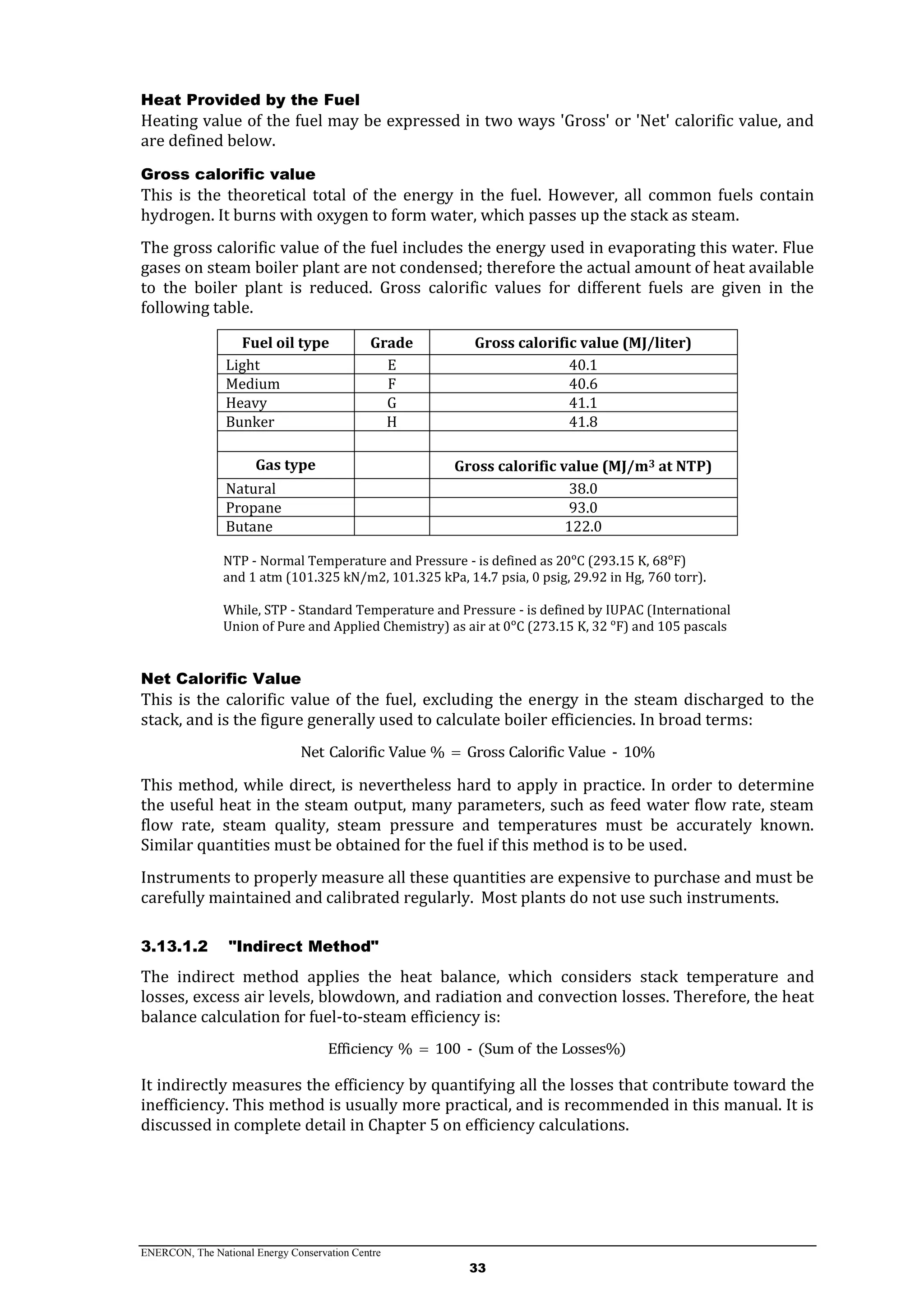 ENERCON, The National Energy Conservation Centre
33
Heat Provided by the Fuel
Heating value of the fuel may be expressed in two ways 'Gross' or 'Net' calorific value, and
are defined below.
Gross calorific value
This is the theoretical total of the energy in the fuel. However, all common fuels contain
hydrogen. It burns with oxygen to form water, which passes up the stack as steam.
The gross calorific value of the fuel includes the energy used in evaporating this water. Flue
gases on steam boiler plant are not condensed; therefore the actual amount of heat available
to the boiler plant is reduced. Gross calorific values for different fuels are given in the
following table.
Fuel oil type Grade Gross calorific value (MJ/liter)
Light E 40.1
Medium F 40.6
Heavy G 41.1
Bunker H 41.8
Gas type Gross calorific value (MJ/m3 at NTP)
Natural 38.0
Propane 93.0
Butane 122.0
NTP - Normal Temperature and Pressure - is defined as 20ᵒC (293.15 K, 68ᵒF)
and 1 atm (101.325 kN/m2, 101.325 kPa, 14.7 psia, 0 psig, 29.92 in Hg, 760 torr).
While, STP - Standard Temperature and Pressure - is defined by IUPAC (International
Union of Pure and Applied Chemistry) as air at 0ᵒC (273.15 K, 32 ᵒF) and 105 pascals
Net Calorific Value
This is the calorific value of the fuel, excluding the energy in the steam discharged to the
stack, and is the figure generally used to calculate boiler efficiencies. In broad terms:
Net Calorific Value % Gross Calorific Value - 10%
This method, while direct, is nevertheless hard to apply in practice. In order to determine
the useful heat in the steam output, many parameters, such as feed water flow rate, steam
flow rate, steam quality, steam pressure and temperatures must be accurately known.
Similar quantities must be obtained for the fuel if this method is to be used.
Instruments to properly measure all these quantities are expensive to purchase and must be
carefully maintained and calibrated regularly. Most plants do not use such instruments.
3.13.1.2 "Indirect Method"
The indirect method applies the heat balance, which considers stack temperature and
losses, excess air levels, blowdown, and radiation and convection losses. Therefore, the heat
balance calculation for fuel-to-steam efficiency is:
Efficiency % 100 - (Sum of the Losses%)
It indirectly measures the efficiency by quantifying all the losses that contribute toward the
inefficiency. This method is usually more practical, and is recommended in this manual. It is
discussed in complete detail in Chapter 5 on efficiency calculations.
 