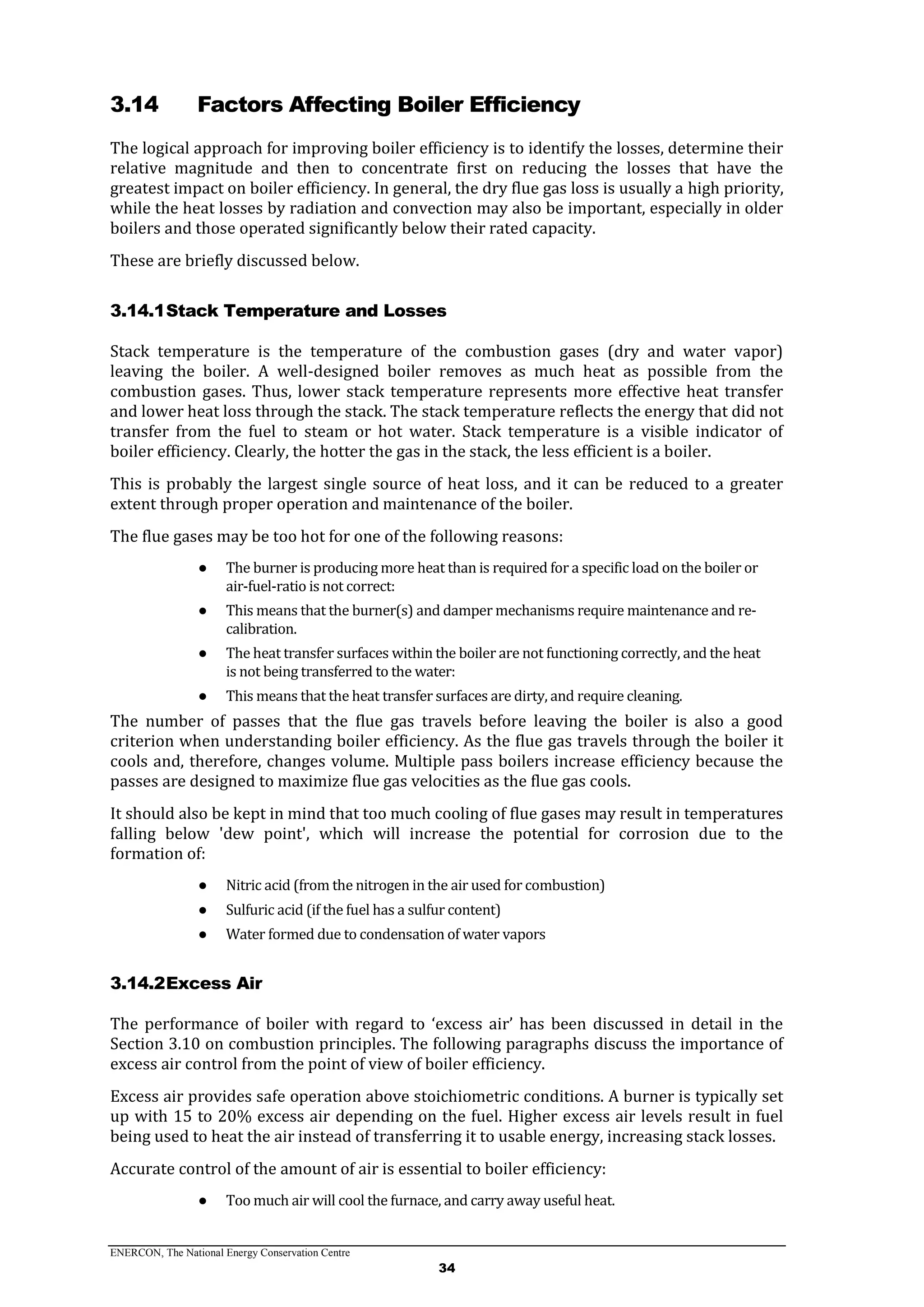 ENERCON, The National Energy Conservation Centre
34
3.14 Factors Affecting Boiler Efficiency
The logical approach for improving boiler efficiency is to identify the losses, determine their
relative magnitude and then to concentrate first on reducing the losses that have the
greatest impact on boiler efficiency. In general, the dry flue gas loss is usually a high priority,
while the heat losses by radiation and convection may also be important, especially in older
boilers and those operated significantly below their rated capacity.
These are briefly discussed below.
3.14.1Stack Temperature and Losses
Stack temperature is the temperature of the combustion gases (dry and water vapor)
leaving the boiler. A well-designed boiler removes as much heat as possible from the
combustion gases. Thus, lower stack temperature represents more effective heat transfer
and lower heat loss through the stack. The stack temperature reflects the energy that did not
transfer from the fuel to steam or hot water. Stack temperature is a visible indicator of
boiler efficiency. Clearly, the hotter the gas in the stack, the less efficient is a boiler.
This is probably the largest single source of heat loss, and it can be reduced to a greater
extent through proper operation and maintenance of the boiler.
The flue gases may be too hot for one of the following reasons:
● The burner is producing more heat than is required for a specific load on the boiler or
air-fuel-ratio is not correct:
● This means that the burner(s) and damper mechanisms require maintenance and re-
calibration.
● The heat transfer surfaces within the boiler are not functioning correctly, and the heat
is not being transferred to the water:
● This means that the heat transfer surfaces are dirty, and require cleaning.
The number of passes that the flue gas travels before leaving the boiler is also a good
criterion when understanding boiler efficiency. As the flue gas travels through the boiler it
cools and, therefore, changes volume. Multiple pass boilers increase efficiency because the
passes are designed to maximize flue gas velocities as the flue gas cools.
It should also be kept in mind that too much cooling of flue gases may result in temperatures
falling below 'dew point', which will increase the potential for corrosion due to the
formation of:
● Nitric acid (from the nitrogen in the air used for combustion)
● Sulfuric acid (if the fuel has a sulfur content)
● Water formed due to condensation of water vapors
3.14.2Excess Air
The performance of boiler with regard to ‘excess air’ has been discussed in detail in the
Section 3.10 on combustion principles. The following paragraphs discuss the importance of
excess air control from the point of view of boiler efficiency.
Excess air provides safe operation above stoichiometric conditions. A burner is typically set
up with 15 to 20% excess air depending on the fuel. Higher excess air levels result in fuel
being used to heat the air instead of transferring it to usable energy, increasing stack losses.
Accurate control of the amount of air is essential to boiler efficiency:
● Too much air will cool the furnace, and carry away useful heat.
 