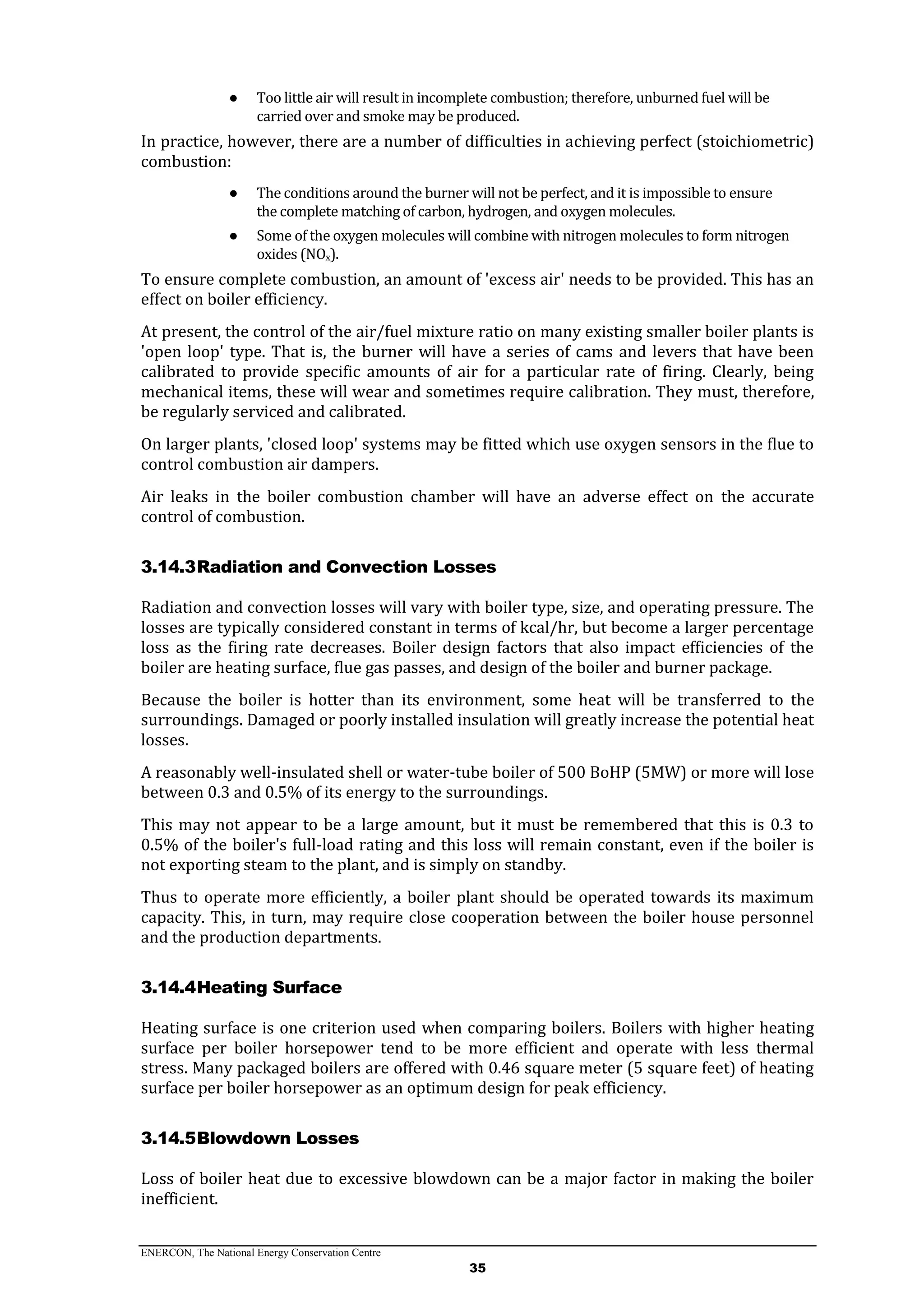 ENERCON, The National Energy Conservation Centre
35
● Too little air will result in incomplete combustion; therefore, unburned fuel will be
carried over and smoke may be produced.
In practice, however, there are a number of difficulties in achieving perfect (stoichiometric)
combustion:
● The conditions around the burner will not be perfect, and it is impossible to ensure
the complete matching of carbon, hydrogen, and oxygen molecules.
● Some of the oxygen molecules will combine with nitrogen molecules to form nitrogen
oxides (NOx).
To ensure complete combustion, an amount of 'excess air' needs to be provided. This has an
effect on boiler efficiency.
At present, the control of the air/fuel mixture ratio on many existing smaller boiler plants is
'open loop' type. That is, the burner will have a series of cams and levers that have been
calibrated to provide specific amounts of air for a particular rate of firing. Clearly, being
mechanical items, these will wear and sometimes require calibration. They must, therefore,
be regularly serviced and calibrated.
On larger plants, 'closed loop' systems may be fitted which use oxygen sensors in the flue to
control combustion air dampers.
Air leaks in the boiler combustion chamber will have an adverse effect on the accurate
control of combustion.
3.14.3Radiation and Convection Losses
Radiation and convection losses will vary with boiler type, size, and operating pressure. The
losses are typically considered constant in terms of kcal/hr, but become a larger percentage
loss as the firing rate decreases. Boiler design factors that also impact efficiencies of the
boiler are heating surface, flue gas passes, and design of the boiler and burner package.
Because the boiler is hotter than its environment, some heat will be transferred to the
surroundings. Damaged or poorly installed insulation will greatly increase the potential heat
losses.
A reasonably well-insulated shell or water-tube boiler of 500 BoHP (5MW) or more will lose
between 0.3 and 0.5% of its energy to the surroundings.
This may not appear to be a large amount, but it must be remembered that this is 0.3 to
0.5% of the boiler's full-load rating and this loss will remain constant, even if the boiler is
not exporting steam to the plant, and is simply on standby.
Thus to operate more efficiently, a boiler plant should be operated towards its maximum
capacity. This, in turn, may require close cooperation between the boiler house personnel
and the production departments.
3.14.4Heating Surface
Heating surface is one criterion used when comparing boilers. Boilers with higher heating
surface per boiler horsepower tend to be more efficient and operate with less thermal
stress. Many packaged boilers are offered with 0.46 square meter (5 square feet) of heating
surface per boiler horsepower as an optimum design for peak efficiency.
3.14.5Blowdown Losses
Loss of boiler heat due to excessive blowdown can be a major factor in making the boiler
inefficient.
 