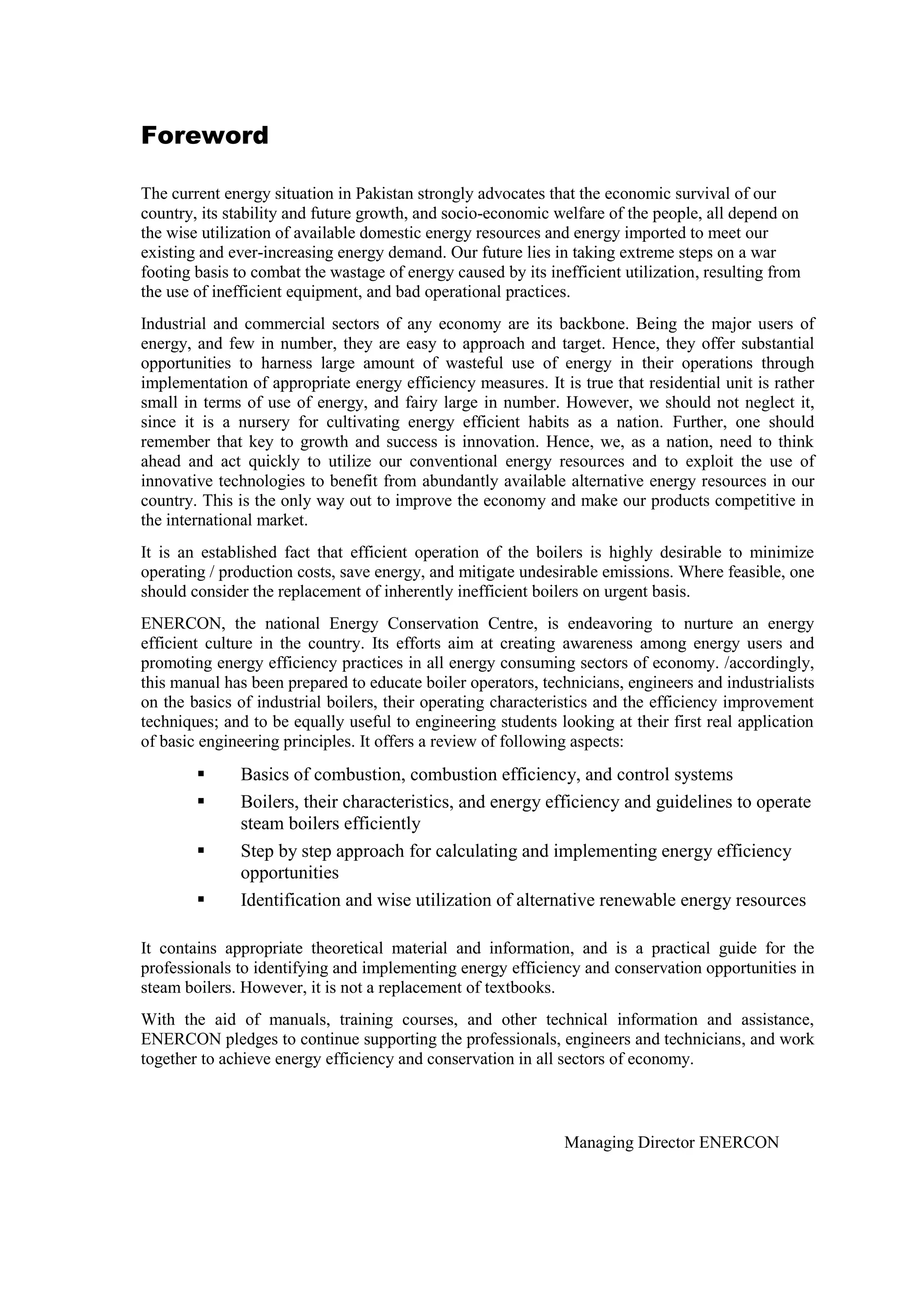 Foreword
The current energy situation in Pakistan strongly advocates that the economic survival of our
country, its stability and future growth, and socio-economic welfare of the people, all depend on
the wise utilization of available domestic energy resources and energy imported to meet our
existing and ever-increasing energy demand. Our future lies in taking extreme steps on a war
footing basis to combat the wastage of energy caused by its inefficient utilization, resulting from
the use of inefficient equipment, and bad operational practices.
Industrial and commercial sectors of any economy are its backbone. Being the major users of
energy, and few in number, they are easy to approach and target. Hence, they offer substantial
opportunities to harness large amount of wasteful use of energy in their operations through
implementation of appropriate energy efficiency measures. It is true that residential unit is rather
small in terms of use of energy, and fairy large in number. However, we should not neglect it,
since it is a nursery for cultivating energy efficient habits as a nation. Further, one should
remember that key to growth and success is innovation. Hence, we, as a nation, need to think
ahead and act quickly to utilize our conventional energy resources and to exploit the use of
innovative technologies to benefit from abundantly available alternative energy resources in our
country. This is the only way out to improve the economy and make our products competitive in
the international market.
It is an established fact that efficient operation of the boilers is highly desirable to minimize
operating / production costs, save energy, and mitigate undesirable emissions. Where feasible, one
should consider the replacement of inherently inefficient boilers on urgent basis.
ENERCON, the national Energy Conservation Centre, is endeavoring to nurture an energy
efficient culture in the country. Its efforts aim at creating awareness among energy users and
promoting energy efficiency practices in all energy consuming sectors of economy. /accordingly,
this manual has been prepared to educate boiler operators, technicians, engineers and industrialists
on the basics of industrial boilers, their operating characteristics and the efficiency improvement
techniques; and to be equally useful to engineering students looking at their first real application
of basic engineering principles. It offers a review of following aspects:
 Basics of combustion, combustion efficiency, and control systems
 Boilers, their characteristics, and energy efficiency and guidelines to operate
steam boilers efficiently
 Step by step approach for calculating and implementing energy efficiency
opportunities
 Identification and wise utilization of alternative renewable energy resources
It contains appropriate theoretical material and information, and is a practical guide for the
professionals to identifying and implementing energy efficiency and conservation opportunities in
steam boilers. However, it is not a replacement of textbooks.
With the aid of manuals, training courses, and other technical information and assistance,
ENERCON pledges to continue supporting the professionals, engineers and technicians, and work
together to achieve energy efficiency and conservation in all sectors of economy.
Managing Director ENERCON
 