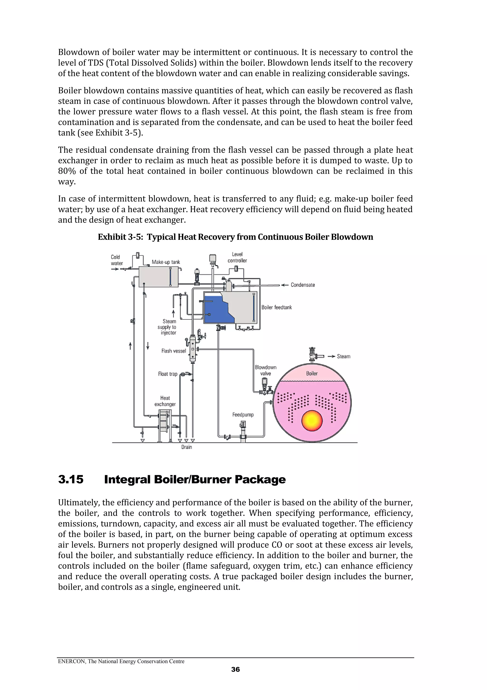 ENERCON, The National Energy Conservation Centre
36
Blowdown of boiler water may be intermittent or continuous. It is necessary to control the
level of TDS (Total Dissolved Solids) within the boiler. Blowdown lends itself to the recovery
of the heat content of the blowdown water and can enable in realizing considerable savings.
Boiler blowdown contains massive quantities of heat, which can easily be recovered as flash
steam in case of continuous blowdown. After it passes through the blowdown control valve,
the lower pressure water flows to a flash vessel. At this point, the flash steam is free from
contamination and is separated from the condensate, and can be used to heat the boiler feed
tank (see Exhibit 3-5).
The residual condensate draining from the flash vessel can be passed through a plate heat
exchanger in order to reclaim as much heat as possible before it is dumped to waste. Up to
80% of the total heat contained in boiler continuous blowdown can be reclaimed in this
way.
In case of intermittent blowdown, heat is transferred to any fluid; e.g. make-up boiler feed
water; by use of a heat exchanger. Heat recovery efficiency will depend on fluid being heated
and the design of heat exchanger.
Exhibit 3-5: Typical Heat Recovery from Continuous Boiler Blowdown
3.15 Integral Boiler/Burner Package
Ultimately, the efficiency and performance of the boiler is based on the ability of the burner,
the boiler, and the controls to work together. When specifying performance, efficiency,
emissions, turndown, capacity, and excess air all must be evaluated together. The efficiency
of the boiler is based, in part, on the burner being capable of operating at optimum excess
air levels. Burners not properly designed will produce CO or soot at these excess air levels,
foul the boiler, and substantially reduce efficiency. In addition to the boiler and burner, the
controls included on the boiler (flame safeguard, oxygen trim, etc.) can enhance efficiency
and reduce the overall operating costs. A true packaged boiler design includes the burner,
boiler, and controls as a single, engineered unit.
 