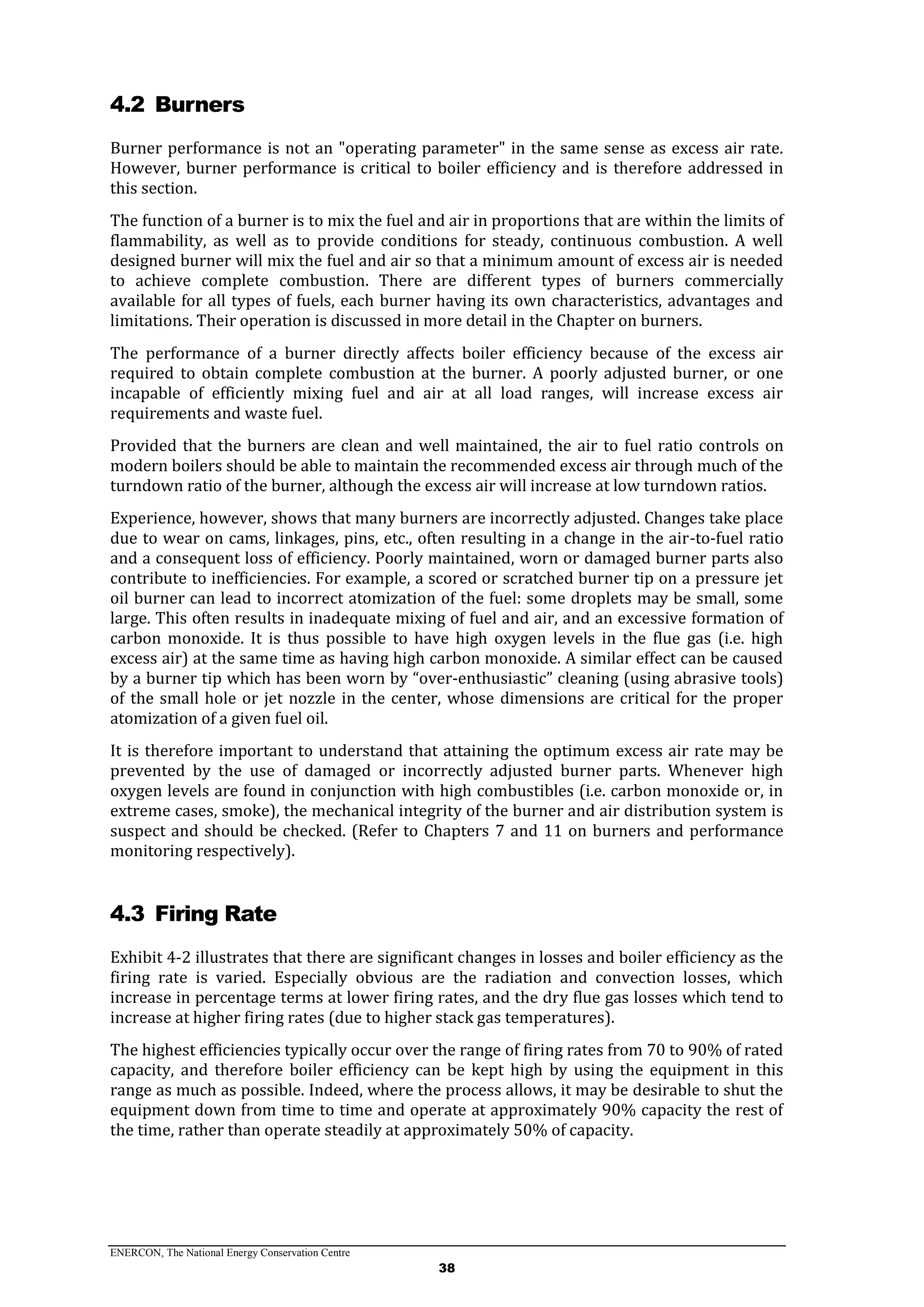 ENERCON, The National Energy Conservation Centre
38
4.2 Burners
Burner performance is not an "operating parameter" in the same sense as excess air rate.
However, burner performance is critical to boiler efficiency and is therefore addressed in
this section.
The function of a burner is to mix the fuel and air in proportions that are within the limits of
flammability, as well as to provide conditions for steady, continuous combustion. A well
designed burner will mix the fuel and air so that a minimum amount of excess air is needed
to achieve complete combustion. There are different types of burners commercially
available for all types of fuels, each burner having its own characteristics, advantages and
limitations. Their operation is discussed in more detail in the Chapter on burners.
The performance of a burner directly affects boiler efficiency because of the excess air
required to obtain complete combustion at the burner. A poorly adjusted burner, or one
incapable of efficiently mixing fuel and air at all load ranges, will increase excess air
requirements and waste fuel.
Provided that the burners are clean and well maintained, the air to fuel ratio controls on
modern boilers should be able to maintain the recommended excess air through much of the
turndown ratio of the burner, although the excess air will increase at low turndown ratios.
Experience, however, shows that many burners are incorrectly adjusted. Changes take place
due to wear on cams, linkages, pins, etc., often resulting in a change in the air-to-fuel ratio
and a consequent loss of efficiency. Poorly maintained, worn or damaged burner parts also
contribute to inefficiencies. For example, a scored or scratched burner tip on a pressure jet
oil burner can lead to incorrect atomization of the fuel: some droplets may be small, some
large. This often results in inadequate mixing of fuel and air, and an excessive formation of
carbon monoxide. It is thus possible to have high oxygen levels in the flue gas (i.e. high
excess air) at the same time as having high carbon monoxide. A similar effect can be caused
by a burner tip which has been worn by “over-enthusiastic” cleaning (using abrasive tools)
of the small hole or jet nozzle in the center, whose dimensions are critical for the proper
atomization of a given fuel oil.
It is therefore important to understand that attaining the optimum excess air rate may be
prevented by the use of damaged or incorrectly adjusted burner parts. Whenever high
oxygen levels are found in conjunction with high combustibles (i.e. carbon monoxide or, in
extreme cases, smoke), the mechanical integrity of the burner and air distribution system is
suspect and should be checked. (Refer to Chapters 7 and 11 on burners and performance
monitoring respectively).
4.3 Firing Rate
Exhibit 4-2 illustrates that there are significant changes in losses and boiler efficiency as the
firing rate is varied. Especially obvious are the radiation and convection losses, which
increase in percentage terms at lower firing rates, and the dry flue gas losses which tend to
increase at higher firing rates (due to higher stack gas temperatures).
The highest efficiencies typically occur over the range of firing rates from 70 to 90% of rated
capacity, and therefore boiler efficiency can be kept high by using the equipment in this
range as much as possible. Indeed, where the process allows, it may be desirable to shut the
equipment down from time to time and operate at approximately 90% capacity the rest of
the time, rather than operate steadily at approximately 50% of capacity.
 