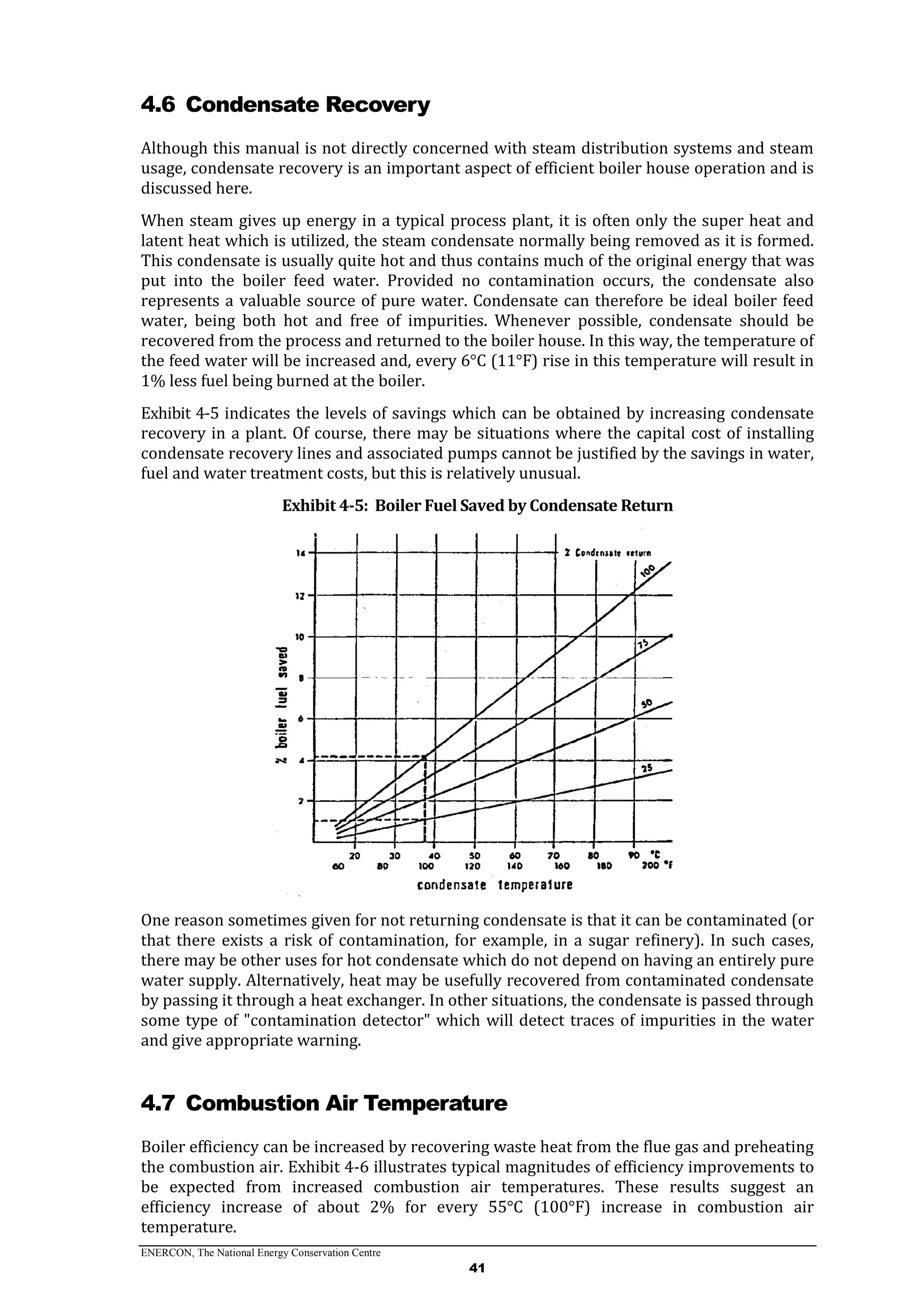 ENERCON, The National Energy Conservation Centre
41
4.6 Condensate Recovery
Although this manual is not directly concerned with steam distribution systems and steam
usage, condensate recovery is an important aspect of efficient boiler house operation and is
discussed here.
When steam gives up energy in a typical process plant, it is often only the super heat and
latent heat which is utilized, the steam condensate normally being removed as it is formed.
This condensate is usually quite hot and thus contains much of the original energy that was
put into the boiler feed water. Provided no contamination occurs, the condensate also
represents a valuable source of pure water. Condensate can therefore be ideal boiler feed
water, being both hot and free of impurities. Whenever possible, condensate should be
recovered from the process and returned to the boiler house. In this way, the temperature of
the feed water will be increased and, every 6°C (11°F) rise in this temperature will result in
1% less fuel being burned at the boiler.
Exhibit 4-5 indicates the levels of savings which can be obtained by increasing condensate
recovery in a plant. Of course, there may be situations where the capital cost of installing
condensate recovery lines and associated pumps cannot be justified by the savings in water,
fuel and water treatment costs, but this is relatively unusual.
Exhibit 4-5: Boiler Fuel Saved by Condensate Return
One reason sometimes given for not returning condensate is that it can be contaminated (or
that there exists a risk of contamination, for example, in a sugar refinery). In such cases,
there may be other uses for hot condensate which do not depend on having an entirely pure
water supply. Alternatively, heat may be usefully recovered from contaminated condensate
by passing it through a heat exchanger. In other situations, the condensate is passed through
some type of "contamination detector" which will detect traces of impurities in the water
and give appropriate warning.
4.7 Combustion Air Temperature
Boiler efficiency can be increased by recovering waste heat from the flue gas and preheating
the combustion air. Exhibit 4-6 illustrates typical magnitudes of efficiency improvements to
be expected from increased combustion air temperatures. These results suggest an
efficiency increase of about 2% for every 55°C (100°F) increase in combustion air
temperature.
 