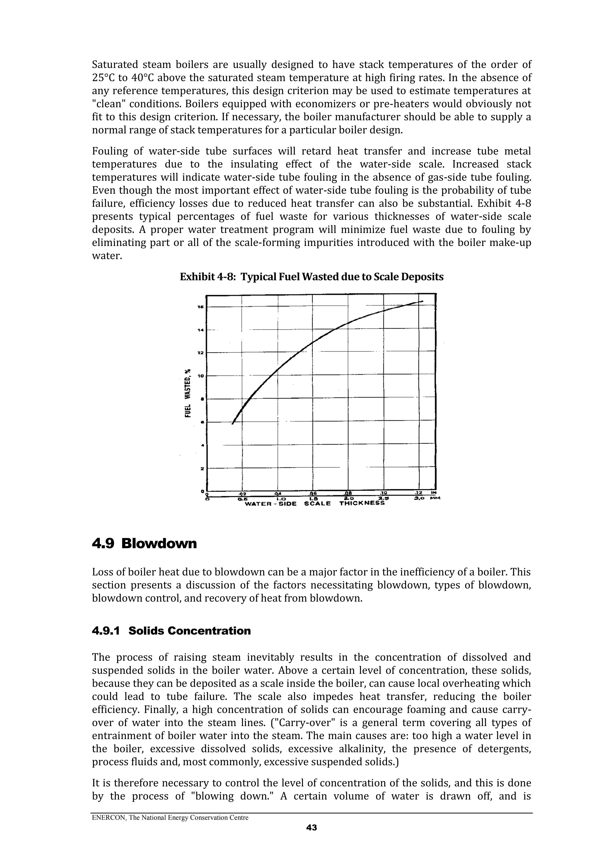 ENERCON, The National Energy Conservation Centre
43
Saturated steam boilers are usually designed to have stack temperatures of the order of
25°C to 40°C above the saturated steam temperature at high firing rates. In the absence of
any reference temperatures, this design criterion may be used to estimate temperatures at
"clean" conditions. Boilers equipped with economizers or pre-heaters would obviously not
fit to this design criterion. If necessary, the boiler manufacturer should be able to supply a
normal range of stack temperatures for a particular boiler design.
Fouling of water-side tube surfaces will retard heat transfer and increase tube metal
temperatures due to the insulating effect of the water-side scale. Increased stack
temperatures will indicate water-side tube fouling in the absence of gas-side tube fouling.
Even though the most important effect of water-side tube fouling is the probability of tube
failure, efficiency losses due to reduced heat transfer can also be substantial. Exhibit 4-8
presents typical percentages of fuel waste for various thicknesses of water-side scale
deposits. A proper water treatment program will minimize fuel waste due to fouling by
eliminating part or all of the scale-forming impurities introduced with the boiler make-up
water.
Exhibit 4-8: Typical Fuel Wasted due to Scale Deposits
4.9 Blowdown
Loss of boiler heat due to blowdown can be a major factor in the inefficiency of a boiler. This
section presents a discussion of the factors necessitating blowdown, types of blowdown,
blowdown control, and recovery of heat from blowdown.
4.9.1 Solids Concentration
The process of raising steam inevitably results in the concentration of dissolved and
suspended solids in the boiler water. Above a certain level of concentration, these solids,
because they can be deposited as a scale inside the boiler, can cause local overheating which
could lead to tube failure. The scale also impedes heat transfer, reducing the boiler
efficiency. Finally, a high concentration of solids can encourage foaming and cause carry-
over of water into the steam lines. ("Carry-over" is a general term covering all types of
entrainment of boiler water into the steam. The main causes are: too high a water level in
the boiler, excessive dissolved solids, excessive alkalinity, the presence of detergents,
process fluids and, most commonly, excessive suspended solids.)
It is therefore necessary to control the level of concentration of the solids, and this is done
by the process of "blowing down." A certain volume of water is drawn off, and is
 
