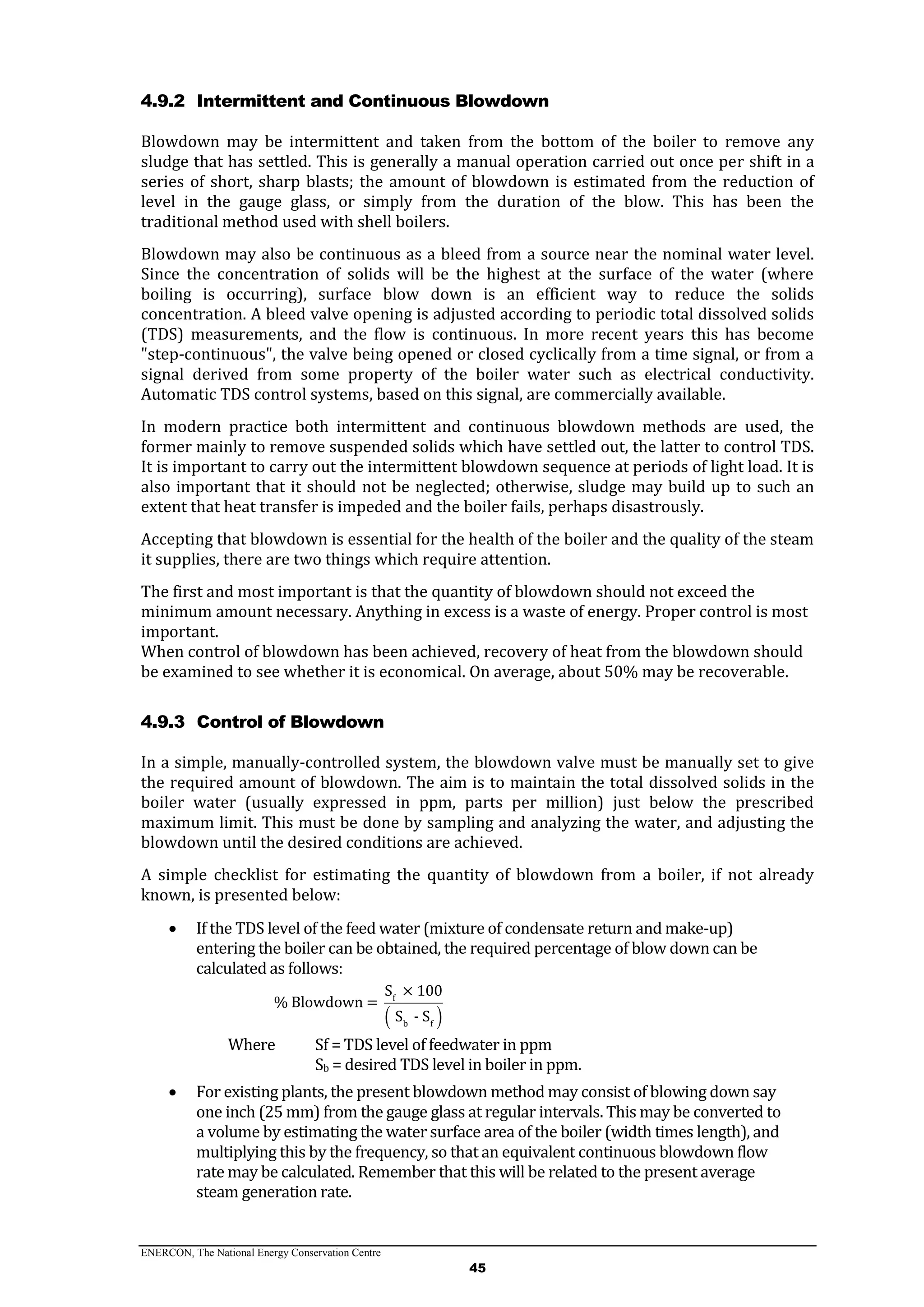 ENERCON, The National Energy Conservation Centre
45
4.9.2 Intermittent and Continuous Blowdown
Blowdown may be intermittent and taken from the bottom of the boiler to remove any
sludge that has settled. This is generally a manual operation carried out once per shift in a
series of short, sharp blasts; the amount of blowdown is estimated from the reduction of
level in the gauge glass, or simply from the duration of the blow. This has been the
traditional method used with shell boilers.
Blowdown may also be continuous as a bleed from a source near the nominal water level.
Since the concentration of solids will be the highest at the surface of the water (where
boiling is occurring), surface blow down is an efficient way to reduce the solids
concentration. A bleed valve opening is adjusted according to periodic total dissolved solids
(TDS) measurements, and the flow is continuous. In more recent years this has become
"step-continuous", the valve being opened or closed cyclically from a time signal, or from a
signal derived from some property of the boiler water such as electrical conductivity.
Automatic TDS control systems, based on this signal, are commercially available.
In modern practice both intermittent and continuous blowdown methods are used, the
former mainly to remove suspended solids which have settled out, the latter to control TDS.
It is important to carry out the intermittent blowdown sequence at periods of light load. It is
also important that it should not be neglected; otherwise, sludge may build up to such an
extent that heat transfer is impeded and the boiler fails, perhaps disastrously.
Accepting that blowdown is essential for the health of the boiler and the quality of the steam
it supplies, there are two things which require attention.
The first and most important is that the quantity of blowdown should not exceed the
minimum amount necessary. Anything in excess is a waste of energy. Proper control is most
important.
When control of blowdown has been achieved, recovery of heat from the blowdown should
be examined to see whether it is economical. On average, about 50% may be recoverable.
4.9.3 Control of Blowdown
In a simple, manually-controlled system, the blowdown valve must be manually set to give
the required amount of blowdown. The aim is to maintain the total dissolved solids in the
boiler water (usually expressed in ppm, parts per million) just below the prescribed
maximum limit. This must be done by sampling and analyzing the water, and adjusting the
blowdown until the desired conditions are achieved.
A simple checklist for estimating the quantity of blowdown from a boiler, if not already
known, is presented below:
 If the TDS level of the feed water (mixture of condensate return and make-up)
entering the boiler can be obtained, the required percentage of blow down can be
calculated as follows:
 
f
b f
S × 100
% Blowdown =
S - S
Where Sf = TDS level of feedwater in ppm
Sb = desired TDS level in boiler in ppm.
 For existing plants, the present blowdown method may consist of blowing down say
one inch (25 mm) from the gauge glass at regular intervals. This may be converted to
a volume by estimating the water surface area of the boiler (width times length), and
multiplying this by the frequency, so that an equivalent continuous blowdown flow
rate may be calculated. Remember that this will be related to the present average
steam generation rate.
 