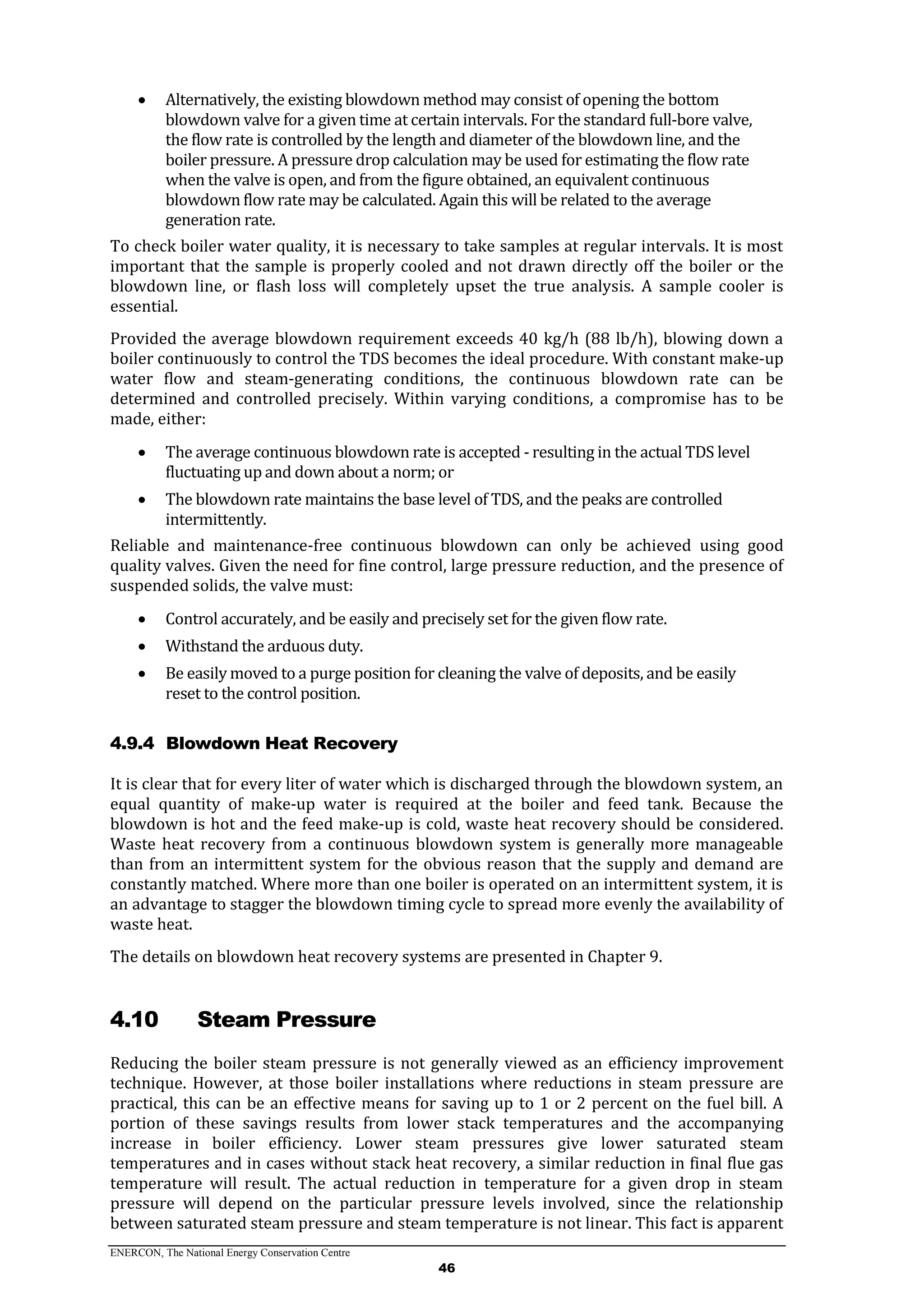 ENERCON, The National Energy Conservation Centre
46
 Alternatively, the existing blowdown method may consist of opening the bottom
blowdown valve for a given time at certain intervals. For the standard full-bore valve,
the flow rate is controlled by the length and diameter of the blowdown line, and the
boiler pressure. A pressure drop calculation may be used for estimating the flow rate
when the valve is open, and from the figure obtained, an equivalent continuous
blowdown flow rate may be calculated. Again this will be related to the average
generation rate.
To check boiler water quality, it is necessary to take samples at regular intervals. It is most
important that the sample is properly cooled and not drawn directly off the boiler or the
blowdown line, or flash loss will completely upset the true analysis. A sample cooler is
essential.
Provided the average blowdown requirement exceeds 40 kg/h (88 lb/h), blowing down a
boiler continuously to control the TDS becomes the ideal procedure. With constant make-up
water flow and steam-generating conditions, the continuous blowdown rate can be
determined and controlled precisely. Within varying conditions, a compromise has to be
made, either:
 The average continuous blowdown rate is accepted - resulting in the actual TDS level
fluctuating up and down about a norm; or
 The blowdown rate maintains the base level of TDS, and the peaks are controlled
intermittently.
Reliable and maintenance-free continuous blowdown can only be achieved using good
quality valves. Given the need for fine control, large pressure reduction, and the presence of
suspended solids, the valve must:
 Control accurately, and be easily and precisely set for the given flow rate.
 Withstand the arduous duty.
 Be easily moved to a purge position for cleaning the valve of deposits, and be easily
reset to the control position.
4.9.4 Blowdown Heat Recovery
It is clear that for every liter of water which is discharged through the blowdown system, an
equal quantity of make-up water is required at the boiler and feed tank. Because the
blowdown is hot and the feed make-up is cold, waste heat recovery should be considered.
Waste heat recovery from a continuous blowdown system is generally more manageable
than from an intermittent system for the obvious reason that the supply and demand are
constantly matched. Where more than one boiler is operated on an intermittent system, it is
an advantage to stagger the blowdown timing cycle to spread more evenly the availability of
waste heat.
The details on blowdown heat recovery systems are presented in Chapter 9.
4.10 Steam Pressure
Reducing the boiler steam pressure is not generally viewed as an efficiency improvement
technique. However, at those boiler installations where reductions in steam pressure are
practical, this can be an effective means for saving up to 1 or 2 percent on the fuel bill. A
portion of these savings results from lower stack temperatures and the accompanying
increase in boiler efficiency. Lower steam pressures give lower saturated steam
temperatures and in cases without stack heat recovery, a similar reduction in final flue gas
temperature will result. The actual reduction in temperature for a given drop in steam
pressure will depend on the particular pressure levels involved, since the relationship
between saturated steam pressure and steam temperature is not linear. This fact is apparent
 