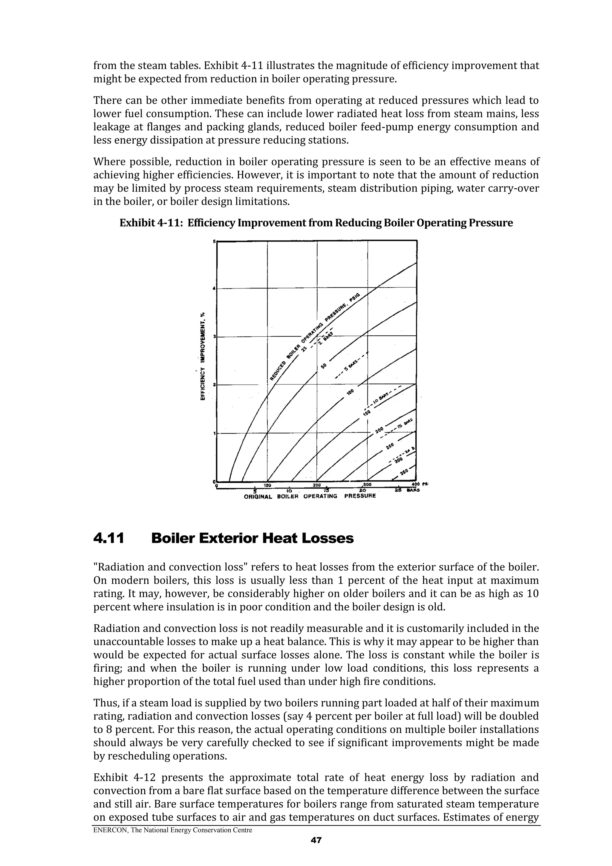 ENERCON, The National Energy Conservation Centre
47
from the steam tables. Exhibit 4-11 illustrates the magnitude of efficiency improvement that
might be expected from reduction in boiler operating pressure.
There can be other immediate benefits from operating at reduced pressures which lead to
lower fuel consumption. These can include lower radiated heat loss from steam mains, less
leakage at flanges and packing glands, reduced boiler feed-pump energy consumption and
less energy dissipation at pressure reducing stations.
Where possible, reduction in boiler operating pressure is seen to be an effective means of
achieving higher efficiencies. However, it is important to note that the amount of reduction
may be limited by process steam requirements, steam distribution piping, water carry-over
in the boiler, or boiler design limitations.
Exhibit 4-11: Efficiency Improvement from Reducing Boiler Operating Pressure
4.11 Boiler Exterior Heat Losses
"Radiation and convection loss" refers to heat losses from the exterior surface of the boiler.
On modern boilers, this loss is usually less than 1 percent of the heat input at maximum
rating. It may, however, be considerably higher on older boilers and it can be as high as 10
percent where insulation is in poor condition and the boiler design is old.
Radiation and convection loss is not readily measurable and it is customarily included in the
unaccountable losses to make up a heat balance. This is why it may appear to be higher than
would be expected for actual surface losses alone. The loss is constant while the boiler is
firing; and when the boiler is running under low load conditions, this loss represents a
higher proportion of the total fuel used than under high fire conditions.
Thus, if a steam load is supplied by two boilers running part loaded at half of their maximum
rating, radiation and convection losses (say 4 percent per boiler at full load) will be doubled
to 8 percent. For this reason, the actual operating conditions on multiple boiler installations
should always be very carefully checked to see if significant improvements might be made
by rescheduling operations.
Exhibit 4-12 presents the approximate total rate of heat energy loss by radiation and
convection from a bare flat surface based on the temperature difference between the surface
and still air. Bare surface temperatures for boilers range from saturated steam temperature
on exposed tube surfaces to air and gas temperatures on duct surfaces. Estimates of energy
 
