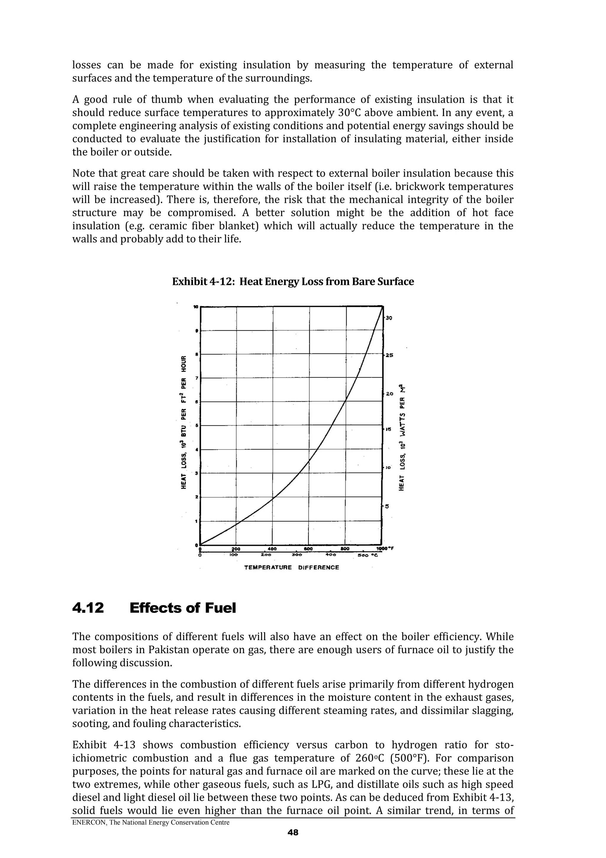 ENERCON, The National Energy Conservation Centre
48
losses can be made for existing insulation by measuring the temperature of external
surfaces and the temperature of the surroundings.
A good rule of thumb when evaluating the performance of existing insulation is that it
should reduce surface temperatures to approximately 30°C above ambient. In any event, a
complete engineering analysis of existing conditions and potential energy savings should be
conducted to evaluate the justification for installation of insulating material, either inside
the boiler or outside.
Note that great care should be taken with respect to external boiler insulation because this
will raise the temperature within the walls of the boiler itself (i.e. brickwork temperatures
will be increased). There is, therefore, the risk that the mechanical integrity of the boiler
structure may be compromised. A better solution might be the addition of hot face
insulation (e.g. ceramic fiber blanket) which will actually reduce the temperature in the
walls and probably add to their life.
Exhibit 4-12: Heat Energy Loss from Bare Surface
4.12 Effects of Fuel
The compositions of different fuels will also have an effect on the boiler efficiency. While
most boilers in Pakistan operate on gas, there are enough users of furnace oil to justify the
following discussion.
The differences in the combustion of different fuels arise primarily from different hydrogen
contents in the fuels, and result in differences in the moisture content in the exhaust gases,
variation in the heat release rates causing different steaming rates, and dissimilar slagging,
sooting, and fouling characteristics.
Exhibit 4-13 shows combustion efficiency versus carbon to hydrogen ratio for sto-
ichiometric combustion and a flue gas temperature of 260oC (500°F). For comparison
purposes, the points for natural gas and furnace oil are marked on the curve; these lie at the
two extremes, while other gaseous fuels, such as LPG, and distillate oils such as high speed
diesel and light diesel oil lie between these two points. As can be deduced from Exhibit 4-13,
solid fuels would lie even higher than the furnace oil point. A similar trend, in terms of
 