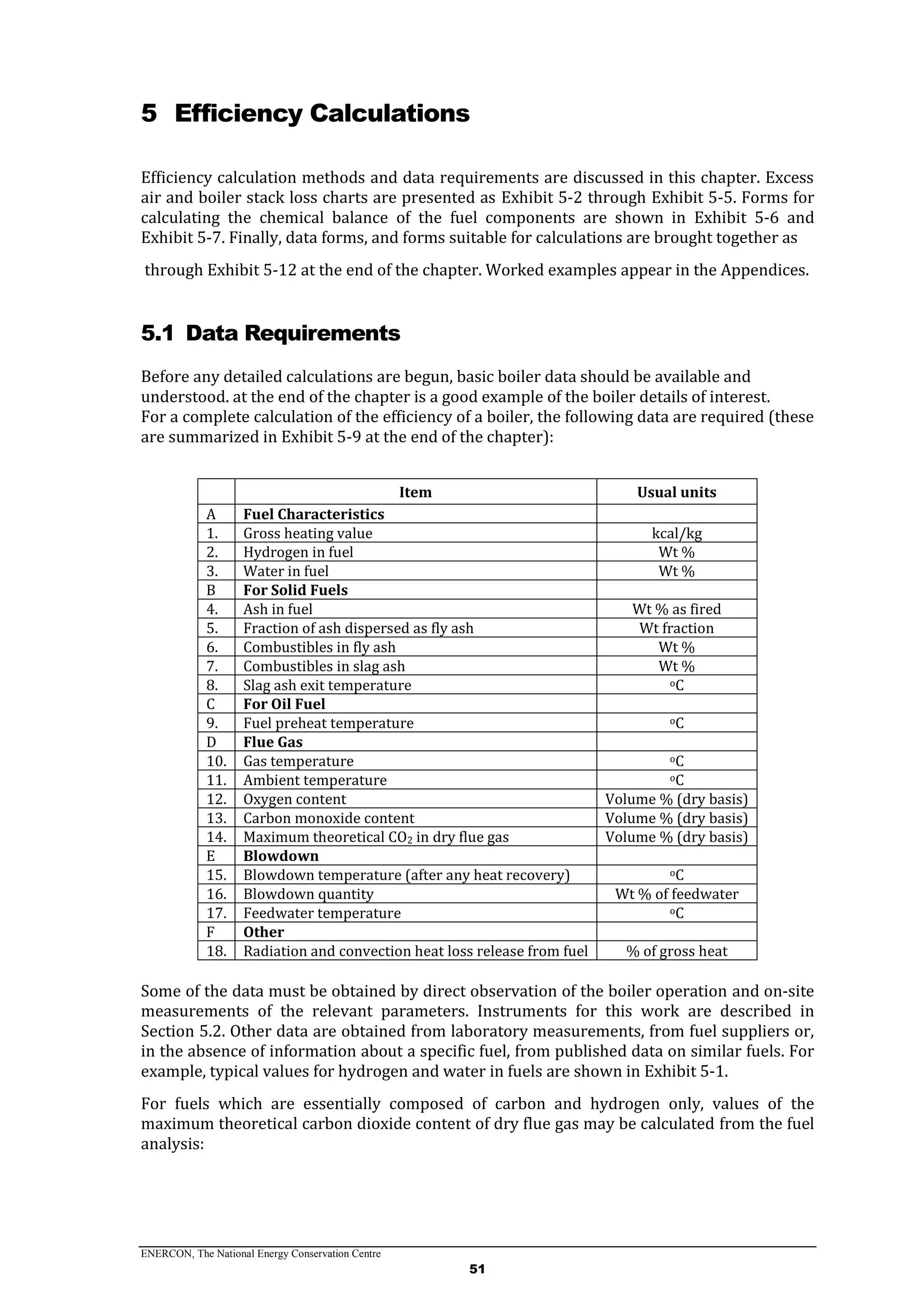 ENERCON, The National Energy Conservation Centre
51
5 Efficiency Calculations
Efficiency calculation methods and data requirements are discussed in this chapter. Excess
air and boiler stack loss charts are presented as Exhibit 5-2 through Exhibit 5-5. Forms for
calculating the chemical balance of the fuel components are shown in Exhibit 5-6 and
Exhibit 5-7. Finally, data forms, and forms suitable for calculations are brought together as
through Exhibit 5-12 at the end of the chapter. Worked examples appear in the Appendices.
5.1 Data Requirements
Before any detailed calculations are begun, basic boiler data should be available and
understood. at the end of the chapter is a good example of the boiler details of interest.
For a complete calculation of the efficiency of a boiler, the following data are required (these
are summarized in Exhibit 5-9 at the end of the chapter):
Item Usual units
A Fuel Characteristics
1. Gross heating value kcal/kg
2. Hydrogen in fuel Wt %
3. Water in fuel Wt %
B For Solid Fuels
4. Ash in fuel Wt % as fired
5. Fraction of ash dispersed as fly ash Wt fraction
6. Combustibles in fly ash Wt %
7. Combustibles in slag ash Wt %
8. Slag ash exit temperature oC
C For Oil Fuel
9. Fuel preheat temperature oC
D Flue Gas
10. Gas temperature oC
11. Ambient temperature oC
12. Oxygen content Volume % (dry basis)
13. Carbon monoxide content Volume % (dry basis)
14. Maximum theoretical CO2 in dry flue gas Volume % (dry basis)
E Blowdown
15. Blowdown temperature (after any heat recovery) oC
16. Blowdown quantity Wt % of feedwater
17. Feedwater temperature oC
F Other
18. Radiation and convection heat loss release from fuel % of gross heat
Some of the data must be obtained by direct observation of the boiler operation and on-site
measurements of the relevant parameters. Instruments for this work are described in
Section 5.2. Other data are obtained from laboratory measurements, from fuel suppliers or,
in the absence of information about a specific fuel, from published data on similar fuels. For
example, typical values for hydrogen and water in fuels are shown in Exhibit 5-1.
For fuels which are essentially composed of carbon and hydrogen only, values of the
maximum theoretical carbon dioxide content of dry flue gas may be calculated from the fuel
analysis:
 