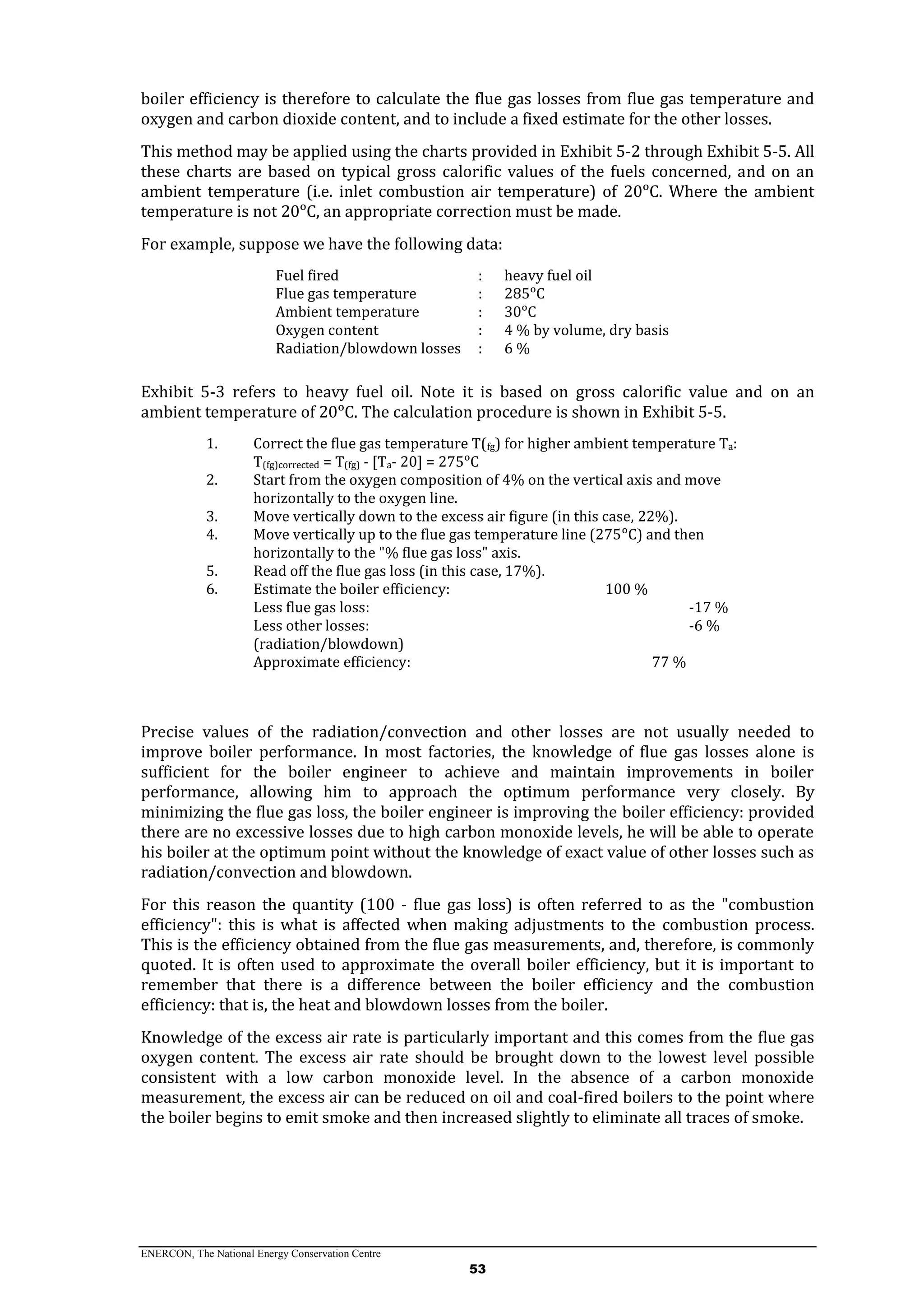 ENERCON, The National Energy Conservation Centre
53
boiler efficiency is therefore to calculate the flue gas losses from flue gas temperature and
oxygen and carbon dioxide content, and to include a fixed estimate for the other losses.
This method may be applied using the charts provided in Exhibit 5-2 through Exhibit 5-5. All
these charts are based on typical gross calorific values of the fuels concerned, and on an
ambient temperature (i.e. inlet combustion air temperature) of 20ᵒC. Where the ambient
temperature is not 20ᵒC, an appropriate correction must be made.
For example, suppose we have the following data:
Fuel fired : heavy fuel oil
Flue gas temperature : 285ᵒC
Ambient temperature : 30ᵒC
Oxygen content : 4 % by volume, dry basis
Radiation/blowdown losses : 6 %
Exhibit 5-3 refers to heavy fuel oil. Note it is based on gross calorific value and on an
ambient temperature of 20ᵒC. The calculation procedure is shown in Exhibit 5-5.
1. Correct the flue gas temperature T(fg) for higher ambient temperature Ta:
T(fg)corrected = T(fg) - [Ta- 20] = 275ᵒC
2. Start from the oxygen composition of 4% on the vertical axis and move
horizontally to the oxygen line.
3. Move vertically down to the excess air figure (in this case, 22%).
4. Move vertically up to the flue gas temperature line (275ᵒC) and then
horizontally to the "% flue gas loss" axis.
5. Read off the flue gas loss (in this case, 17%).
6. Estimate the boiler efficiency: 100 %
Less flue gas loss: -17 %
Less other losses: -6 %
(radiation/blowdown)
Approximate efficiency: 77 %
Precise values of the radiation/convection and other losses are not usually needed to
improve boiler performance. In most factories, the knowledge of flue gas losses alone is
sufficient for the boiler engineer to achieve and maintain improvements in boiler
performance, allowing him to approach the optimum performance very closely. By
minimizing the flue gas loss, the boiler engineer is improving the boiler efficiency: provided
there are no excessive losses due to high carbon monoxide levels, he will be able to operate
his boiler at the optimum point without the knowledge of exact value of other losses such as
radiation/convection and blowdown.
For this reason the quantity (100 - flue gas loss) is often referred to as the "combustion
efficiency": this is what is affected when making adjustments to the combustion process.
This is the efficiency obtained from the flue gas measurements, and, therefore, is commonly
quoted. It is often used to approximate the overall boiler efficiency, but it is important to
remember that there is a difference between the boiler efficiency and the combustion
efficiency: that is, the heat and blowdown losses from the boiler.
Knowledge of the excess air rate is particularly important and this comes from the flue gas
oxygen content. The excess air rate should be brought down to the lowest level possible
consistent with a low carbon monoxide level. In the absence of a carbon monoxide
measurement, the excess air can be reduced on oil and coal-fired boilers to the point where
the boiler begins to emit smoke and then increased slightly to eliminate all traces of smoke.
 