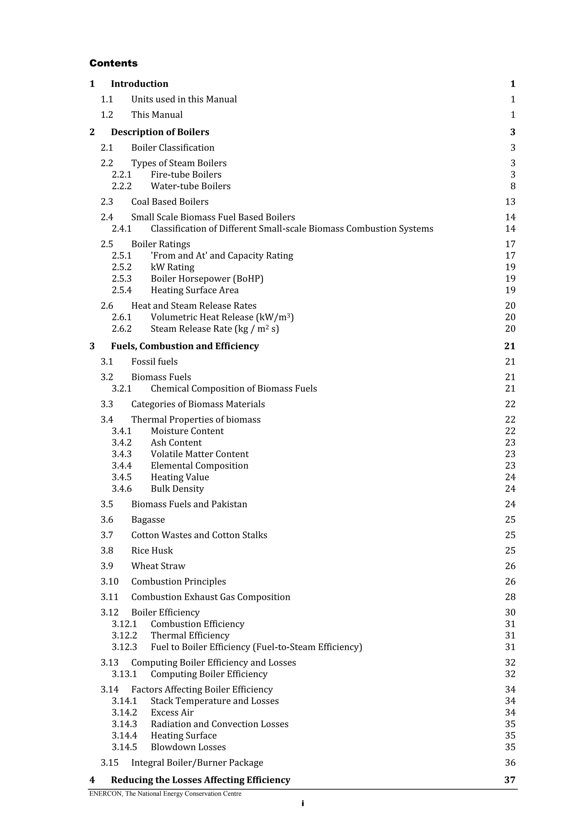 ENERCON, The National Energy Conservation Centre
i
Contents
1 Introduction 1
1.1 Units used in this Manual 1
1.2 This Manual 1
2 Description of Boilers 3
2.1 Boiler Classification 3
2.2 Types of Steam Boilers 3
2.2.1 Fire-tube Boilers 3
2.2.2 Water-tube Boilers 8
2.3 Coal Based Boilers 13
2.4 Small Scale Biomass Fuel Based Boilers 14
2.4.1 Classification of Different Small-scale Biomass Combustion Systems 14
2.5 Boiler Ratings 17
2.5.1 'From and At' and Capacity Rating 17
2.5.2 kW Rating 19
2.5.3 Boiler Horsepower (BoHP) 19
2.5.4 Heating Surface Area 19
2.6 Heat and Steam Release Rates 20
2.6.1 Volumetric Heat Release (kW/m3) 20
2.6.2 Steam Release Rate (kg / m2 s) 20
3 Fuels, Combustion and Efficiency 21
3.1 Fossil fuels 21
3.2 Biomass Fuels 21
3.2.1 Chemical Composition of Biomass Fuels 21
3.3 Categories of Biomass Materials 22
3.4 Thermal Properties of biomass 22
3.4.1 Moisture Content 22
3.4.2 Ash Content 23
3.4.3 Volatile Matter Content 23
3.4.4 Elemental Composition 23
3.4.5 Heating Value 24
3.4.6 Bulk Density 24
3.5 Biomass Fuels and Pakistan 24
3.6 Bagasse 25
3.7 Cotton Wastes and Cotton Stalks 25
3.8 Rice Husk 25
3.9 Wheat Straw 26
3.10 Combustion Principles 26
3.11 Combustion Exhaust Gas Composition 28
3.12 Boiler Efficiency 30
3.12.1 Combustion Efficiency 31
3.12.2 Thermal Efficiency 31
3.12.3 Fuel to Boiler Efficiency (Fuel-to-Steam Efficiency) 31
3.13 Computing Boiler Efficiency and Losses 32
3.13.1 Computing Boiler Efficiency 32
3.14 Factors Affecting Boiler Efficiency 34
3.14.1 Stack Temperature and Losses 34
3.14.2 Excess Air 34
3.14.3 Radiation and Convection Losses 35
3.14.4 Heating Surface 35
3.14.5 Blowdown Losses 35
3.15 Integral Boiler/Burner Package 36
4 Reducing the Losses Affecting Efficiency 37
 