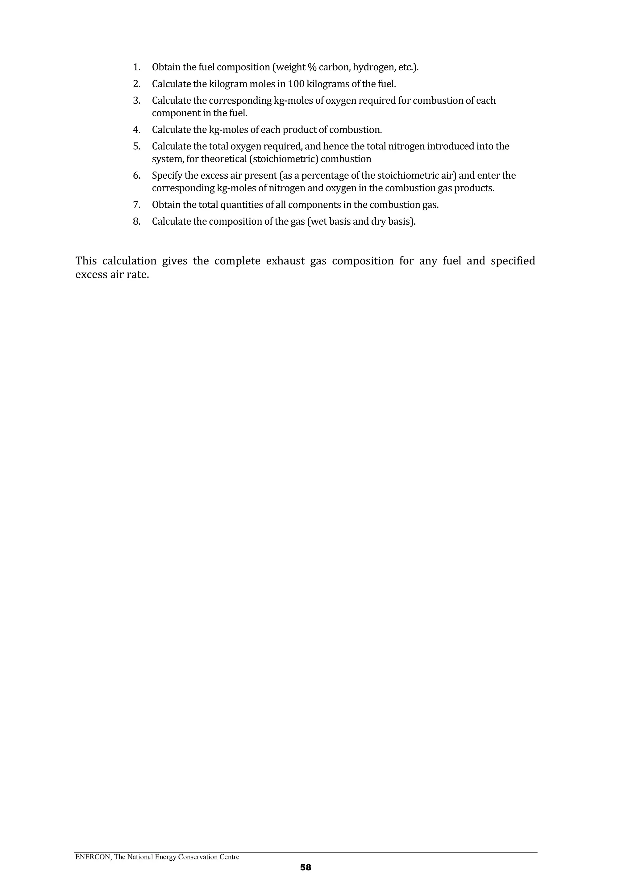 ENERCON, The National Energy Conservation Centre
58
1. Obtain the fuel composition (weight % carbon, hydrogen, etc.).
2. Calculate the kilogram moles in 100 kilograms of the fuel.
3. Calculate the corresponding kg-moles of oxygen required for combustion of each
component in the fuel.
4. Calculate the kg-moles of each product of combustion.
5. Calculate the total oxygen required, and hence the total nitrogen introduced into the
system, for theoretical (stoichiometric) combustion
6. Specify the excess air present (as a percentage of the stoichiometric air) and enter the
corresponding kg-moles of nitrogen and oxygen in the combustion gas products.
7. Obtain the total quantities of all components in the combustion gas.
8. Calculate the composition of the gas (wet basis and dry basis).
This calculation gives the complete exhaust gas composition for any fuel and specified
excess air rate.
 