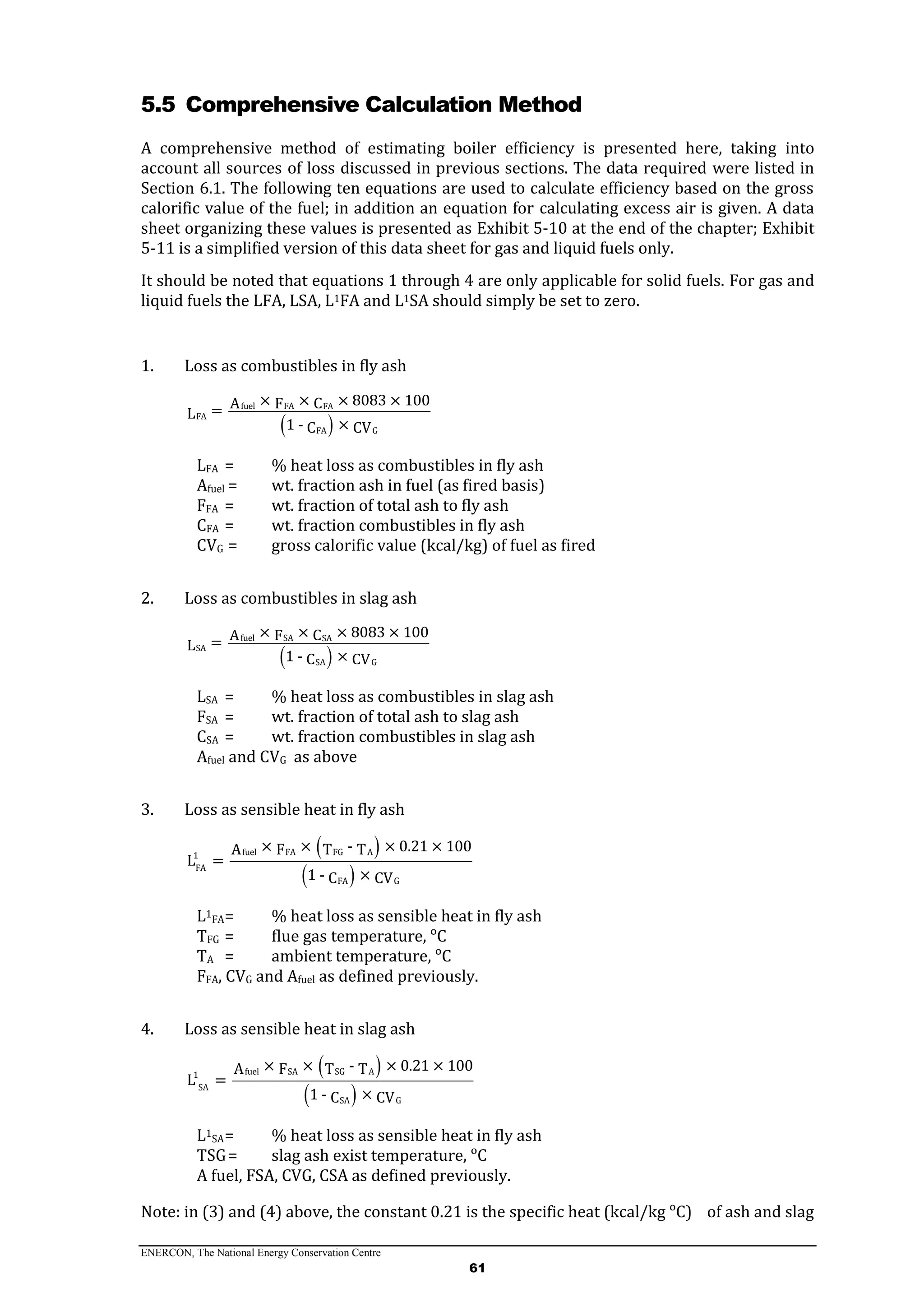 ENERCON, The National Energy Conservation Centre
61
5.5 Comprehensive Calculation Method
A comprehensive method of estimating boiler efficiency is presented here, taking into
account all sources of loss discussed in previous sections. The data required were listed in
Section 6.1. The following ten equations are used to calculate efficiency based on the gross
calorific value of the fuel; in addition an equation for calculating excess air is given. A data
sheet organizing these values is presented as Exhibit 5-10 at the end of the chapter; Exhibit
5-11 is a simplified version of this data sheet for gas and liquid fuels only.
It should be noted that equations 1 through 4 are only applicable for solid fuels. For gas and
liquid fuels the LFA, LSA, L1FA and L1SA should simply be set to zero.
1. Loss as combustibles in fly ash
 
fuel FA FA
FA
FA G
× × × 8083 × 100CA F=L
1 - ×C CV
LFA = % heat loss as combustibles in fly ash
Afuel = wt. fraction ash in fuel (as fired basis)
FFA = wt. fraction of total ash to fly ash
CFA = wt. fraction combustibles in fly ash
CVG = gross calorific value (kcal/kg) of fuel as fired
2. Loss as combustibles in slag ash
 
fuel SA SA
SA
SA G
× × × 8083 × 100CA F=L
1 - ×C CV
LSA = % heat loss as combustibles in slag ash
FSA = wt. fraction of total ash to slag ash
CSA = wt. fraction combustibles in slag ash
Afuel and CVG as above
3. Loss as sensible heat in fly ash
 
 
fuel FA FG A1
FA
FA G
× × - × 0.21 × 100A F T T
L =
1 - ×C CV
L1
FA= % heat loss as sensible heat in fly ash
TFG = flue gas temperature, ᵒC
TA = ambient temperature, ᵒC
FFA, CVG and Afuel as defined previously.
4. Loss as sensible heat in slag ash
 
 
fuel SA SG A1
SA
SA G
× × - × 0.21 × 100A F T T
L =
1 - ×C CV
L1
SA= % heat loss as sensible heat in fly ash
TSG= slag ash exist temperature, ᵒC
A fuel, FSA, CVG, CSA as defined previously.
Note: in (3) and (4) above, the constant 0.21 is the specific heat (kcal/kg ᵒC) of ash and slag
 