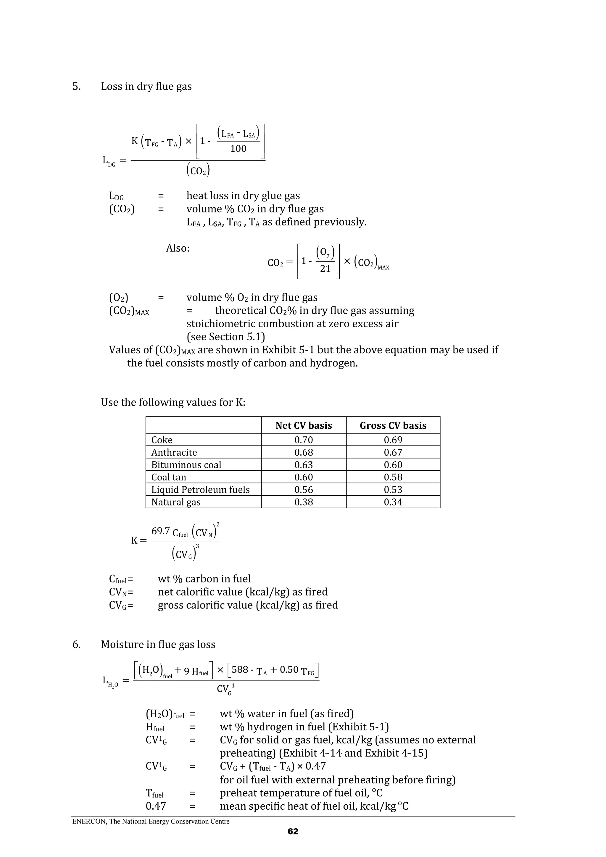 ENERCON, The National Energy Conservation Centre
62
5. Loss in dry flue gas
 
 
 
FA SA
FG A
DG
2
-L L
K - × 1 -T T
100
L =
CO
 
 
 
 
LDG = heat loss in dry glue gas
(CO2) = volume % CO2 in dry flue gas
LFA , LSA, TFG , TA as defined previously.
Also:  
 2
2 2
MAX
O
= 1 - ×CO CO
21
 
 
 
 
(O2) = volume % O2 in dry flue gas
(CO2)MAX = theoretical CO2% in dry flue gas assuming
stoichiometric combustion at zero excess air
(see Section 5.1)
Values of (CO2)MAX are shown in Exhibit 5-1 but the above equation may be used if
the fuel consists mostly of carbon and hydrogen.
Use the following values for K:
Net CV basis Gross CV basis
Coke 0.70 0.69
Anthracite 0.68 0.67
Bituminous coal 0.63 0.60
Coal tan 0.60 0.58
Liquid Petroleum fuels 0.56 0.53
Natural gas 0.38 0.34
 
 
2
fuel N
3
G
69.7 C CV
K =
CV
Cfuel= wt % carbon in fuel
CVN= net calorific value (kcal/kg) as fired
CVG= gross calorific value (kcal/kg) as fired
6. Moisture in flue gas loss
 
2
A FGfuel2 fuel
H O 1
G
H O + × 588 - + 0.509 H T T
L =
CV
     
(H2O)fuel = wt % water in fuel (as fired)
Hfuel = wt % hydrogen in fuel (Exhibit 5-1)
CV1
G = CVG for solid or gas fuel, kcal/kg (assumes no external
preheating) (Exhibit 4-14 and Exhibit 4-15)
CV1
G = CVG + (Tfuel - TA) × 0.47
for oil fuel with external preheating before firing)
Tfuel = preheat temperature of fuel oil, ᵒC
0.47 = mean specific heat of fuel oil, kcal/kgᵒC
 