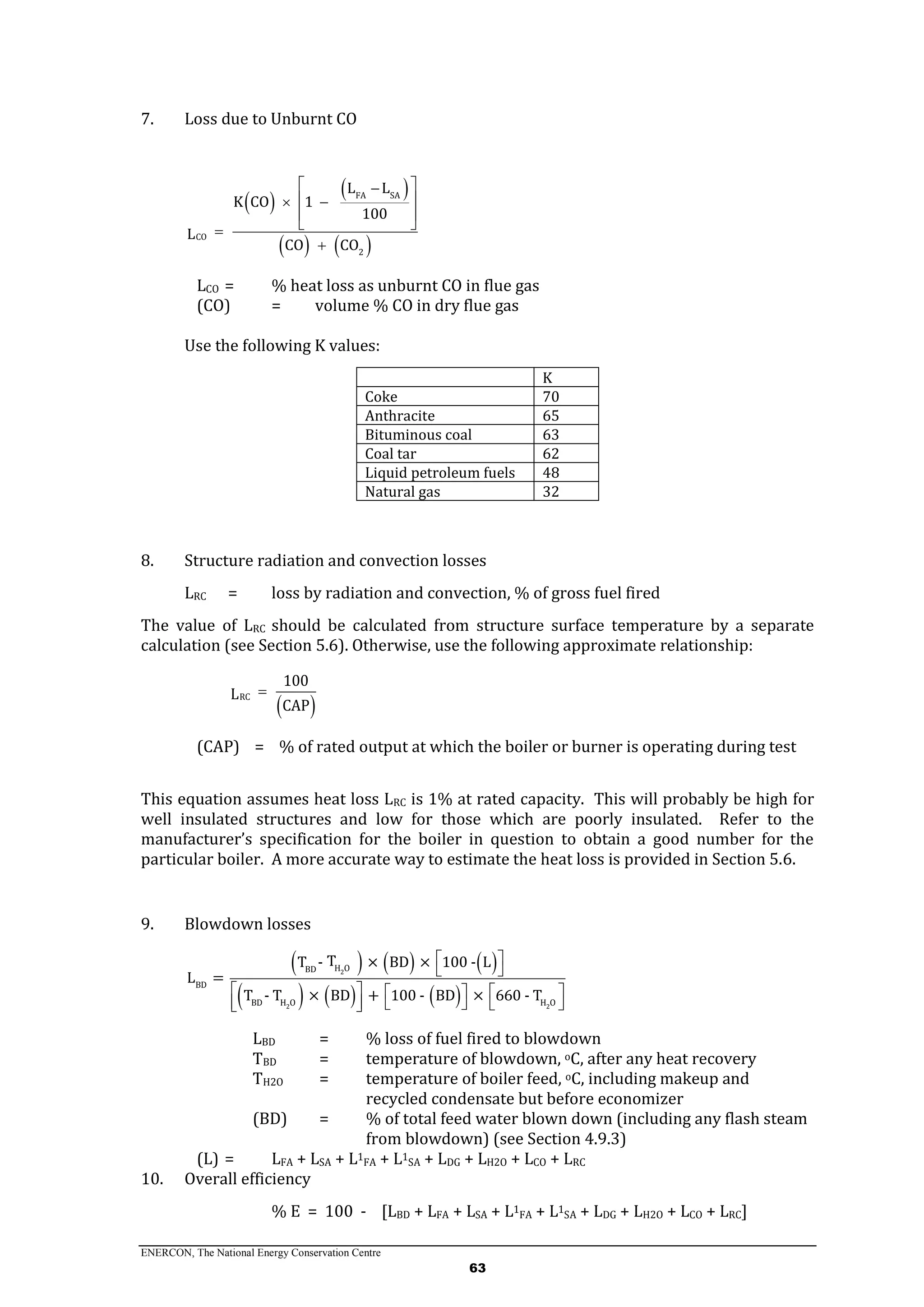 ENERCON, The National Energy Conservation Centre
63
7. Loss due to Unburnt CO
 
 
   
FA SA
CO
2
L L
K CO 1
100
L
CO CO
 
  
 
 

LCO = % heat loss as unburnt CO in flue gas
(CO) = volume % CO in dry flue gas
Use the following K values:
K
Coke 70
Anthracite 65
Bituminous coal 63
Coal tar 62
Liquid petroleum fuels 48
Natural gas 32
8. Structure radiation and convection losses
LRC = loss by radiation and convection, % of gross fuel fired
The value of LRC should be calculated from structure surface temperature by a separate
calculation (see Section 5.6). Otherwise, use the following approximate relationship:
 RC
100
L
CAP

(CAP) = % of rated output at which the boiler or burner is operating during test
This equation assumes heat loss LRC is 1% at rated capacity. This will probably be high for
well insulated structures and low for those which are poorly insulated. Refer to the
manufacturer’s specification for the boiler in question to obtain a good number for the
particular boiler. A more accurate way to estimate the heat loss is provided in Section 5.6.
9. Blowdown losses
     
     
2
2 2
H OBD
BD
BD H O H O
TT - × BD × 100 - L
L =
T - T × BD + 100 - BD × 660 - T
 
 
    
      
LBD = % loss of fuel fired to blowdown
TBD = temperature of blowdown, oC, after any heat recovery
TH2O = temperature of boiler feed, oC, including makeup and
recycled condensate but before economizer
(BD) = % of total feed water blown down (including any flash steam
from blowdown) (see Section 4.9.3)
(L) = LFA + LSA + L1FA + L1SA + LDG + LH2O + LCO + LRC
10. Overall efficiency
% E = 100 - [LBD + LFA + LSA + L1
FA + L1
SA + LDG + LH2O + LCO + LRC]
 