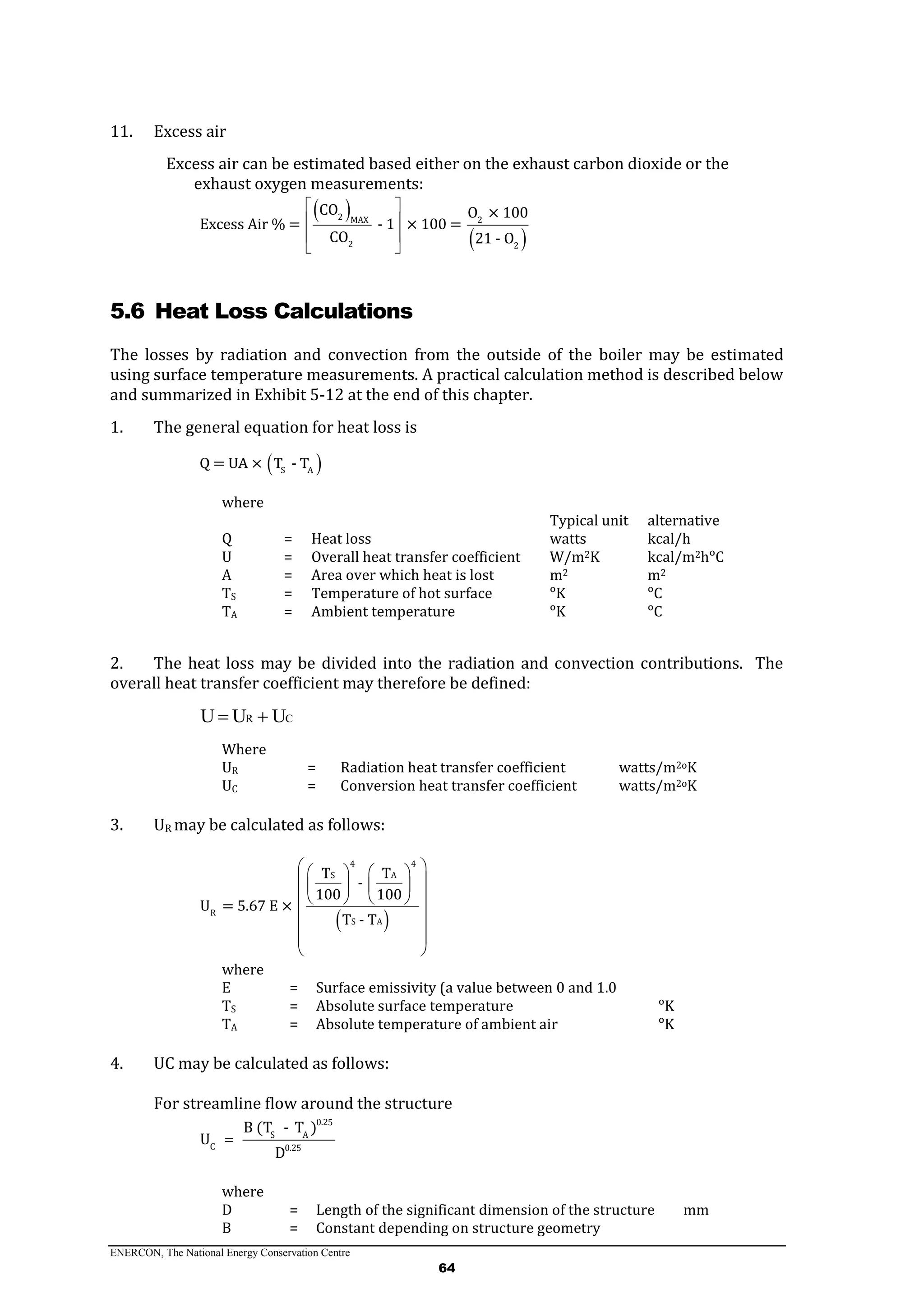 ENERCON, The National Energy Conservation Centre
64
11. Excess air
Excess air can be estimated based either on the exhaust carbon dioxide or the
exhaust oxygen measurements:
 
 
2 MAX 2
2 2
CO O × 100
Excess Air % = - 1 × 100 =
CO 21 - O
 
 
 
 
5.6 Heat Loss Calculations
The losses by radiation and convection from the outside of the boiler may be estimated
using surface temperature measurements. A practical calculation method is described below
and summarized in Exhibit 5-12 at the end of this chapter.
1. The general equation for heat loss is
 S A
Q = UA × T - T
where
Typical unit alternative
Q = Heat loss watts kcal/h
U = Overall heat transfer coefficient W/m2K kcal/m2hᵒC
A = Area over which heat is lost m2 m2
TS = Temperature of hot surface ᵒK ᵒC
TA = Ambient temperature ᵒK ᵒC
2. The heat loss may be divided into the radiation and convection contributions. The
overall heat transfer coefficient may therefore be defined:
CR UUU 
Where
UR = Radiation heat transfer coefficient watts/m2oK
UC = Conversion heat transfer coefficient watts/m2oK
3. UR may be calculated as follows:
 
4 4
S A
R
S A
T T
-
100 100
U = 5.67 E ×
T - T
    
    
    
 
 
 
 
where
E = Surface emissivity (a value between 0 and 1.0
TS = Absolute surface temperature ᵒK
TA = Absolute temperature of ambient air ᵒK
4. UC may be calculated as follows:
For streamline flow around the structure
0.25
S A
C 0.25
B (T - T )
U
D

where
D = Length of the significant dimension of the structure mm
B = Constant depending on structure geometry
 