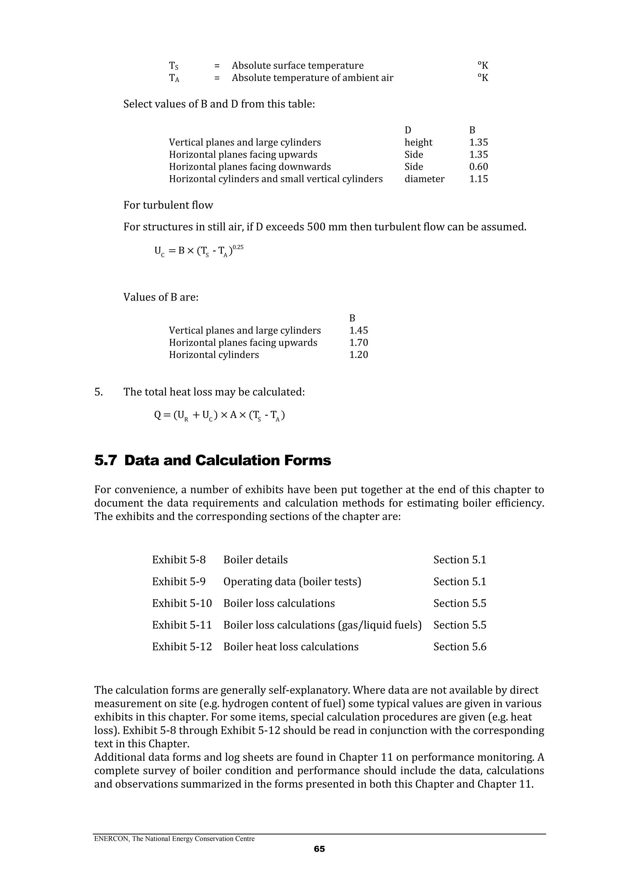ENERCON, The National Energy Conservation Centre
65
TS = Absolute surface temperature ᵒK
TA = Absolute temperature of ambient air ᵒK
Select values of B and D from this table:
D B
Vertical planes and large cylinders height 1.35
Horizontal planes facing upwards Side 1.35
Horizontal planes facing downwards Side 0.60
Horizontal cylinders and small vertical cylinders diameter 1.15
For turbulent flow
For structures in still air, if D exceeds 500 mm then turbulent flow can be assumed.
0.25
C S A
U = B × (T - T )
Values of B are:
B
Vertical planes and large cylinders 1.45
Horizontal planes facing upwards 1.70
Horizontal cylinders 1.20
5. The total heat loss may be calculated:
R C S A
Q = (U + U ) × A × (T - T )
5.7 Data and Calculation Forms
For convenience, a number of exhibits have been put together at the end of this chapter to
document the data requirements and calculation methods for estimating boiler efficiency.
The exhibits and the corresponding sections of the chapter are:
Exhibit 5-8 Boiler details Section 5.1
Exhibit 5-9 Operating data (boiler tests) Section 5.1
Exhibit 5-10 Boiler loss calculations Section 5.5
Exhibit 5-11 Boiler loss calculations (gas/liquid fuels) Section 5.5
Exhibit 5-12 Boiler heat loss calculations Section 5.6
The calculation forms are generally self-explanatory. Where data are not available by direct
measurement on site (e.g. hydrogen content of fuel) some typical values are given in various
exhibits in this chapter. For some items, special calculation procedures are given (e.g. heat
loss). Exhibit 5-8 through Exhibit 5-12 should be read in conjunction with the corresponding
text in this Chapter.
Additional data forms and log sheets are found in Chapter 11 on performance monitoring. A
complete survey of boiler condition and performance should include the data, calculations
and observations summarized in the forms presented in both this Chapter and Chapter 11.
 