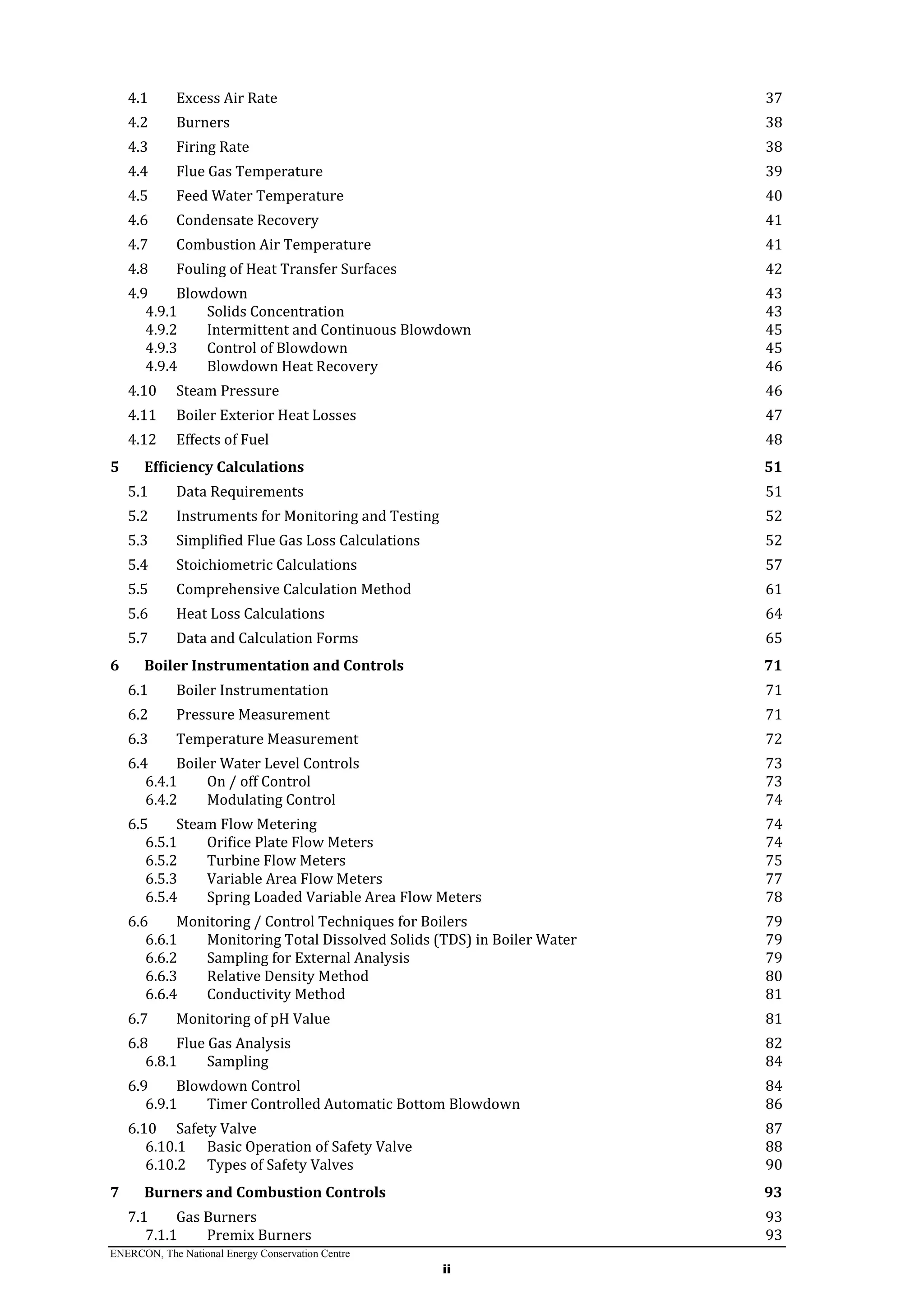 ENERCON, The National Energy Conservation Centre
ii
4.1 Excess Air Rate 37
4.2 Burners 38
4.3 Firing Rate 38
4.4 Flue Gas Temperature 39
4.5 Feed Water Temperature 40
4.6 Condensate Recovery 41
4.7 Combustion Air Temperature 41
4.8 Fouling of Heat Transfer Surfaces 42
4.9 Blowdown 43
4.9.1 Solids Concentration 43
4.9.2 Intermittent and Continuous Blowdown 45
4.9.3 Control of Blowdown 45
4.9.4 Blowdown Heat Recovery 46
4.10 Steam Pressure 46
4.11 Boiler Exterior Heat Losses 47
4.12 Effects of Fuel 48
5 Efficiency Calculations 51
5.1 Data Requirements 51
5.2 Instruments for Monitoring and Testing 52
5.3 Simplified Flue Gas Loss Calculations 52
5.4 Stoichiometric Calculations 57
5.5 Comprehensive Calculation Method 61
5.6 Heat Loss Calculations 64
5.7 Data and Calculation Forms 65
6 Boiler Instrumentation and Controls 71
6.1 Boiler Instrumentation 71
6.2 Pressure Measurement 71
6.3 Temperature Measurement 72
6.4 Boiler Water Level Controls 73
6.4.1 On / off Control 73
6.4.2 Modulating Control 74
6.5 Steam Flow Metering 74
6.5.1 Orifice Plate Flow Meters 74
6.5.2 Turbine Flow Meters 75
6.5.3 Variable Area Flow Meters 77
6.5.4 Spring Loaded Variable Area Flow Meters 78
6.6 Monitoring / Control Techniques for Boilers 79
6.6.1 Monitoring Total Dissolved Solids (TDS) in Boiler Water 79
6.6.2 Sampling for External Analysis 79
6.6.3 Relative Density Method 80
6.6.4 Conductivity Method 81
6.7 Monitoring of pH Value 81
6.8 Flue Gas Analysis 82
6.8.1 Sampling 84
6.9 Blowdown Control 84
6.9.1 Timer Controlled Automatic Bottom Blowdown 86
6.10 Safety Valve 87
6.10.1 Basic Operation of Safety Valve 88
6.10.2 Types of Safety Valves 90
7 Burners and Combustion Controls 93
7.1 Gas Burners 93
7.1.1 Premix Burners 93
 