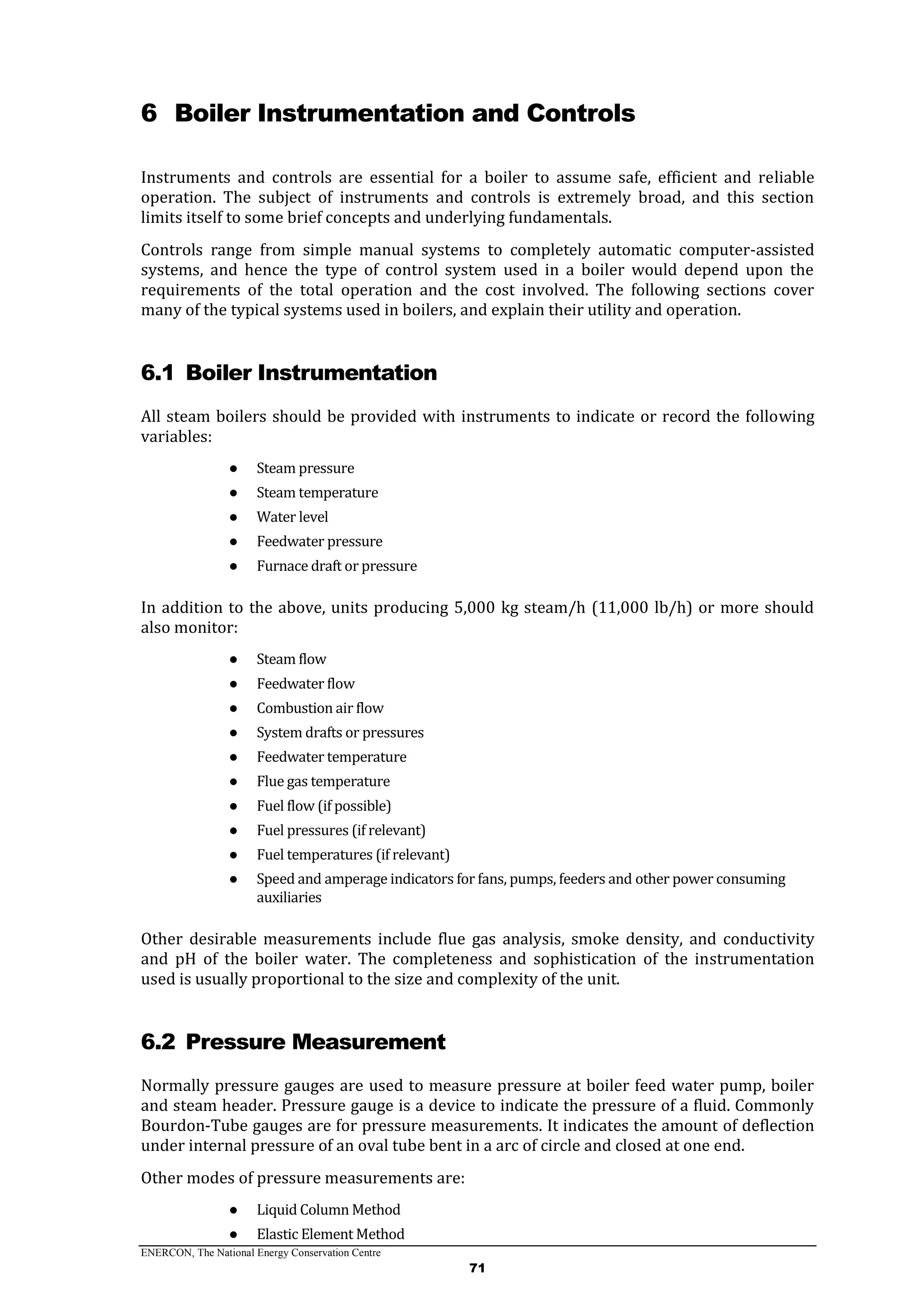 ENERCON, The National Energy Conservation Centre
71
6 Boiler Instrumentation and Controls
Instruments and controls are essential for a boiler to assume safe, efficient and reliable
operation. The subject of instruments and controls is extremely broad, and this section
limits itself to some brief concepts and underlying fundamentals.
Controls range from simple manual systems to completely automatic computer-assisted
systems, and hence the type of control system used in a boiler would depend upon the
requirements of the total operation and the cost involved. The following sections cover
many of the typical systems used in boilers, and explain their utility and operation.
6.1 Boiler Instrumentation
All steam boilers should be provided with instruments to indicate or record the following
variables:
● Steam pressure
● Steam temperature
● Water level
● Feedwater pressure
● Furnace draft or pressure
In addition to the above, units producing 5,000 kg steam/h (11,000 lb/h) or more should
also monitor:
● Steam flow
● Feedwater flow
● Combustion air flow
● System drafts or pressures
● Feedwater temperature
● Flue gas temperature
● Fuel flow (if possible)
● Fuel pressures (if relevant)
● Fuel temperatures (if relevant)
● Speed and amperage indicators for fans, pumps, feeders and other power consuming
auxiliaries
Other desirable measurements include flue gas analysis, smoke density, and conductivity
and pH of the boiler water. The completeness and sophistication of the instrumentation
used is usually proportional to the size and complexity of the unit.
6.2 Pressure Measurement
Normally pressure gauges are used to measure pressure at boiler feed water pump, boiler
and steam header. Pressure gauge is a device to indicate the pressure of a fluid. Commonly
Bourdon-Tube gauges are for pressure measurements. It indicates the amount of deflection
under internal pressure of an oval tube bent in a arc of circle and closed at one end.
Other modes of pressure measurements are:
● Liquid Column Method
● Elastic Element Method
 
