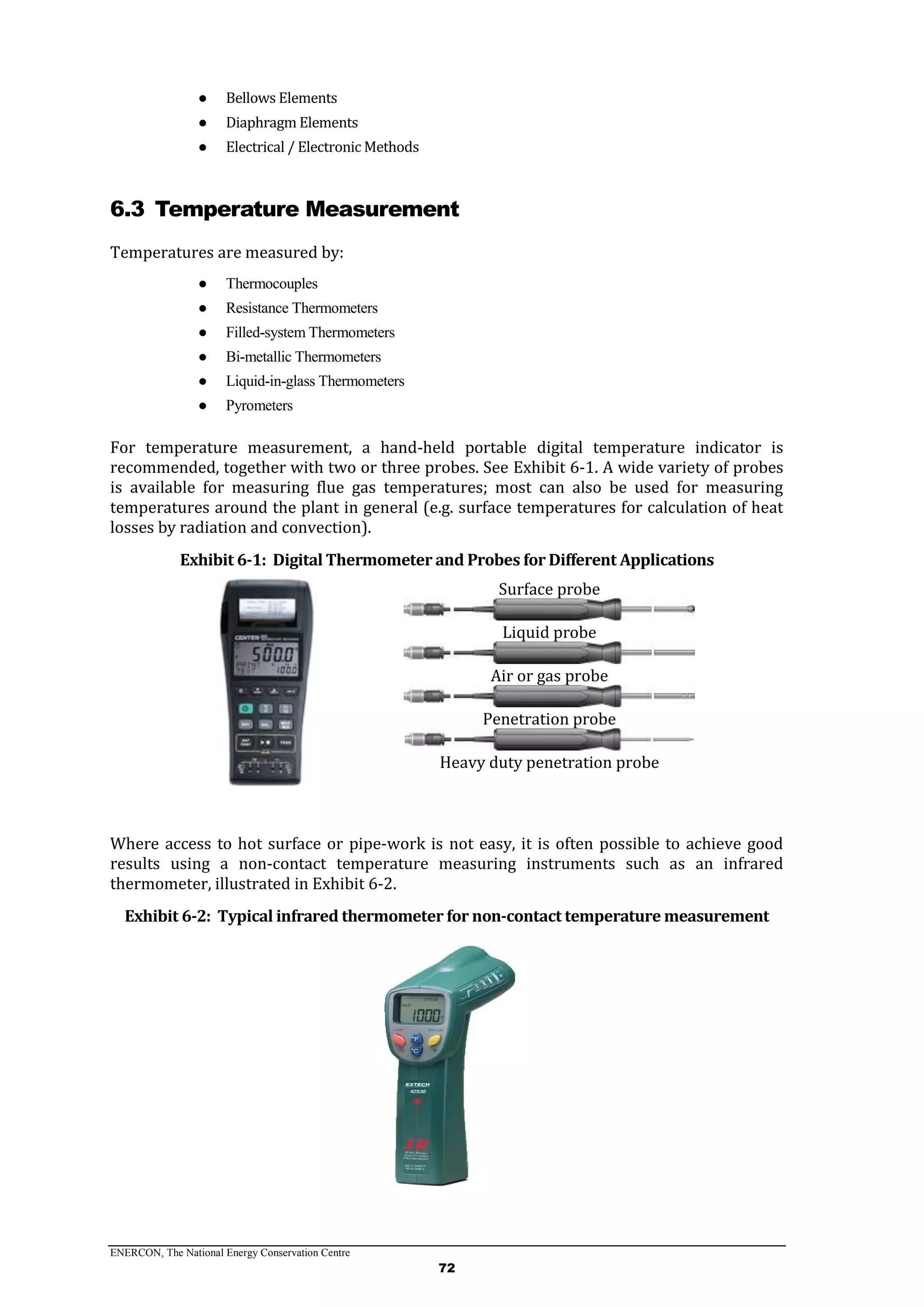 ENERCON, The National Energy Conservation Centre
72
● Bellows Elements
● Diaphragm Elements
● Electrical / Electronic Methods
6.3 Temperature Measurement
Temperatures are measured by:
● Thermocouples
● Resistance Thermometers
● Filled-system Thermometers
● Bi-metallic Thermometers
● Liquid-in-glass Thermometers
● Pyrometers
For temperature measurement, a hand-held portable digital temperature indicator is
recommended, together with two or three probes. See Exhibit 6-1. A wide variety of probes
is available for measuring flue gas temperatures; most can also be used for measuring
temperatures around the plant in general (e.g. surface temperatures for calculation of heat
losses by radiation and convection).
Exhibit 6-1: Digital Thermometer and Probes for Different Applications
Surface probe
Liquid probe
Air or gas probe
Penetration probe
Heavy duty penetration probe
Where access to hot surface or pipe-work is not easy, it is often possible to achieve good
results using a non-contact temperature measuring instruments such as an infrared
thermometer, illustrated in Exhibit 6-2.
Exhibit 6-2: Typical infrared thermometer for non-contact temperature measurement
 