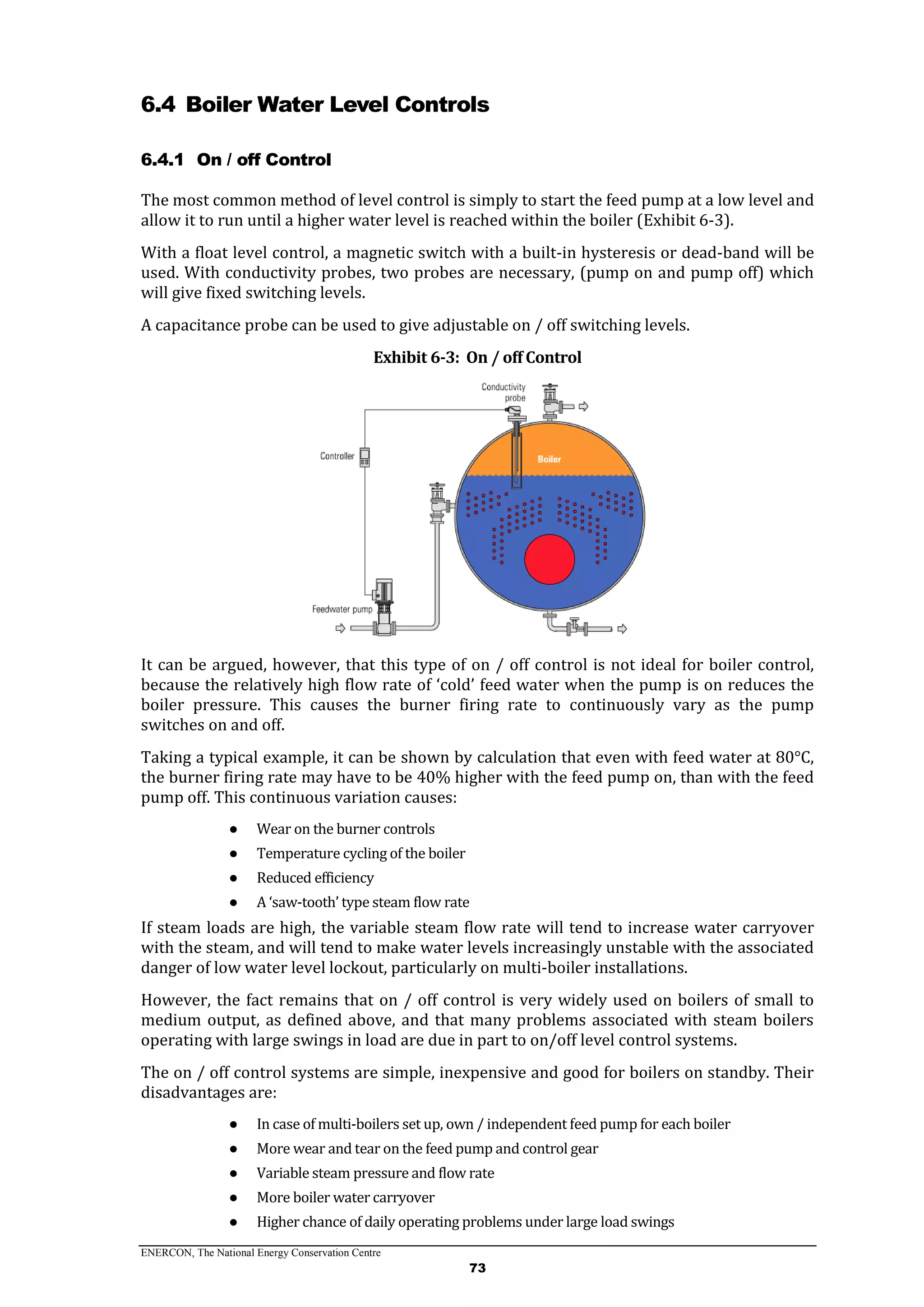 ENERCON, The National Energy Conservation Centre
73
6.4 Boiler Water Level Controls
6.4.1 On / off Control
The most common method of level control is simply to start the feed pump at a low level and
allow it to run until a higher water level is reached within the boiler (Exhibit 6-3).
With a float level control, a magnetic switch with a built-in hysteresis or dead-band will be
used. With conductivity probes, two probes are necessary, (pump on and pump off) which
will give fixed switching levels.
A capacitance probe can be used to give adjustable on / off switching levels.
Exhibit 6-3: On / off Control
It can be argued, however, that this type of on / off control is not ideal for boiler control,
because the relatively high flow rate of ‘cold’ feed water when the pump is on reduces the
boiler pressure. This causes the burner firing rate to continuously vary as the pump
switches on and off.
Taking a typical example, it can be shown by calculation that even with feed water at 80°C,
the burner firing rate may have to be 40% higher with the feed pump on, than with the feed
pump off. This continuous variation causes:
● Wear on the burner controls
● Temperature cycling of the boiler
● Reduced efficiency
● A ‘saw-tooth’ type steam flow rate
If steam loads are high, the variable steam flow rate will tend to increase water carryover
with the steam, and will tend to make water levels increasingly unstable with the associated
danger of low water level lockout, particularly on multi-boiler installations.
However, the fact remains that on / off control is very widely used on boilers of small to
medium output, as defined above, and that many problems associated with steam boilers
operating with large swings in load are due in part to on/off level control systems.
The on / off control systems are simple, inexpensive and good for boilers on standby. Their
disadvantages are:
● In case of multi-boilers set up, own / independent feed pump for each boiler
● More wear and tear on the feed pump and control gear
● Variable steam pressure and flow rate
● More boiler water carryover
● Higher chance of daily operating problems under large load swings
 