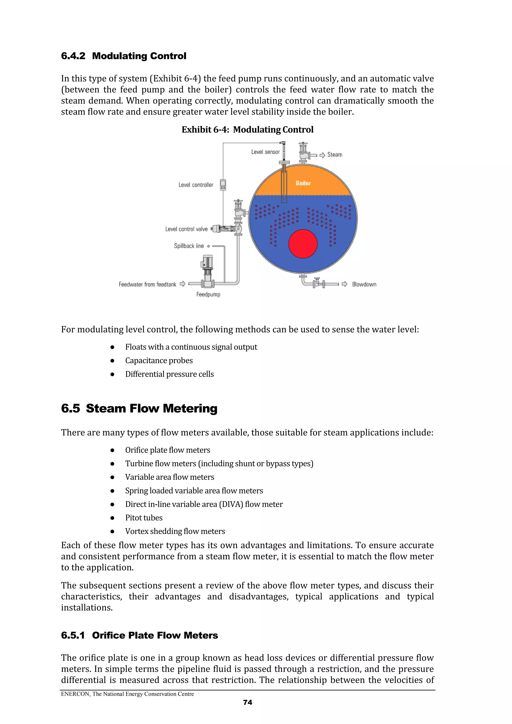 ENERCON, The National Energy Conservation Centre
74
6.4.2 Modulating Control
In this type of system (Exhibit 6-4) the feed pump runs continuously, and an automatic valve
(between the feed pump and the boiler) controls the feed water flow rate to match the
steam demand. When operating correctly, modulating control can dramatically smooth the
steam flow rate and ensure greater water level stability inside the boiler.
Exhibit 6-4: Modulating Control
For modulating level control, the following methods can be used to sense the water level:
● Floats with a continuous signal output
● Capacitance probes
● Differential pressure cells
6.5 Steam Flow Metering
There are many types of flow meters available, those suitable for steam applications include:
● Orifice plate flow meters
● Turbine flow meters (including shunt or bypass types)
● Variable area flow meters
● Spring loaded variable area flow meters
● Direct in-line variable area (DIVA) flow meter
● Pitot tubes
● Vortex shedding flow meters
Each of these flow meter types has its own advantages and limitations. To ensure accurate
and consistent performance from a steam flow meter, it is essential to match the flow meter
to the application.
The subsequent sections present a review of the above flow meter types, and discuss their
characteristics, their advantages and disadvantages, typical applications and typical
installations.
6.5.1 Orifice Plate Flow Meters
The orifice plate is one in a group known as head loss devices or differential pressure flow
meters. In simple terms the pipeline fluid is passed through a restriction, and the pressure
differential is measured across that restriction. The relationship between the velocities of
 