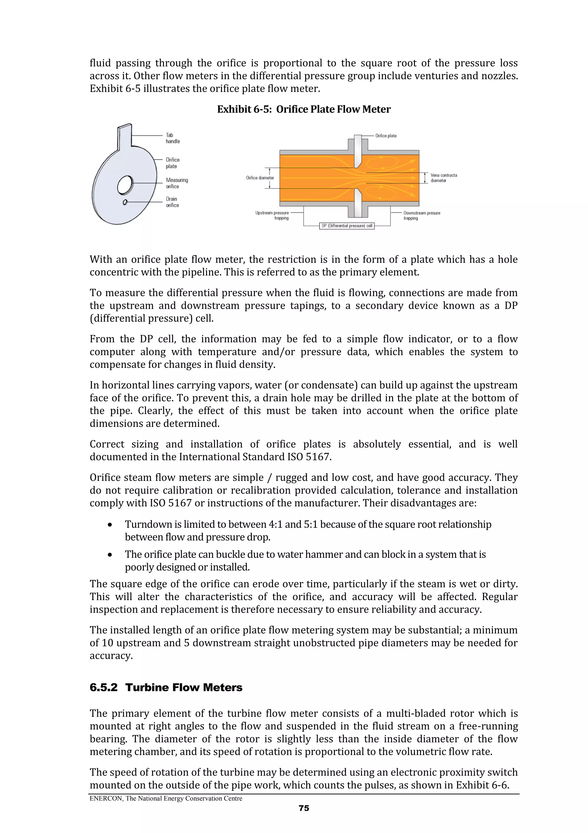 ENERCON, The National Energy Conservation Centre
75
fluid passing through the orifice is proportional to the square root of the pressure loss
across it. Other flow meters in the differential pressure group include venturies and nozzles.
Exhibit 6-5 illustrates the orifice plate flow meter.
Exhibit 6-5: Orifice Plate Flow Meter
With an orifice plate flow meter, the restriction is in the form of a plate which has a hole
concentric with the pipeline. This is referred to as the primary element.
To measure the differential pressure when the fluid is flowing, connections are made from
the upstream and downstream pressure tapings, to a secondary device known as a DP
(differential pressure) cell.
From the DP cell, the information may be fed to a simple flow indicator, or to a flow
computer along with temperature and/or pressure data, which enables the system to
compensate for changes in fluid density.
In horizontal lines carrying vapors, water (or condensate) can build up against the upstream
face of the orifice. To prevent this, a drain hole may be drilled in the plate at the bottom of
the pipe. Clearly, the effect of this must be taken into account when the orifice plate
dimensions are determined.
Correct sizing and installation of orifice plates is absolutely essential, and is well
documented in the International Standard ISO 5167.
Orifice steam flow meters are simple / rugged and low cost, and have good accuracy. They
do not require calibration or recalibration provided calculation, tolerance and installation
comply with ISO 5167 or instructions of the manufacturer. Their disadvantages are:
 Turndown is limited to between 4:1 and 5:1 because of the square root relationship
between flow and pressure drop.
 The orifice plate can buckle due to water hammer and can block in a system that is
poorly designed or installed.
The square edge of the orifice can erode over time, particularly if the steam is wet or dirty.
This will alter the characteristics of the orifice, and accuracy will be affected. Regular
inspection and replacement is therefore necessary to ensure reliability and accuracy.
The installed length of an orifice plate flow metering system may be substantial; a minimum
of 10 upstream and 5 downstream straight unobstructed pipe diameters may be needed for
accuracy.
6.5.2 Turbine Flow Meters
The primary element of the turbine flow meter consists of a multi-bladed rotor which is
mounted at right angles to the flow and suspended in the fluid stream on a free-running
bearing. The diameter of the rotor is slightly less than the inside diameter of the flow
metering chamber, and its speed of rotation is proportional to the volumetric flow rate.
The speed of rotation of the turbine may be determined using an electronic proximity switch
mounted on the outside of the pipe work, which counts the pulses, as shown in Exhibit 6-6.
 