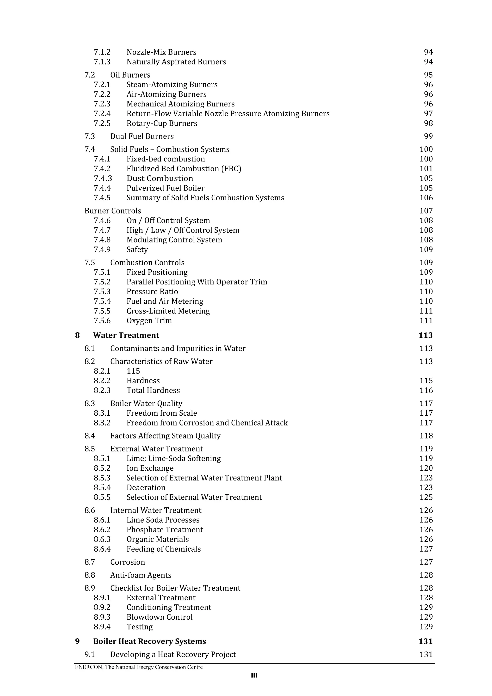 ENERCON, The National Energy Conservation Centre
iii
7.1.2 Nozzle-Mix Burners 94
7.1.3 Naturally Aspirated Burners 94
7.2 Oil Burners 95
7.2.1 Steam-Atomizing Burners 96
7.2.2 Air-Atomizing Burners 96
7.2.3 Mechanical Atomizing Burners 96
7.2.4 Return-Flow Variable Nozzle Pressure Atomizing Burners 97
7.2.5 Rotary-Cup Burners 98
7.3 Dual Fuel Burners 99
7.4 Solid Fuels – Combustion Systems 100
7.4.1 Fixed-bed combustion 100
7.4.2 Fluidized Bed Combustion (FBC) 101
7.4.3 Dust Combustion 105
7.4.4 Pulverized Fuel Boiler 105
7.4.5 Summary of Solid Fuels Combustion Systems 106
Burner Controls 107
7.4.6 On / Off Control System 108
7.4.7 High / Low / Off Control System 108
7.4.8 Modulating Control System 108
7.4.9 Safety 109
7.5 Combustion Controls 109
7.5.1 Fixed Positioning 109
7.5.2 Parallel Positioning With Operator Trim 110
7.5.3 Pressure Ratio 110
7.5.4 Fuel and Air Metering 110
7.5.5 Cross-Limited Metering 111
7.5.6 Oxygen Trim 111
8 Water Treatment 113
8.1 Contaminants and Impurities in Water 113
8.2 Characteristics of Raw Water 113
8.2.1 115
8.2.2 Hardness 115
8.2.3 Total Hardness 116
8.3 Boiler Water Quality 117
8.3.1 Freedom from Scale 117
8.3.2 Freedom from Corrosion and Chemical Attack 117
8.4 Factors Affecting Steam Quality 118
8.5 External Water Treatment 119
8.5.1 Lime; Lime-Soda Softening 119
8.5.2 Ion Exchange 120
8.5.3 Selection of External Water Treatment Plant 123
8.5.4 Deaeration 123
8.5.5 Selection of External Water Treatment 125
8.6 Internal Water Treatment 126
8.6.1 Lime Soda Processes 126
8.6.2 Phosphate Treatment 126
8.6.3 Organic Materials 126
8.6.4 Feeding of Chemicals 127
8.7 Corrosion 127
8.8 Anti-foam Agents 128
8.9 Checklist for Boiler Water Treatment 128
8.9.1 External Treatment 128
8.9.2 Conditioning Treatment 129
8.9.3 Blowdown Control 129
8.9.4 Testing 129
9 Boiler Heat Recovery Systems 131
9.1 Developing a Heat Recovery Project 131
 
