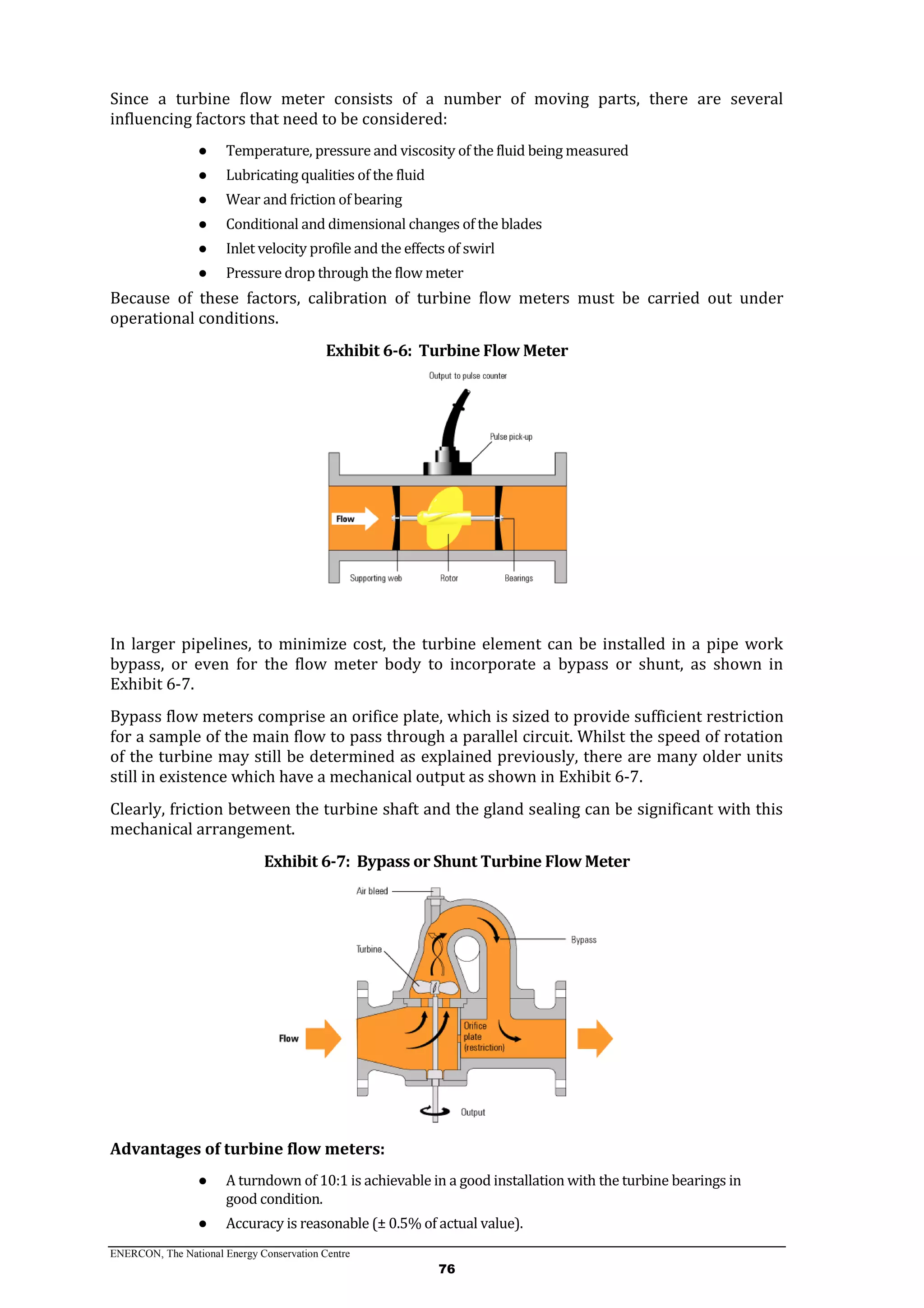 ENERCON, The National Energy Conservation Centre
76
Since a turbine flow meter consists of a number of moving parts, there are several
influencing factors that need to be considered:
● Temperature, pressure and viscosity of the fluid being measured
● Lubricating qualities of the fluid
● Wear and friction of bearing
● Conditional and dimensional changes of the blades
● Inlet velocity profile and the effects of swirl
● Pressure drop through the flow meter
Because of these factors, calibration of turbine flow meters must be carried out under
operational conditions.
Exhibit 6-6: Turbine Flow Meter
In larger pipelines, to minimize cost, the turbine element can be installed in a pipe work
bypass, or even for the flow meter body to incorporate a bypass or shunt, as shown in
Exhibit 6-7.
Bypass flow meters comprise an orifice plate, which is sized to provide sufficient restriction
for a sample of the main flow to pass through a parallel circuit. Whilst the speed of rotation
of the turbine may still be determined as explained previously, there are many older units
still in existence which have a mechanical output as shown in Exhibit 6-7.
Clearly, friction between the turbine shaft and the gland sealing can be significant with this
mechanical arrangement.
Exhibit 6-7: Bypass or Shunt Turbine Flow Meter
Advantages of turbine flow meters:
● A turndown of 10:1 is achievable in a good installation with the turbine bearings in
good condition.
● Accuracy is reasonable (± 0.5% of actual value).
 