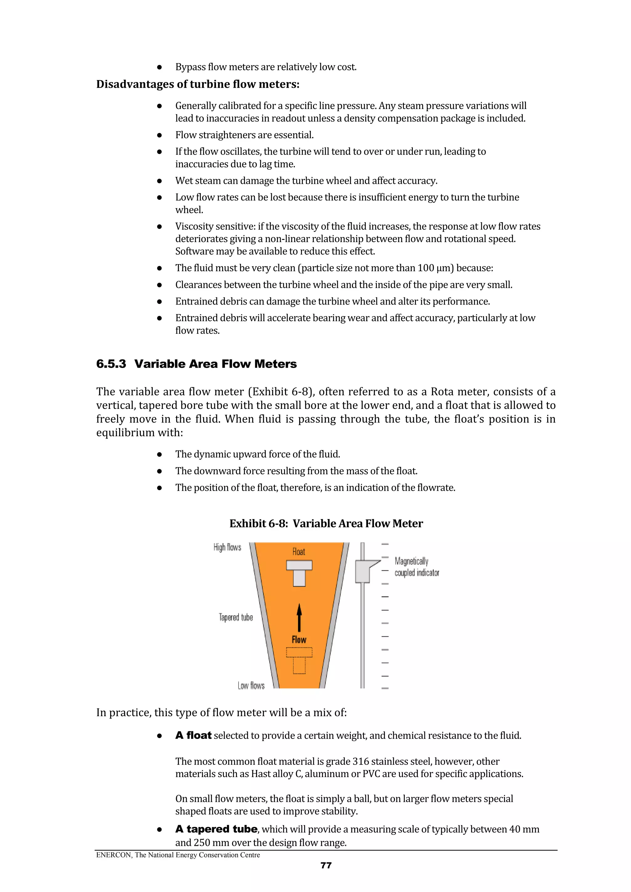 ENERCON, The National Energy Conservation Centre
77
● Bypass flow meters are relatively low cost.
Disadvantages of turbine flow meters:
● Generally calibrated for a specific line pressure. Any steam pressure variations will
lead to inaccuracies in readout unless a density compensation package is included.
● Flow straighteners are essential.
● If the flow oscillates, the turbine will tend to over or under run, leading to
inaccuracies due to lag time.
● Wet steam can damage the turbine wheel and affect accuracy.
● Low flow rates can be lost because there is insufficient energy to turn the turbine
wheel.
● Viscosity sensitive: if the viscosity of the fluid increases, the response at low flow rates
deteriorates giving a non-linear relationship between flow and rotational speed.
Software may be available to reduce this effect.
● The fluid must be very clean (particle size not more than 100 μm) because:
● Clearances between the turbine wheel and the inside of the pipe are very small.
● Entrained debris can damage the turbine wheel and alter its performance.
● Entrained debris will accelerate bearing wear and affect accuracy, particularly at low
flow rates.
6.5.3 Variable Area Flow Meters
The variable area flow meter (Exhibit 6-8), often referred to as a Rota meter, consists of a
vertical, tapered bore tube with the small bore at the lower end, and a float that is allowed to
freely move in the fluid. When fluid is passing through the tube, the float’s position is in
equilibrium with:
● The dynamic upward force of the fluid.
● The downward force resulting from the mass of the float.
● The position of the float, therefore, is an indication of the flowrate.
Exhibit 6-8: Variable Area Flow Meter
In practice, this type of flow meter will be a mix of:
● A float selected to provide a certain weight, and chemical resistance to the fluid.
The most common float material is grade 316 stainless steel, however, other
materials such as Hast alloy C, aluminum or PVC are used for specific applications.
On small flow meters, the float is simply a ball, but on larger flow meters special
shaped floats are used to improve stability.
● A tapered tube, which will provide a measuring scale of typically between 40 mm
and 250 mm over the design flow range.
 