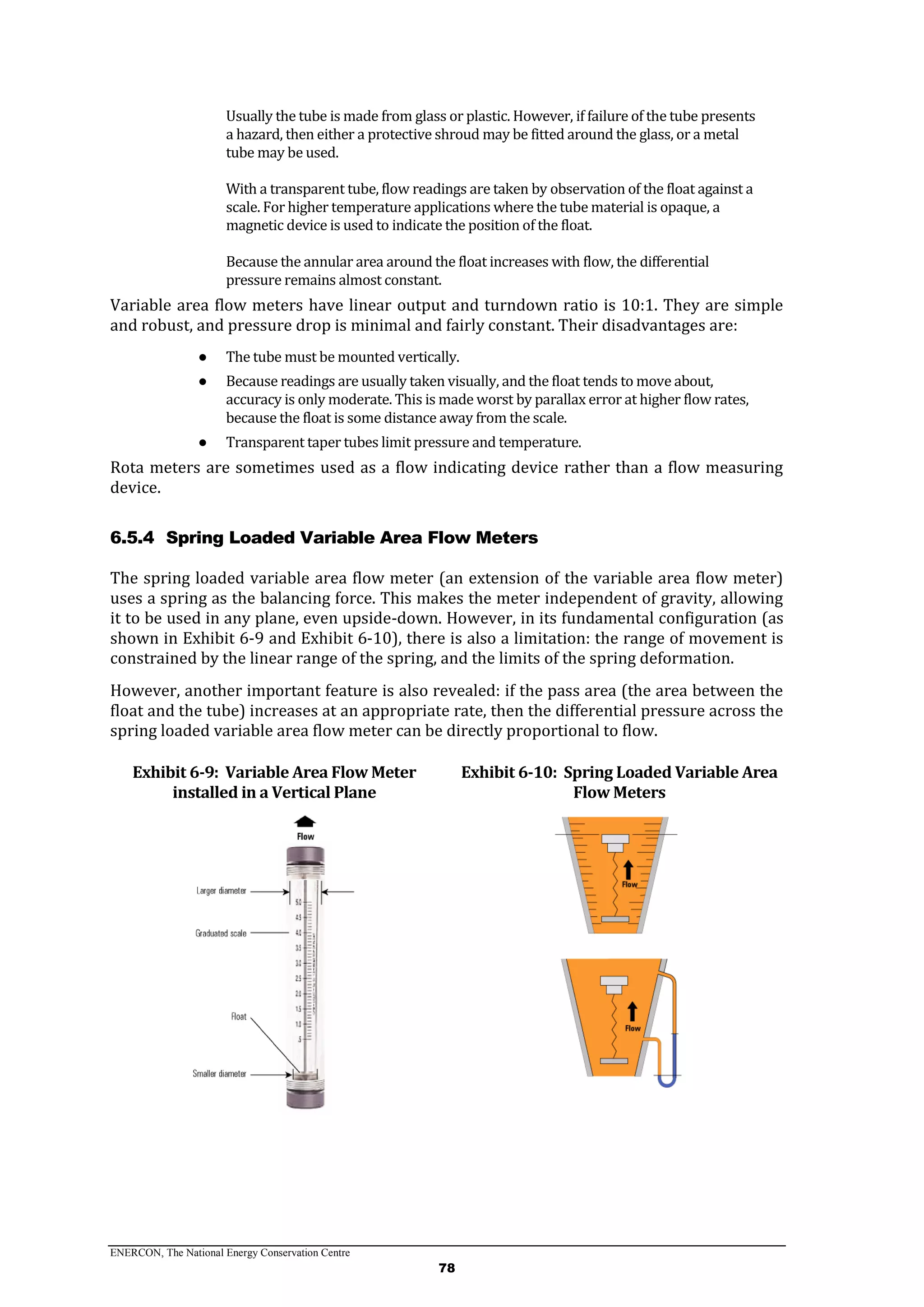 ENERCON, The National Energy Conservation Centre
78
Usually the tube is made from glass or plastic. However, if failure of the tube presents
a hazard, then either a protective shroud may be fitted around the glass, or a metal
tube may be used.
With a transparent tube, flow readings are taken by observation of the float against a
scale. For higher temperature applications where the tube material is opaque, a
magnetic device is used to indicate the position of the float.
Because the annular area around the float increases with flow, the differential
pressure remains almost constant.
Variable area flow meters have linear output and turndown ratio is 10:1. They are simple
and robust, and pressure drop is minimal and fairly constant. Their disadvantages are:
● The tube must be mounted vertically.
● Because readings are usually taken visually, and the float tends to move about,
accuracy is only moderate. This is made worst by parallax error at higher flow rates,
because the float is some distance away from the scale.
● Transparent taper tubes limit pressure and temperature.
Rota meters are sometimes used as a flow indicating device rather than a flow measuring
device.
6.5.4 Spring Loaded Variable Area Flow Meters
The spring loaded variable area flow meter (an extension of the variable area flow meter)
uses a spring as the balancing force. This makes the meter independent of gravity, allowing
it to be used in any plane, even upside-down. However, in its fundamental configuration (as
shown in Exhibit 6-9 and Exhibit 6-10), there is also a limitation: the range of movement is
constrained by the linear range of the spring, and the limits of the spring deformation.
However, another important feature is also revealed: if the pass area (the area between the
float and the tube) increases at an appropriate rate, then the differential pressure across the
spring loaded variable area flow meter can be directly proportional to flow.
Exhibit 6-9: Variable Area Flow Meter
installed in a Vertical Plane
Exhibit 6-10: Spring Loaded Variable Area
Flow Meters
 
