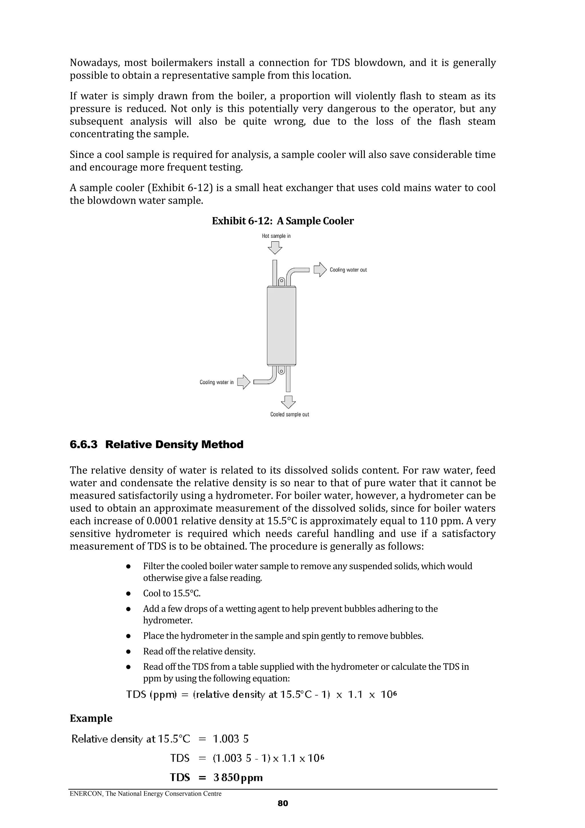 ENERCON, The National Energy Conservation Centre
80
Nowadays, most boilermakers install a connection for TDS blowdown, and it is generally
possible to obtain a representative sample from this location.
If water is simply drawn from the boiler, a proportion will violently flash to steam as its
pressure is reduced. Not only is this potentially very dangerous to the operator, but any
subsequent analysis will also be quite wrong, due to the loss of the flash steam
concentrating the sample.
Since a cool sample is required for analysis, a sample cooler will also save considerable time
and encourage more frequent testing.
A sample cooler (Exhibit 6-12) is a small heat exchanger that uses cold mains water to cool
the blowdown water sample.
Exhibit 6-12: A Sample Cooler
6.6.3 Relative Density Method
The relative density of water is related to its dissolved solids content. For raw water, feed
water and condensate the relative density is so near to that of pure water that it cannot be
measured satisfactorily using a hydrometer. For boiler water, however, a hydrometer can be
used to obtain an approximate measurement of the dissolved solids, since for boiler waters
each increase of 0.0001 relative density at 15.5°C is approximately equal to 110 ppm. A very
sensitive hydrometer is required which needs careful handling and use if a satisfactory
measurement of TDS is to be obtained. The procedure is generally as follows:
● Filter the cooled boiler water sample to remove any suspended solids, which would
otherwise give a false reading.
● Cool to 15.5°C.
● Add a few drops of a wetting agent to help prevent bubbles adhering to the
hydrometer.
● Place the hydrometer in the sample and spin gently to remove bubbles.
● Read off the relative density.
● Read off the TDS from a table supplied with the hydrometer or calculate the TDS in
ppm by using the following equation:
Example
 
