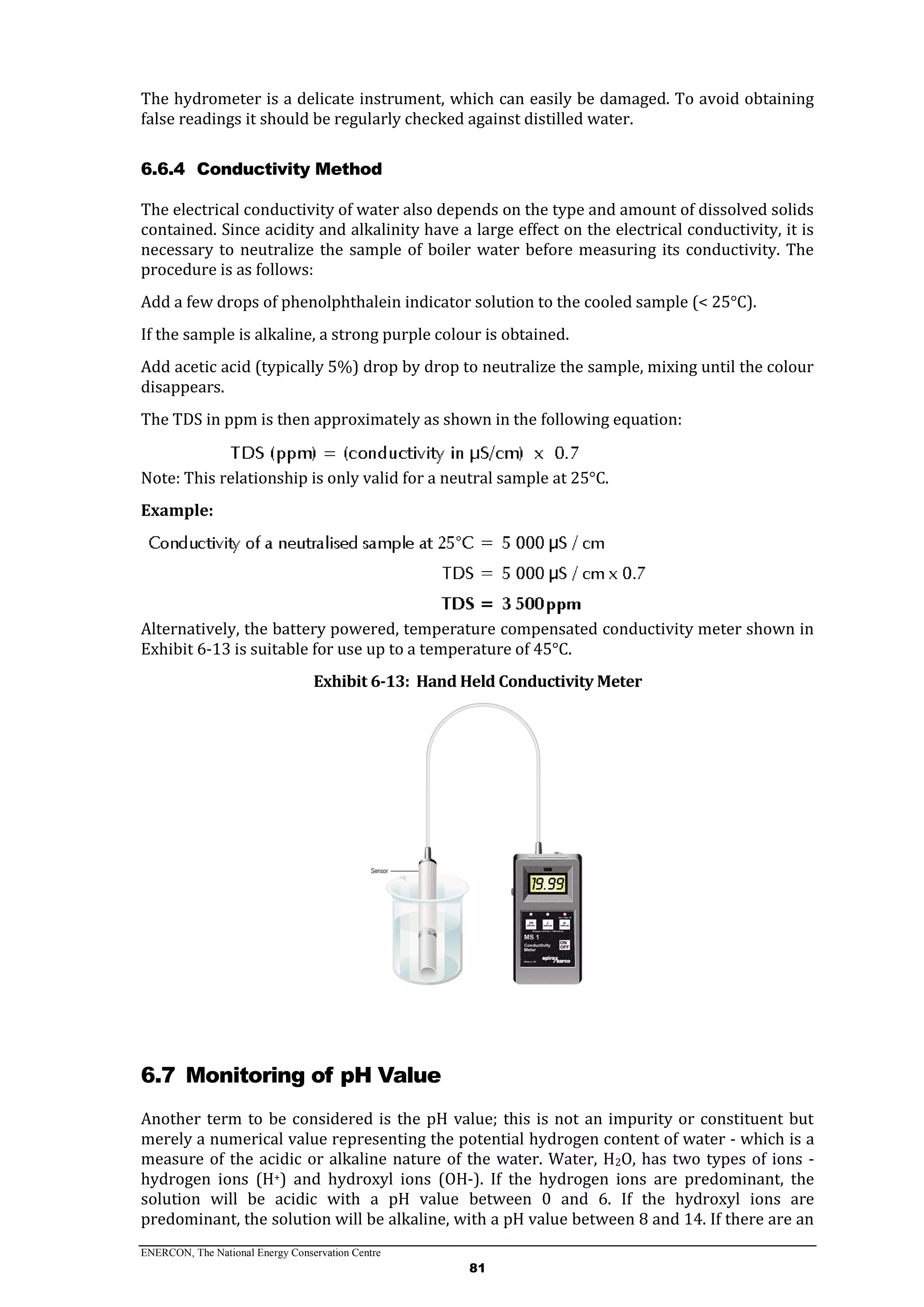 ENERCON, The National Energy Conservation Centre
81
The hydrometer is a delicate instrument, which can easily be damaged. To avoid obtaining
false readings it should be regularly checked against distilled water.
6.6.4 Conductivity Method
The electrical conductivity of water also depends on the type and amount of dissolved solids
contained. Since acidity and alkalinity have a large effect on the electrical conductivity, it is
necessary to neutralize the sample of boiler water before measuring its conductivity. The
procedure is as follows:
Add a few drops of phenolphthalein indicator solution to the cooled sample (< 25°C).
If the sample is alkaline, a strong purple colour is obtained.
Add acetic acid (typically 5%) drop by drop to neutralize the sample, mixing until the colour
disappears.
The TDS in ppm is then approximately as shown in the following equation:
Note: This relationship is only valid for a neutral sample at 25°C.
Example:
Alternatively, the battery powered, temperature compensated conductivity meter shown in
Exhibit 6-13 is suitable for use up to a temperature of 45°C.
Exhibit 6-13: Hand Held Conductivity Meter
6.7 Monitoring of pH Value
Another term to be considered is the pH value; this is not an impurity or constituent but
merely a numerical value representing the potential hydrogen content of water - which is a
measure of the acidic or alkaline nature of the water. Water, H2O, has two types of ions -
hydrogen ions (H+) and hydroxyl ions (OH-). If the hydrogen ions are predominant, the
solution will be acidic with a pH value between 0 and 6. If the hydroxyl ions are
predominant, the solution will be alkaline, with a pH value between 8 and 14. If there are an
 