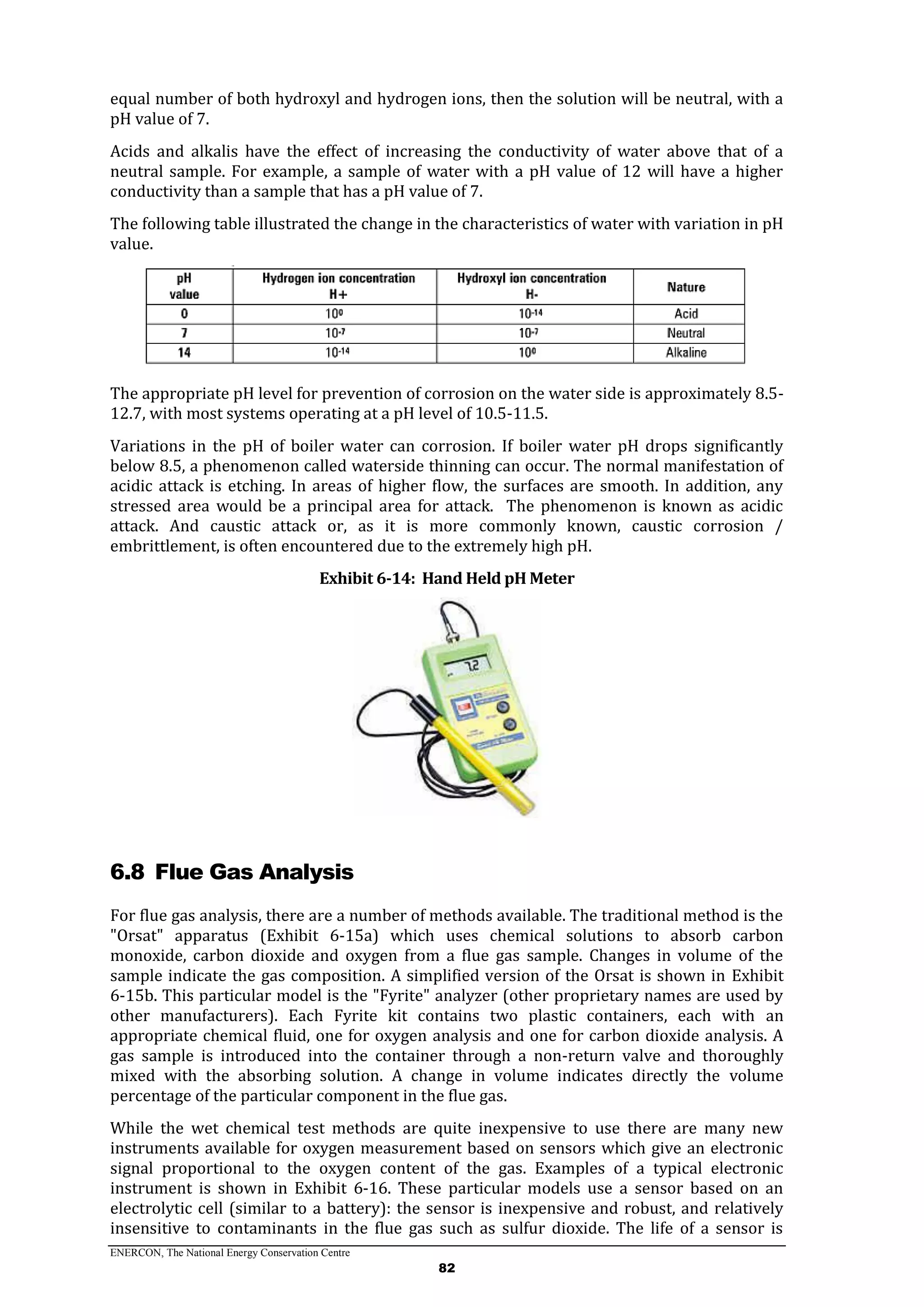 ENERCON, The National Energy Conservation Centre
82
equal number of both hydroxyl and hydrogen ions, then the solution will be neutral, with a
pH value of 7.
Acids and alkalis have the effect of increasing the conductivity of water above that of a
neutral sample. For example, a sample of water with a pH value of 12 will have a higher
conductivity than a sample that has a pH value of 7.
The following table illustrated the change in the characteristics of water with variation in pH
value.
The appropriate pH level for prevention of corrosion on the water side is approximately 8.5-
12.7, with most systems operating at a pH level of 10.5-11.5.
Variations in the pH of boiler water can corrosion. If boiler water pH drops significantly
below 8.5, a phenomenon called waterside thinning can occur. The normal manifestation of
acidic attack is etching. In areas of higher flow, the surfaces are smooth. In addition, any
stressed area would be a principal area for attack. The phenomenon is known as acidic
attack. And caustic attack or, as it is more commonly known, caustic corrosion /
embrittlement, is often encountered due to the extremely high pH.
Exhibit 6-14: Hand Held pH Meter
6.8 Flue Gas Analysis
For flue gas analysis, there are a number of methods available. The traditional method is the
"Orsat" apparatus (Exhibit 6-15a) which uses chemical solutions to absorb carbon
monoxide, carbon dioxide and oxygen from a flue gas sample. Changes in volume of the
sample indicate the gas composition. A simplified version of the Orsat is shown in Exhibit
6-15b. This particular model is the "Fyrite" analyzer (other proprietary names are used by
other manufacturers). Each Fyrite kit contains two plastic containers, each with an
appropriate chemical fluid, one for oxygen analysis and one for carbon dioxide analysis. A
gas sample is introduced into the container through a non-return valve and thoroughly
mixed with the absorbing solution. A change in volume indicates directly the volume
percentage of the particular component in the flue gas.
While the wet chemical test methods are quite inexpensive to use there are many new
instruments available for oxygen measurement based on sensors which give an electronic
signal proportional to the oxygen content of the gas. Examples of a typical electronic
instrument is shown in Exhibit 6-16. These particular models use a sensor based on an
electrolytic cell (similar to a battery): the sensor is inexpensive and robust, and relatively
insensitive to contaminants in the flue gas such as sulfur dioxide. The life of a sensor is
 