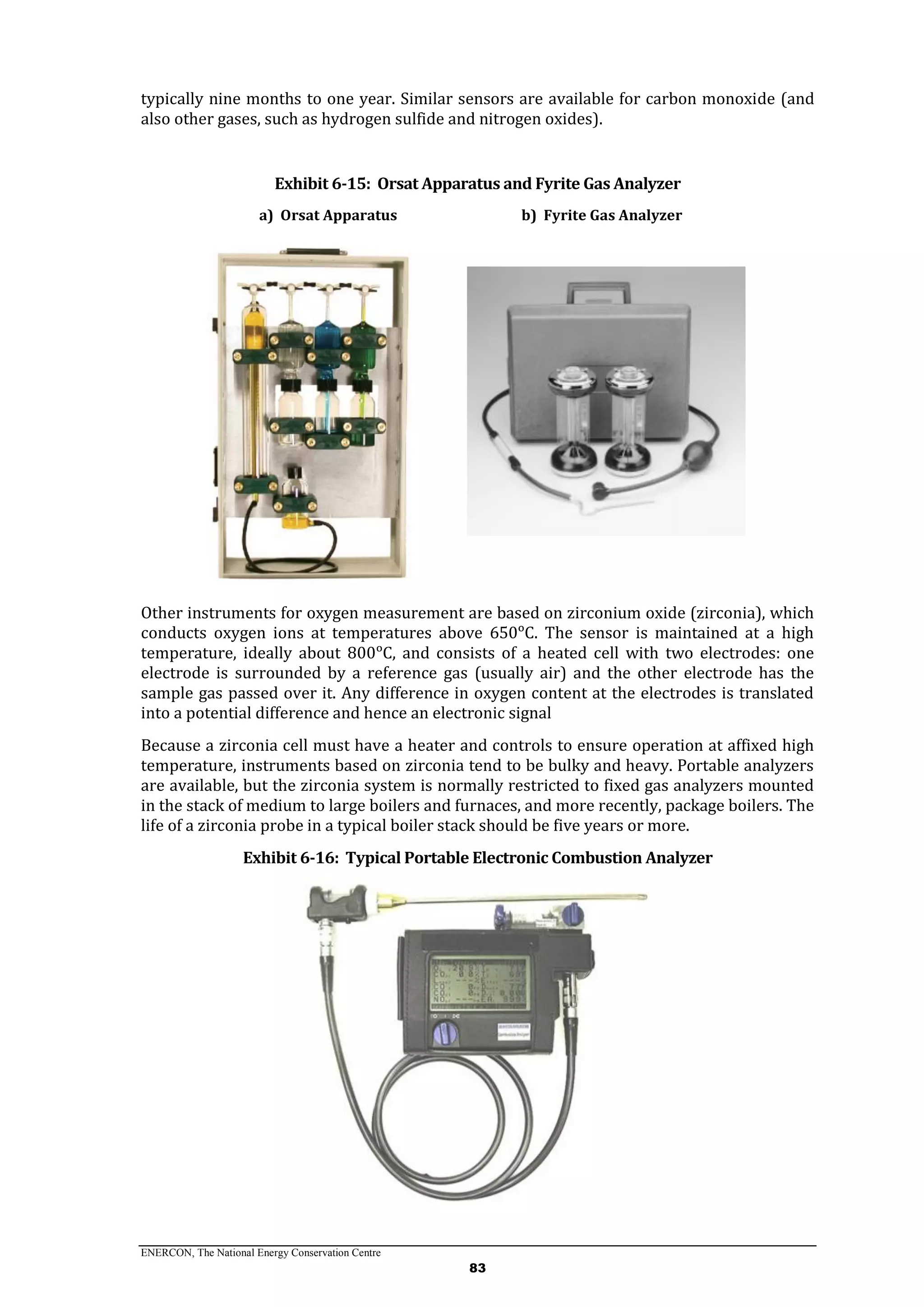 ENERCON, The National Energy Conservation Centre
83
typically nine months to one year. Similar sensors are available for carbon monoxide (and
also other gases, such as hydrogen sulfide and nitrogen oxides).
Exhibit 6-15: Orsat Apparatus and Fyrite Gas Analyzer
a) Orsat Apparatus b) Fyrite Gas Analyzer
Other instruments for oxygen measurement are based on zirconium oxide (zirconia), which
conducts oxygen ions at temperatures above 650ᵒC. The sensor is maintained at a high
temperature, ideally about 800ᵒC, and consists of a heated cell with two electrodes: one
electrode is surrounded by a reference gas (usually air) and the other electrode has the
sample gas passed over it. Any difference in oxygen content at the electrodes is translated
into a potential difference and hence an electronic signal
Because a zirconia cell must have a heater and controls to ensure operation at affixed high
temperature, instruments based on zirconia tend to be bulky and heavy. Portable analyzers
are available, but the zirconia system is normally restricted to fixed gas analyzers mounted
in the stack of medium to large boilers and furnaces, and more recently, package boilers. The
life of a zirconia probe in a typical boiler stack should be five years or more.
Exhibit 6-16: Typical Portable Electronic Combustion Analyzer
 