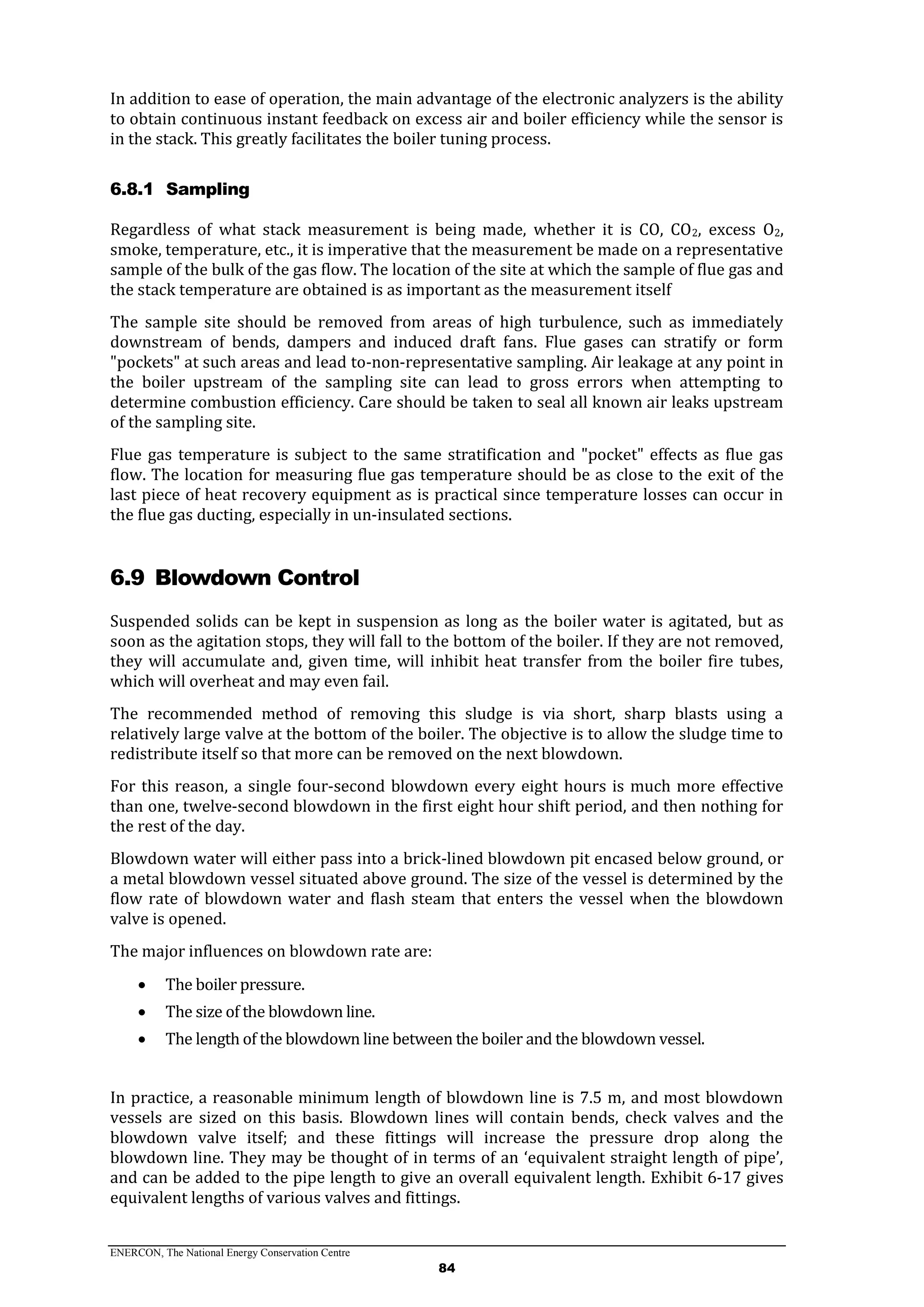 ENERCON, The National Energy Conservation Centre
84
In addition to ease of operation, the main advantage of the electronic analyzers is the ability
to obtain continuous instant feedback on excess air and boiler efficiency while the sensor is
in the stack. This greatly facilitates the boiler tuning process.
6.8.1 Sampling
Regardless of what stack measurement is being made, whether it is CO, CO2, excess O2,
smoke, temperature, etc., it is imperative that the measurement be made on a representative
sample of the bulk of the gas flow. The location of the site at which the sample of flue gas and
the stack temperature are obtained is as important as the measurement itself
The sample site should be removed from areas of high turbulence, such as immediately
downstream of bends, dampers and induced draft fans. Flue gases can stratify or form
"pockets" at such areas and lead to-non-representative sampling. Air leakage at any point in
the boiler upstream of the sampling site can lead to gross errors when attempting to
determine combustion efficiency. Care should be taken to seal all known air leaks upstream
of the sampling site.
Flue gas temperature is subject to the same stratification and "pocket" effects as flue gas
flow. The location for measuring flue gas temperature should be as close to the exit of the
last piece of heat recovery equipment as is practical since temperature losses can occur in
the flue gas ducting, especially in un-insulated sections.
6.9 Blowdown Control
Suspended solids can be kept in suspension as long as the boiler water is agitated, but as
soon as the agitation stops, they will fall to the bottom of the boiler. If they are not removed,
they will accumulate and, given time, will inhibit heat transfer from the boiler fire tubes,
which will overheat and may even fail.
The recommended method of removing this sludge is via short, sharp blasts using a
relatively large valve at the bottom of the boiler. The objective is to allow the sludge time to
redistribute itself so that more can be removed on the next blowdown.
For this reason, a single four-second blowdown every eight hours is much more effective
than one, twelve-second blowdown in the first eight hour shift period, and then nothing for
the rest of the day.
Blowdown water will either pass into a brick-lined blowdown pit encased below ground, or
a metal blowdown vessel situated above ground. The size of the vessel is determined by the
flow rate of blowdown water and flash steam that enters the vessel when the blowdown
valve is opened.
The major influences on blowdown rate are:
 The boiler pressure.
 The size of the blowdown line.
 The length of the blowdown line between the boiler and the blowdown vessel.
In practice, a reasonable minimum length of blowdown line is 7.5 m, and most blowdown
vessels are sized on this basis. Blowdown lines will contain bends, check valves and the
blowdown valve itself; and these fittings will increase the pressure drop along the
blowdown line. They may be thought of in terms of an ‘equivalent straight length of pipe’,
and can be added to the pipe length to give an overall equivalent length. Exhibit 6-17 gives
equivalent lengths of various valves and fittings.
 