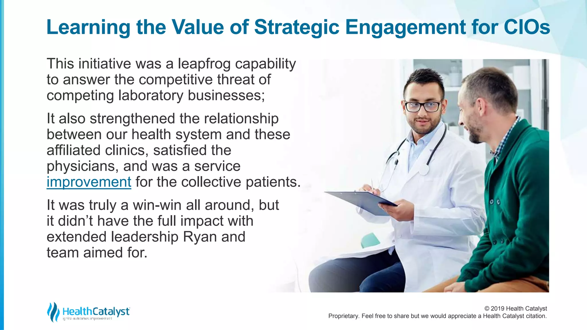© 2019 Health Catalyst
Proprietary. Feel free to share but we would appreciate a Health Catalyst citation.
This initiative was a leapfrog capability
to answer the competitive threat of
competing laboratory businesses;
It also strengthened the relationship
between our health system and these
affiliated clinics, satisfied the
physicians, and was a service
improvement for the collective patients.
It was truly a win-win all around, but
it didn’t have the full impact with
extended leadership Ryan and
team aimed for.
Learning the Value of Strategic Engagement for CIOs
 