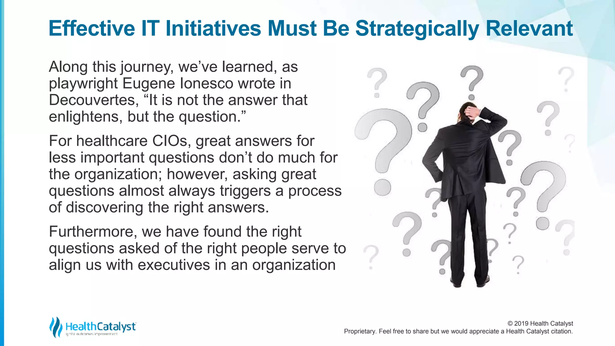 © 2019 Health Catalyst
Proprietary. Feel free to share but we would appreciate a Health Catalyst citation.
Along this journey, we’ve learned, as
playwright Eugene Ionesco wrote in
Decouvertes, “It is not the answer that
enlightens, but the question.”
For healthcare CIOs, great answers for
less important questions don’t do much for
the organization; however, asking great
questions almost always triggers a process
of discovering the right answers.
Furthermore, we have found the right
questions asked of the right people serve to
align us with executives in an organization
Effective IT Initiatives Must Be Strategically Relevant
 