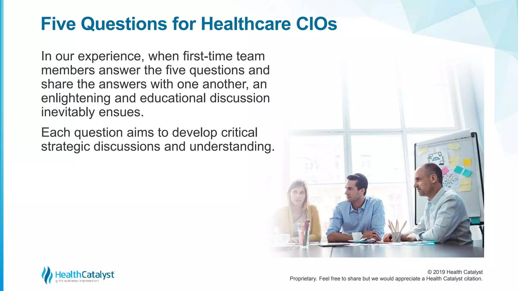 © 2019 Health Catalyst
Proprietary. Feel free to share but we would appreciate a Health Catalyst citation.
In our experience, when first-time team
members answer the five questions and
share the answers with one another, an
enlightening and educational discussion
inevitably ensues.
Each question aims to develop critical
strategic discussions and understanding.
Five Questions for Healthcare CIOs
 