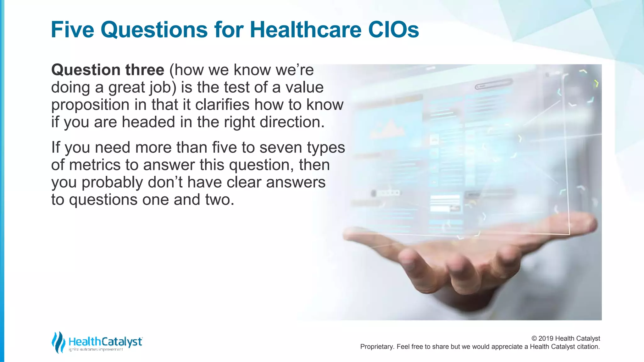 © 2019 Health Catalyst
Proprietary. Feel free to share but we would appreciate a Health Catalyst citation.
Question three (how we know we’re
doing a great job) is the test of a value
proposition in that it clarifies how to know
if you are headed in the right direction.
If you need more than five to seven types
of metrics to answer this question, then
you probably don’t have clear answers
to questions one and two.
Five Questions for Healthcare CIOs
 