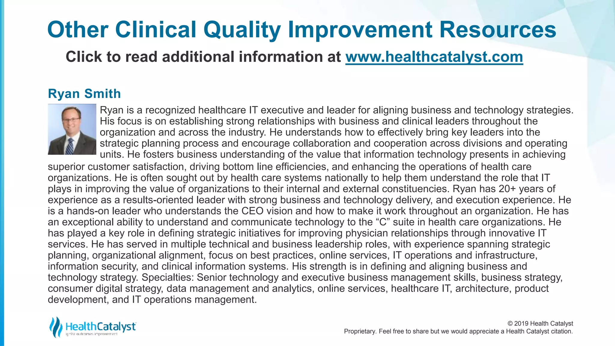 © 2019 Health Catalyst
Proprietary. Feel free to share but we would appreciate a Health Catalyst citation.
Other Clinical Quality Improvement Resources
Click to read additional information at www.healthcatalyst.com
Ryan is a recognized healthcare IT executive and leader for aligning business and technology strategies.
His focus is on establishing strong relationships with business and clinical leaders throughout the
organization and across the industry. He understands how to effectively bring key leaders into the
strategic planning process and encourage collaboration and cooperation across divisions and operating
units. He fosters business understanding of the value that information technology presents in achieving
superior customer satisfaction, driving bottom line efficiencies, and enhancing the operations of health care
organizations. He is often sought out by health care systems nationally to help them understand the role that IT
plays in improving the value of organizations to their internal and external constituencies. Ryan has 20+ years of
experience as a results-oriented leader with strong business and technology delivery, and execution experience. He
is a hands-on leader who understands the CEO vision and how to make it work throughout an organization. He has
an exceptional ability to understand and communicate technology to the “C” suite in health care organizations. He
has played a key role in defining strategic initiatives for improving physician relationships through innovative IT
services. He has served in multiple technical and business leadership roles, with experience spanning strategic
planning, organizational alignment, focus on best practices, online services, IT operations and infrastructure,
information security, and clinical information systems. His strength is in defining and aligning business and
technology strategy. Specialties: Senior technology and executive business management skills, business strategy,
consumer digital strategy, data management and analytics, online services, healthcare IT, architecture, product
development, and IT operations management.
Ryan Smith
 